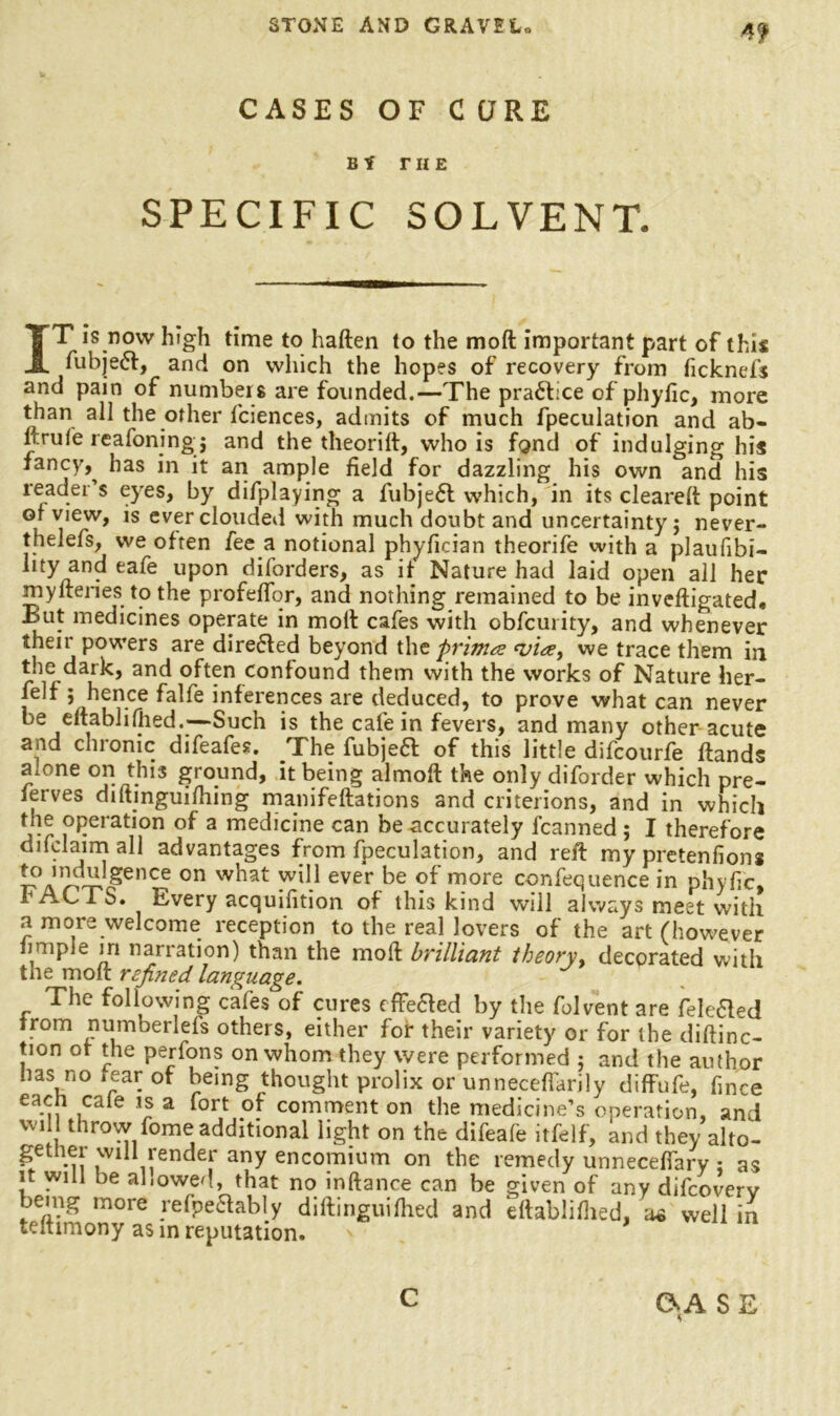 CASES OF C QRE Bf THE SPECIFIC SOLVENT. IT is now high time to haften to the moft important part of this fubjebt, and on which the hopes of recovery from ficknefs and pain of numbers are founded.—The prabfce of phyfic, more than all the other ficiences, admits of much fpeculation and ab- ftrufe reafoning j and the theorift, who is fond of indulging his fancy,, has in it an ample field for dazzling his own and his reader’s eyes, by difplaying a fubjebl which, in its cleared: point ot view, is ever clouded with much doubt and uncertainty j never- thelefs, we often fee a notional phyfieian theorife with a plaufibi- lity and eafe upon diforders, as it Nature had laid open all her mylteries to the profeflor, and nothing remained to be inveftigated. E>ut medicines operate in molt cafes with obfcurity, and whenever their powers are directed beyond the prints ‘via, we trace them in the dark, and often confound them with the works of Nature her- felf ; hence falfe inferences are deduced, to prove what can never be eftablifhed.—Such is the cafe in fevers, and many other acute and chronic difeafes. The fubjeft of this little difcourfe ftands rnone on this ground, it being almoft the only diforder which pre- ferves diftinguifiling manifeftations and criterions, and in which pPerat,on of a medicine can be accurately fcanned ; I therefore difclaim all advantages from fpeculation, and reft my pretenfions 0n ever be °f more confequence in phyfic, FACTS. Every acquisition of this kind will always meet with a more welcome reception to the real lovers of the art (however fimple in narration) than the moft brilliant theory, decorated with the moft refined language. The following cafes of cures effeaed by the folvent are fek-aed from numberlefs others, either for their variety or for the diftinc- tion of the perfons on whom they were performed ; and the author has no tear of being thought prolix or unnecefiarily diffufe, fince each cale is a fort of comment on the medicine’s operation, and wi throw fome additional light on the difeafe itfelf, and they alto- gether will render any encomium on the remedy unneceffary : as it will be allowed, that no inftance can be given of any difeoverv being more refpeftably diftinguifhed and eftablifhed, aa well in teftimony as in reputation. C A S E