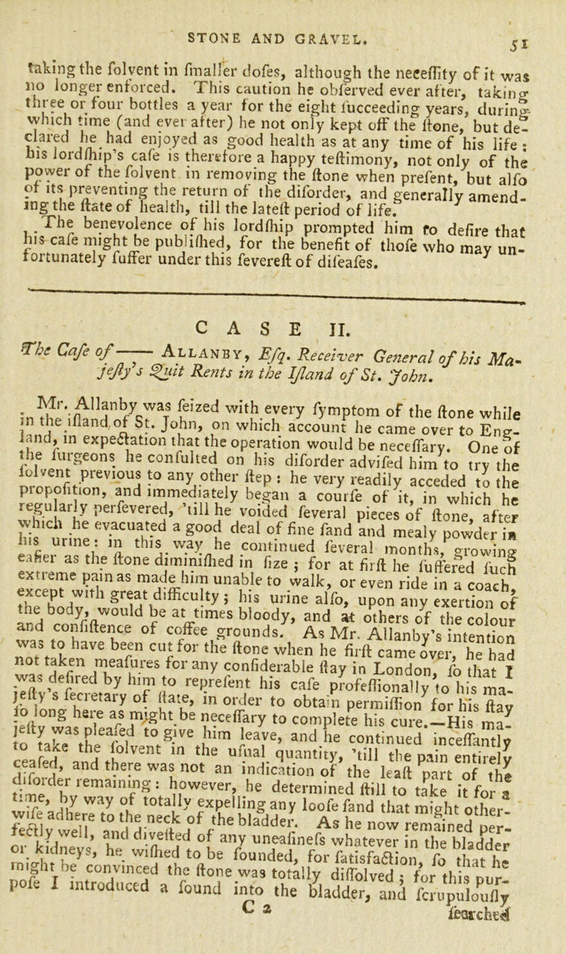 51 taking the folvent in fmaller dofes, although the neeeflity of it was no longer enforced. This caution he obferved ever after, taking tmee or four bottles a year for the eight lucceeding years, during which time (and ever after) he not only kept off the lfone, but de- clared he had enjoyed as good health as at any time of his life * * Ins JordJhip’s cafe is therefore a happy teftimony, not only of the power of the folvent in removing the ftone when prefent, but alfo of its preventing the return of the diforder, and generally amend- ing the ftate of health, till the la tell period of life. The benevolence of his lordfhip prompted him fo defire that Ins cafe might be publifhed, for the benefit of thofe who may un- fortunately luffer under this fevereft of difeafes. 3 The Cafe of CASE II. Allanby, Efq. Receiver General of his Ma- V fy i / /r /i/w i L . T n 1 f* r* . .vj * Jeffs %uit Rents in the If and of St. John. in^e'ilknd h’zed wi‘ferry r>’raPt,om of <he done while in the illand;of St. John, on which account he came over to Eng- ^and, in expectation that the operation would be neceffary. One of • he furgeons he confulted on his diforder advifed him to try the *° any other ftep : he very readily acceded to the piopofition, and immediately began a courfe of it, in which he U frt7 per^everec|» hill he voided feveral pieces of ftone, after dnch he evacuated a good deal of fine fand and mealy powder in Ins urine: m this way he continued feveral months Jo wins ..hu as the ftone dimmifhed in fize ; for at firft he fuffered fuch extteme painas made him unable to walk, or even ride in a coach Srhg7t\diffiCU!tyi !’iS urine alf°> upon a,,; exertion of U brlyr’ft d ay,mes bloody> and at others of the colour and confiftence of coffee grounds. As Mr. Allanby’s intention ™as *? lave be^n cut for the ftone when he firft came over, he had fren meafures for any confiderable ftay in London, fo that I was defired by him to reprefent his cafe profeflionally to his ma- jelly s fecietary of (fate, in order to obtain permiftion^or his ftav eft Jvfas nlea^e rVght-be ^Cefl?ry to complete his cure.-His ma- tn tX; id g.lve ,hlm ieave» and he continued inceflantly aite the lolvent in the umal quantity, ’till tlie pain entirelv ceafed, and there was not an indication of the leaft Ppart of the difoider remaining : however, he determined ftill to take it for a * i7 Way °»f t0ta y jxpellingany loofefand that might other fel v well6 i f rtheb,addei* As now remained peT- ectly we.!, and diverted of any uneafinefs whatever in the bladder oi kidneys, he vvilhed to be founded, for Satisfaction fo that hi might be convinced the ftone was totally dilfolved ; for this our