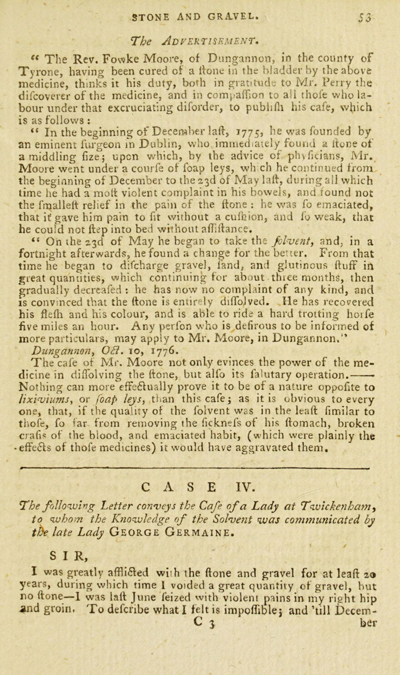 f The Advertisement. ec The Rev. Fowke Moore, of Dungannon, in the county of Tyrone, having been cured of a lfone in the bladder by the above medicine, thinks it his duty, both in gratitude to Mr. Perry the difcoverer of the medicine, and in compaffion to ali thofe who la- bour under that excruciating diforder, to pubiifh his cafe, which is as follows: “ In the beginning of December lad, 1775, he was founded by an eminent furgeon in Dublin, who immediately found a done of a middling fize; upon which, by the advice of phyficians, Mr. Moore went under a courfe of foap leys, wh ch he continued from the beginning of December to the 23d of May lad, during ail which time he had a molt violent complaint in his bowels, and found not the {'mailed relief in the pain of the done : he was fo emaciated, that if gave him pain to fit without a cufhion, and fo weak, that he could not ftep into bed without adidance. “ On the 23d of May he began to take the folvent, and. in a fortnight afterwards, he found a change for the better. From that time he began to difcharge gravel, land, and glutinous duff in great quantities, which continuing for ab.iut thiee months, then gradually decreafed : he has now no complaint of any kind, and is convinced that the done is entirely difTolved. lie has recovered his flefh and his colour, and is able to ride a hard trotting horfe five miles an hour. Any perfon who is defirous to be informed of more particulars, may apply to Mr. Moore, in Dungannon.'’ Dungannon, OB. 10, 1776. The cafe of Mr. Moore not only evinces the power of the me- dicine in diflolving the done, but alfo its falutary operation. Nothing can more effedlually prove it to be of a nature oppofite to lixivium*, or foap leys, than this cafe j as it is obvious to every one, that, if the quality of the folvent was in the lead fimilar to thofe, fo far from removing the ficknefs of his domach, broken crafis of the blood, and emaciated habit, (which were plainly the -effedls of thofe medicines) it would have aggravated them. CASE IV. The following Letter conveys the Cafe of a Lady at Twickenham, to whom the Knowledge of the Solvent was communicated by the late Lady George Germaine. S I R, I was greatly affli&ed with the done and gravel for at lead 20 years, during which time 1 voided a great quantity of gravel, but no done—1 was lad June feized with violeni pains in my right hip and groin. To defcnbe what I felt is imppflible; and ’till Decem- C 3 her