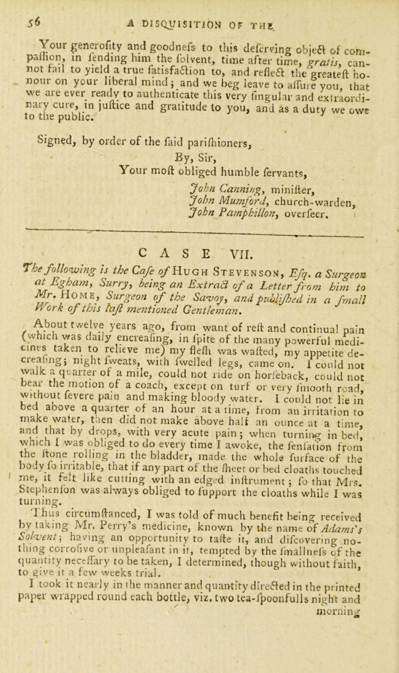 Your generality and goodnefs to this deferring objefl of com- panion, in fending him the folvent, time after tiSe, grata, can- not fail to yield a true fatisfaftion to, and reflea the (treated ho- nour on your liberal mind; and we beg leave to affuie you, that we are ever ready to authenticate this very lingular and exiraordi- nary cure, in juflice and gratitude to you, and as a duty we owe to the public. Signed, by order of the faid parifhioners, By, Sir, Your moft obliged humble fervants, John Canning, minifter, John Mumfordy church-warden, John Pa?npbillony overfeer. CASE VII. The following is the Cafe of Hugh Stevenson, Efq. a Surgeon, at Eg ham, Surry, being an Extract of a Letter from him to Mr. Home, Surgeon of the Savoy, andpublifhed in a fmall PI ork oj this kifl mentioned Gentleman. About twelve years ago, from want of reft and continual pain (which was daily encreafing, in fpite of the many powerful medi- cines taken to relieve me) my flefti was wafted, my appetite de- cieahngj night fweats, with fwelled legs, came on. 1 could not walk a quarter of a mile, could not ride on horieback, could not bear the motion of a coach, except on turf or very linooth road, without fevere pam and making bloody water. I could not lie in bed above a quarter of an hour at a time, from an irritation to make water, taen did not make above half an ounce at a time, and that by drops, with very acute pain ; when turning in bed, which I was obliged to do every time I awoke, the feniauon from the It ope rolling in the bladder, made the whole furface of the body fo irritable, that if any part of the ftieet or bed cloaths touched rne, it felt like cutting with an edged inftrument; fo that Mrs. Stephenfon was always obliged to fupport the cloaths while I was turning. 1 hus cn cumftanced, I was told of much benefit being received by taxing Mr. Perry’s medicine, known by the name of Adams's Solvent; having an opportunity to tafte it, and difcovering no- thing corrofive or unpleafant in it, tempted by the fmallnefs of the quantity neceflary to be taken, I determined, though without faith to give it a few weeks trial. I took it nearly in the manner and quantity directed in the printed paper wrapped round each bottle, viz. two tea-fpoonfulls night and . >  morning