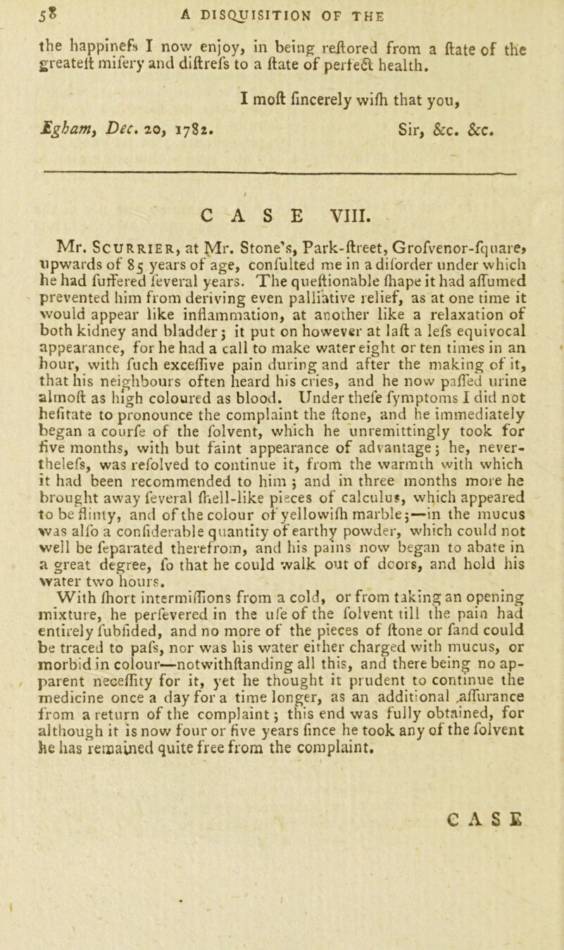 the happinefs I now enjoy, in being reftored from a ftate of the greatelt mifery and diftrefs to a ftate of perfect health. I moft fincerely with that you, Egham, Dec. 20, 1782. Sir, See. See. CASE VIII. Mr. Scurrier, at Mr* Stone’s, Park-ftreet, Grofvenor-fquarej upwards of 85 years of age, confulted me in adiforder under which he had fullered feveral years. The queftionable fhape it had aflumed prevented him from deriving even palliative relief, as at one time it would appear like inflammation, at another like a relaxation of both kidney and bladder; it put on however at laft a lefs equivocal appearance, for he had a call to make water eight or ten times in an hour, with fuch exceflive pain during and after the making of it, that his neighbours often heard his cries, and he now pafled urine alrnoft as high coloured as blood. Under thefe fymptoms I did not hefitate to pronounce the complaint the ftone, and he immediately began a courfe of the folvent, which he unremittingly took for five months, with but faint appearance of advantage; he, never- theless, was refolved to continue it, from the warmth with which it had been recommended to him ; and in three months more he brought away feveral Ihell-like pieces of calculus, which appeared tobeflinty, and of the colour of yellowifh marble;—in the mucus was alfo a coniiderable quantity of earthy powder, which could not well be feparated therefrom, and his pains now began to abate in a great degree, fo that he could walk out of doors, and hold his water two hours. With Ihort intermiflions from a cold, or from taking an opening mixture, he perfevered in the ufe of the folvent till the pain had entirely fubfided, and no more of the pieces of ftone or fand could be traced to pafs, nor was his water either charged with mucus, or morbid in colour—notwithftanding all this, and there being no ap- parent neceftity for it, yet he thought it prudent to continue the medicine once a day for a time longer, as an additional ,aflurance from a return of the complaint; this end was fully obtained, for although it is now four or five years fince he took any of the folvent he has remained quite free from the complaint. CASE