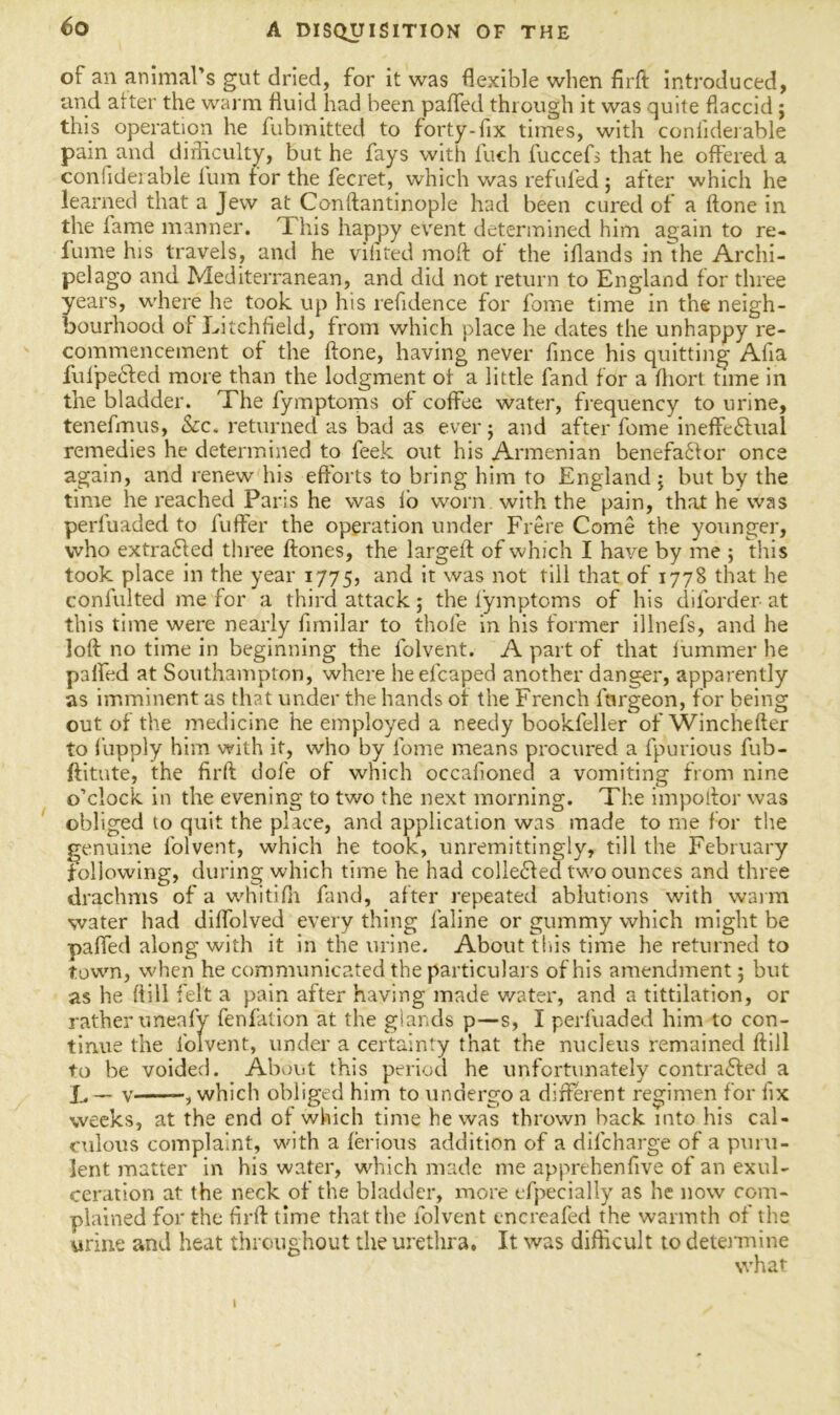 of an animal’s gut dried, for it was flexible when firft introduced, and alter the warm fluid had been parted through it was quite flaccid j this operation he fubmitted to forty-fix times, with confiderable pain and difficulty, but he fays with inch fuccefs that he offered a coniideiable ium tor the fecret, which was refuted ; after which he learned that a Jew at Conftantinople had been cured of a {tone in the lame manner. This happy event determined him again to re- fume his travels, and he vifited molt of the iflands in the Archi- pelago and Mediterranean, and did not return to England for three years, where he took up his refidence for fome time in the neigh- bourhood of Litchfield, from which place he dates the unhappy re- commencement of the (tone, having never fince his quitting Alia fufpeCted more than the lodgment of a little fand for a fhort time in the bladder. The fymptoms of coffee water, frequency to urine, tenefmus, &c. returned as bad as ever; and after fome ineffectual remedies he determined to feek out his Armenian benefactor once again, and renew his efforts to bring him to England; but by the time he reached Pans he was fo worn with the pain, that he was perfuaded to fuffer the operation under Frere Come the younger, who extracted three ftones, the largeft of which I have by me ; this took place in the year 1775, and it was not till that of 1778 that he confulted me for a third attack; the fymptoms of his diforder at this time were nearly fimilar to thole in his former illnefs, and he loft no time in beginning the folvent. A part of that lummer he parted at Southampton, where heefcaped another danger, apparently as imminent as that under the hands of the French fnrgeon, for being out of the medicine he employed a needy bookfeller of Winchefter to fupply him with it, who by fome means procured a fpurious fub- ftitute, the firft dole of which occalioned a vomiting from nine o’clock in the evening to two the next morning. The impoftor was obliged to quit the place, and application was made to me for the genuine folvent, which he took, unremittingly, till the February following, during which time he had collected two ounces and three drachms of a whitilh fand, after repeated ablutions with warm water had dilfolved every thing faline or gummy which might be parted along with it in the urine. About tins time he returned to town, when he communicated the particulars of his amendment; but as he (till felt a pain after having made water, and a tittilation, or rather uneafy fenfation at the glands p—s, I perfuaded him to con- tinue the folvent, under a certainty that the nucleus remained ftill to be voided. About this period he unfortunately contracted a L — v , which obliged him to undergo a different regimen for fix weeks, at the end of which time he was thrown hack into his cal- culous complaint, with a ferious addition of a dilcharge of a puru- lent matter in his water, which made me apprehenfive of an exul- ceration at the neck of the bladder, more efpecially as he now com- plained for the firft time that the folvent cncreafed the warmth of the urine and heat throughout the urethra. It was difficult to detenuine what I