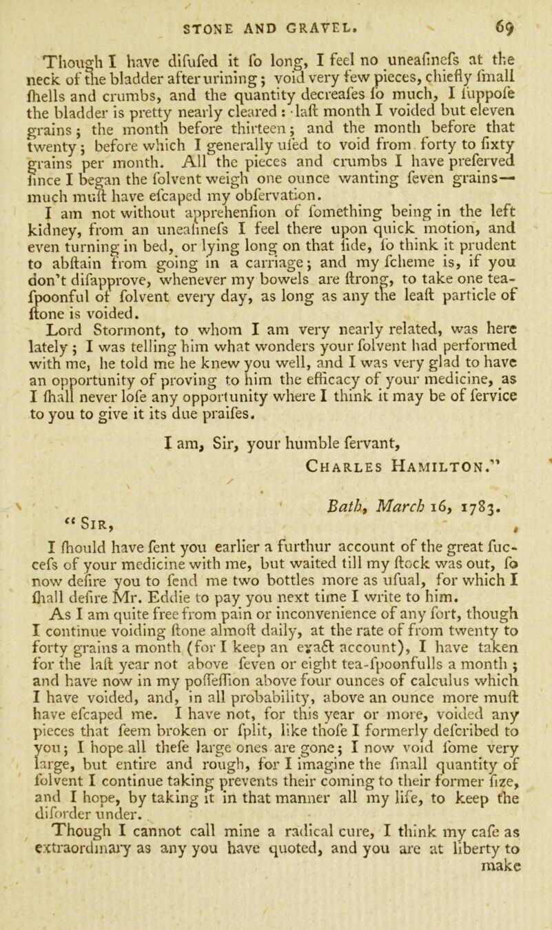 Though I have difufed it fo long, I feel no uneafinefs at the neck of the bladder after urining; void very few pieces, chiefly fmall fhells and crumbs, and the quantity decreafes io much, I i'uppofe the bladder is pretty nearly cleared : daft month I voided but eleven grains; the month before thirteen; and the month before that twenty ; before which I generally ufed to void from forty to fixty grains per month. All the pieces and crumbs I have preferved fince I began the folvent weigh one ounce wanting feven grains— much mult have efcaped my obfervation. I am not without apprehenflon of fomething being in the left kidney, from an uneahnefs I feel there upon quick motion, and even turning in bed, or lying long on that lide, fo think it prudent to abftain from going in a carriage; and my fcheme is, if you don’t difapprove, whenever my bowels are ftrong, to take one tea- fpoonful of folvent every day, as long as any the leaft particle of ftone is voided. Lord Stormont, to whom I am very nearly related, was here lately ; I was telling him what wonders your folvent had performed with me, he told me he knew you well, and I was very glad to have an opportunity of proving to him the efficacy of your medicine, as I (hall never lofe any opportunity where I think it may be of fervice to you to give it its due praifes. I am, Sir, your humble fervant, Charles Hamilton.” / ♦ Bath, March 16, 1783. “Sir, - , I fhould have fent you earlier a furthur account of the great fuc- cefs of your medicine with me, but waited till my ftock was out, fo now defire you to fend me two bottles more as ufual, for which I fliall defire Mr. Eddie to pay you next time I write to him. As I am quite free from pain or inconvenience of any fort, though I continue voiding ftone almoft daily, at the rate of from twenty to forty grains a month (for I keep an eya£l account), I have taken for the laft year not above feven or eight tea-fpoonfulls a month ; and have now in my pofleflion above four ounces of calculus which I have voided, and, in all probability, above an ounce more muft have efcaped me. I have not, for this year or more, voided any pieces that feem broken or fplit, like thofe I formerly defcribed to you; I hope all thefe large ones are gone; I now void fiome very large, but entire and rough, for I imagine the fmall quantity of folvent I continue taking prevents their coming to their former iize, and I hope, by taking it in that manner all my life, to keep (he diforder under. Though I cannot call mine a radical cure, I think my cafe as extraordinary as any you have quoted, and you are at liberty to make