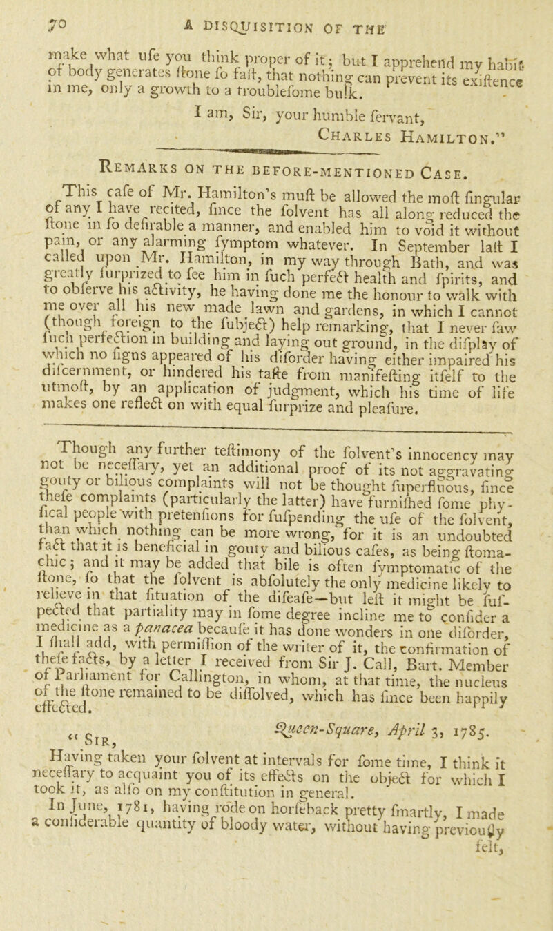 make what life you think proper of it; but I apprehend my haKs of body generates (lone fo fait, that nothing can prevent its exhtence in me, only a growth to a troublefome bulk. . I am. Sir, your humble fervant, Charles Hamilton.” Remarks on the before-mentioned Case. This cafe of Mr. Hamilton s mull be allowed the mod fingular of any I have xecited, fince the folvent has all along reduced the Itone in fo defirable a manner, and enabled him to void it without pam, or any alarming fymptom whatever. In September lalt I called upon Mr. Hamilton, in my way through Bath, and was gaeatly luipiized to fee him in fuch perfect health and fpirits, and to obleive bis activity, he having done me the honour to walk with me over all his new made lawn and gardens, in which I cannot (though foieign to the fubjeft) help remarking, that I never faw lucn perfection in building and laying out ground, in the difplay of w.nch no hgns appeared of his diforder having either impaired his difcernment, or hindered his take from manifelting itfelf to the utmolt, by an application of judgment, which his time of life makes one reflect on with equal furprize and pleafure. Though any further teftimony of the folvent’s innocency may not be Decenary, yet an additional proof of its not ao-gravatino- gouty or bilious complaints will not be thought fuperfluous, fince thefe complaints (particularly the latter) have furnifhed feme phy- sical people with pretenfions for fufpending the ufe of the folvent, tlian which nothing can be more wrong/ for it is an undoubted tact that it is beneficial in goury and bilious cafes, as being lloma- Ciuc ; and it may be added that bile is often fymptomatic of the tone, fo that the lolvent is abfolutely the only medicine likelv to relieve m that filiation of the difeafe-but lelf it might be ftil- pected that partiality may in fome degree incline me to confider a meuicme as a panacea becaufe it has done wonders in one diforder, , Va‘! Bad, with permiflion of the writer of it, the confirmation of thefe Ms, by a letter I received from Sir J. Call, Bart. Member of Ba! .ament for Calhngton, in whom, at that time, the nucleus ofthe itone remained to be diffolved, which has fince been happily „ cT Queen-Square, April 3, 1785. cl Rj Having taken your folvent at intervals for fome time, I think it neceiiary to acquaint you of its effeas on the objeft for which I look it, as alfo on my confcitution in general. In ftne’, ?78i> havin§ ro'de on horfeback pretty fmartly, I made a conhderable quantity of bloody water, without having previously felt,