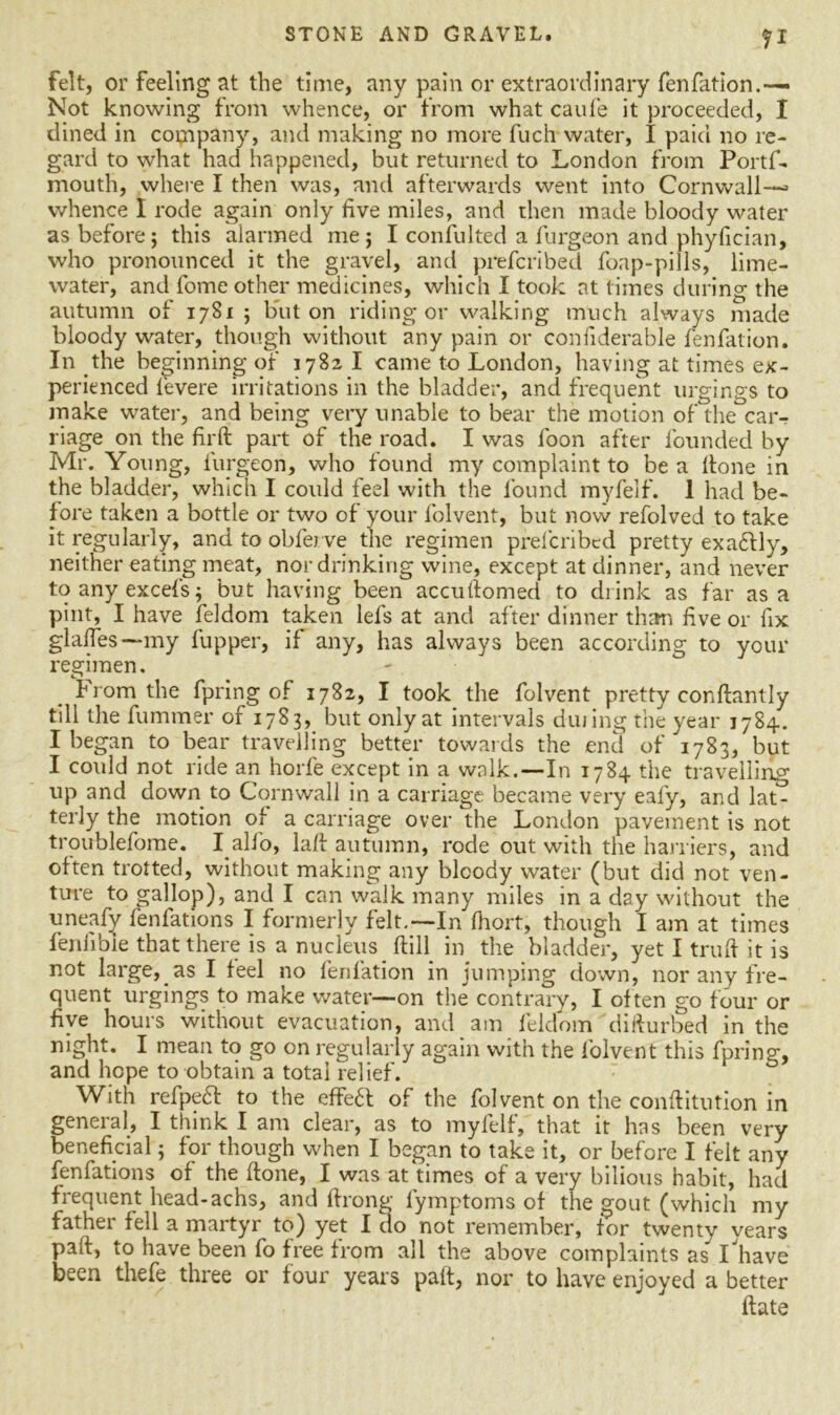felt, or feeling at the time, any pain or extraordinary fenfation.-— Not knowing from whence, or from what caufe it proceeded, I dined in company, and making no more fuch water, I paid no re- gard to what had happened, but returned to London from Portf- mouth, where I then was, and afterwards went into Cornwall— whence I rode again only five miles, and then made bloody water as before; this alarmed me; I confulted a furgeon and phyfician, who pronounced it the gravel, and prefcribed foap-pills, lime- water, and fome other medicines, which I took at times during the autumn of 1781; but on riding or walking much always made bloody water, though without any pain or confiderable fenfation. In the beginning of 1782 I came to London, having at times ex- perienced fevere irritations in the bladder, and frequent urgings to make water, and being very unable to bear the motion of the car- riage on the firft part of the road. I was foon after founded by Mr. Young, furgeon, who found my complaint to be a Hone in the bladder, which I could feel with the found myfelf. 1 had be- fore taken a bottle or two of your folvent, but now refolved to take it regularly, and to obferve the regimen prefcribed pretty exactly, neither eating meat, nor drinking wine, except at dinner, and never to any excels; but having been accuftomed to drink as far as a pint, I have feldom taken lefs at and after dinner than five or fix glades —my fupper, if any, has always been according to your regimen. from the fpring of 1782, I took the folvent pretty conftantly till the fummer of 1783, but only at intervals dining the year 1784. I began to bear travelling better towards the end of 1783, but I could not ride an horfe except in a walk.—In 1784 the travelling up and down to Cornwall in a carriage became very eafy, and lat- terly the motion of a carriage over the London pavement is not troublefome. I all'o, lad autumn, rode out with the harriers, and often trotted, without making any bloody water (but did not ven- ture to gallop), and I can walk many miles in a day without the uneafy fenfations I formerly felt.—In Ihort, though I am at times fenfibie that there is a nucleus Hill in the bladder, yet I truff it is not large, as I feel no fenfation in jumping down, nor any fre- quent urgings to make water—on the contrary, I often go four or five hours without evacuation, and am feldom difturbed in the night. I mean to go on regularly again with the folvent this fpring, and hope to obtain a total relief. With refpedf to the effect of the folvent on the conditution in general, I think I am clear, as to myfelf, that it has been very beneficial; for though when I began to take it, or before I felt any fenfations of the Hone, I was at‘times of a very bilious habit, had frequent head-achs, and drong lymptoms of the gout (which my father fell a martyr to) yet I do not remember, for twenty vears paft, to have been fo free from all the above complaints as I'have been thefe three or four years pad, nor to have enjoyed a better date