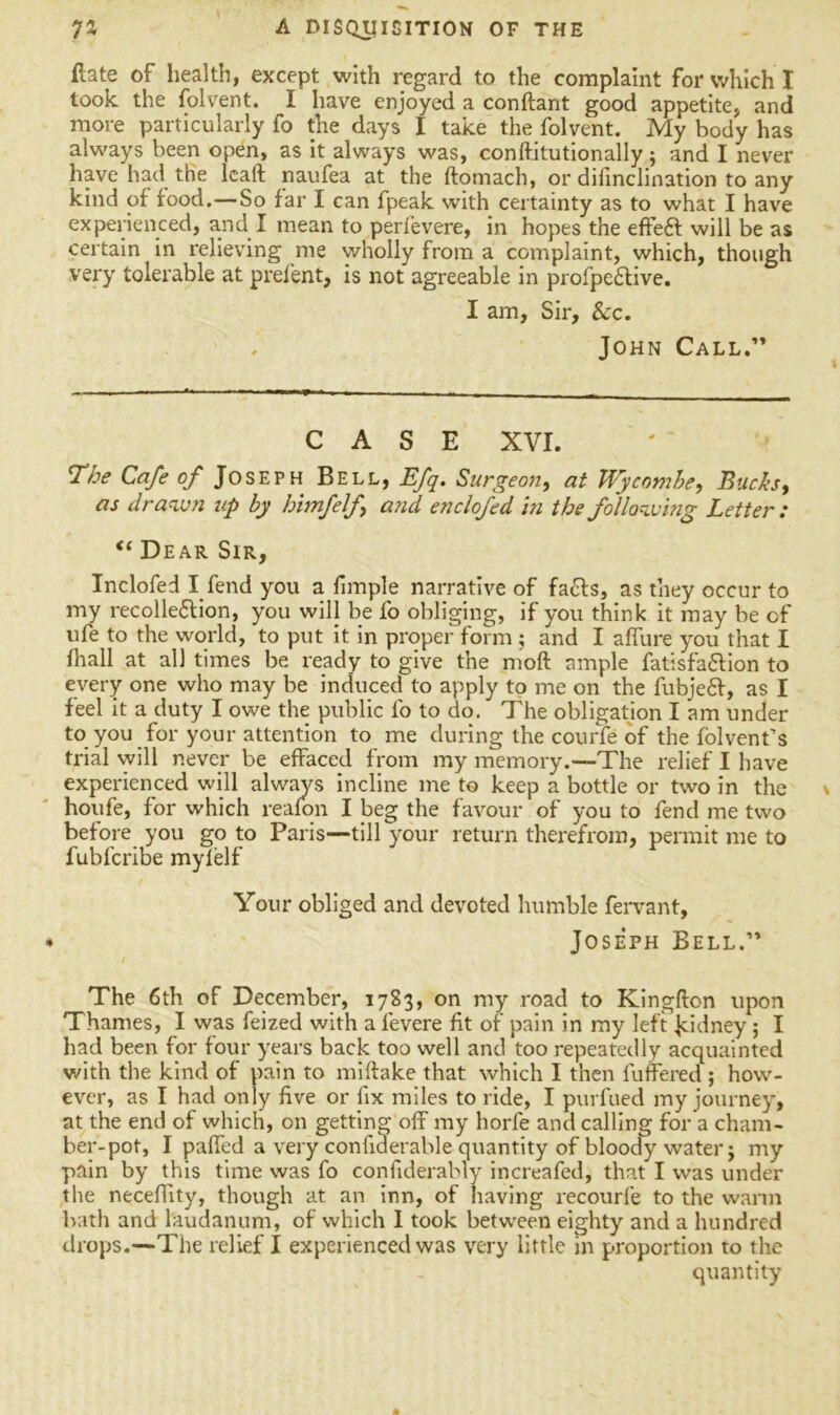 ftate of health, except with regard to the complaint for which I took the folvent. I have enjoyed a conftant good appetite, and more particularly fo the days I take the folvent. My body has always been open, as it always was, conft.itutionally; and I never have had the lcaft naufea at the ftomach, or difinclination to any kind of food.—So far I can fpeak with certainty as to what I have experienced, and I mean to perfevere, in hopes the effeft will be as certain in relieving me wholly from a complaint, which, though very tolerable at prefent, is not agreeable in profpebtive. I am, Sir, See. John Call,” CASE XVI. T’he Cafe of Joseph Bell, Efq. Surgeon, at Wycombe, Bucks, as drawn up by himfelf and enclofed in the following Letter : <c Dear Sir, Inclofed I fend you a fimple narrative of fa&s, as they occur to my recolle£lion, you will be fo obliging, if you think it may be of ufe to the world, to put it in proper form ; and I aflure you that I fhall at all times be ready to give the mod ample fatisfa&ion to every one who may be induced to apply to me on the fubjebf, as I feel it a duty I owe the public fo to do. The obligation I am under to you for your attention to me during the courfe of the folvent’s trial will never be effaced from my memory.—The relief I have experienced will always incline me to keep a bottle or two in the houfe, for which reafon I beg the favour of you to fend me two before you go to Paris—till your return therefrom, permit me to fubfcribe myfelf Your obliged and devoted humble fervant, Joseph Bell.1' The 6th of December, 1783, on my road to Kingfton upon Thames, I was feized with a fevere fit of pain in my left Jddney ; I had been for four years back too well and too repeatedly acquainted with the kind of pain to miftake that which I then fuffered ; how- ever, as I had only five or fix miles to ride, I purfued my journey, at the end of which, on getting off my horfe and calling for a cham- ber-pot, I paffed a very confiderable quantity of bloody water j my pain by this time was fo confiderably increafed, that I was under the neceflity, though at an inn, of having recourfe to the warm bath and laudanum, of which I took between eighty and a hundred drops.—The relief I experienced was very little in proportion to the quantity