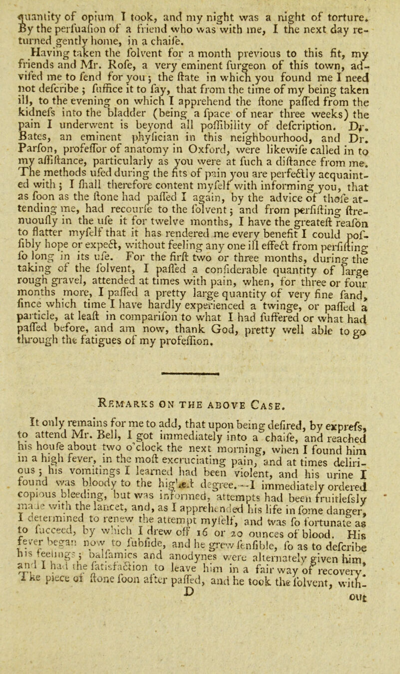 quantity of opium I took, and my night was a night of torture. By the perfuafion of a friend who was with me, I the next day re- turned gently home, in a chaife. Having taken the folvent for a month previous to this fit, my friends and Mr. Rofe, a very eminent furgeon of this town, ad- vifed me to fend for you ; the ftate in which you found me I need not defcribe ; fuffice it to fay, that from the time of my being taken ill, to the evening on which I apprehend the ftone paffed from the kidnefs into the bladder (being a fpace of near three weeks) the pain I underwent is beyond all poflibiiity of defcription. Df. Bates, an eminent phyfician in this neighbourhood, and Dr. Parfon, profefTor of anatomy in Oxford, were likewife called in to my afliftance, particularly as you were at fuch a diftance from me. The methods ufed during the fits of pain you are perfe6\ly acquaint- ed with ; I fhall therefore content myfelf with informing you, that as foon as the ftone had palled I again, by the advice of thole at- tending me, had recourfe to the folvent; and from perfifting ftre- nuoully in the ufe it for twelve months, I have the greateft reafon to flatter myfelf that it has rendered me every benefit I could pof- fibly hope or expert, without feeling any one ill effert from perfifting fo long in its ufe. For the firft two or three months, during the taking of the folvent, I palled a confiderable quantity of farge rough gravel, attended at times with pain, when, for three or four months more, I palled a pretty large quantity of very fine fand, fince which time I have hardly experienced a twinge, or paffed a particle, at leaft in comparifon to what I had fuffered or what had palled before, and am now, thank God, pretty well able to go through the fatigues of my profeffion. 6 Remarks on the above Case. It only remains for me to add, that upon being defired, by exprefs, to attend Mr. Bell, I got immediately into a chaife, and reached his houfe about two o’clock the next morning, when I found him in a high fever, in the molt excruciating pain, and at times deliri- ous *, his vomitings I learned had been violent, and his urine I found was bloody to the highest degree.--1 immediately ordered copious bleeding, but was informed, attempts had been fruitlefsly lii.ta with the lancet, and, as I apprehended his life infome danger, 1 determined to renew the attempt myfelf, and Was fo fortunate as to lucceed, by w.uch I drew off 16 or 20 ounces of blood. His fevei 'C:Ta*: now to iublide, and he grewfenfible, fo as to defcribe n is Reeling- 5 Dailamics and anodynes were alternately given him ana1 had the fatisfartion to leave him in a fair way of recovery* 1 ke piece 01 done foon after paffed, and he took the folvent, withl out