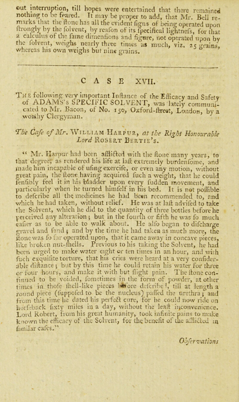 out interruption, till hopes were entertained that there remained nothing to be feared. It may be proper to add, that Mr. Bell re- marks that the ftone has all the evident figns of being operated upon ftrongly by the folyent, by reafon of its fpecifkal lightnefs, for that a calculus ot tne fame dimenfions and figure, not operated upon by 1 l * ^ ^ ^, nearly three times as much, viz. 25 grains, whereas lus own weighs but nine grains. CASE XVII. The following very important Inftance of the Efficacy and Safety of ADAMS’s SPECIFIC SOLVENT, was lately communi- cated to Mr. Bacon, of No. 150, Oxford-ftreat, London, by a woafchy Clergyman. ( J The Cafe of Mr. William Harpur, at the Right Honourable Lord Robep.t Bertie’s. <c Mr. Harpur had been affli&ed with the ftone many years, to that degree; as rendered his life at la ft extremely burdenfome, and made him incapable of ufing exercife, or even any motion, without great pain, the ftone having acquired fuch a weight, that he could lenfibly feel it in his Madder upon every fudden movement, and particularly when he turned himfelf in his bed. It is not poffible to defcribe all the medicines he had been recommended to, and which he had taken, without relief. He was at laft advifed to take the Solvent, which he did to the quantity of three bottles before he peiceived any alteration ; but in the fourth or fifth he was fo much eafier as to be able to walk about. He alfo began to difcharge gravel and land ; and by the time he had taken as much more, the ftone was fo far operated upon, that it came away in concave pieces, like broken nut-lheils. Previous to his taking the Solvent, he had been urged to make water eight or ten times in an hour, and with fuch exquifite torture, that his cries were heard at a very confider- able diftance; but by this time he could retain his water for three or four hours, and make it with but flight pain. The ftone con- tinued to be voided, fometimes in the form of powder, at other times in thole Ihell-like pieces before delcribe 1, till at length a round piece (luppofed to be the nucleus) palled the urethra { and from this time he dated his perfect cure, for he could now ride on horfeback fixty miles in a day, without the leaft inconvenience. Lord Robert, from his great humanity, took infinite pains to make known the efficacy of the Solvent, for the. benefit of the a.'Hiclod in fnnilar cafes.” Obfer rations