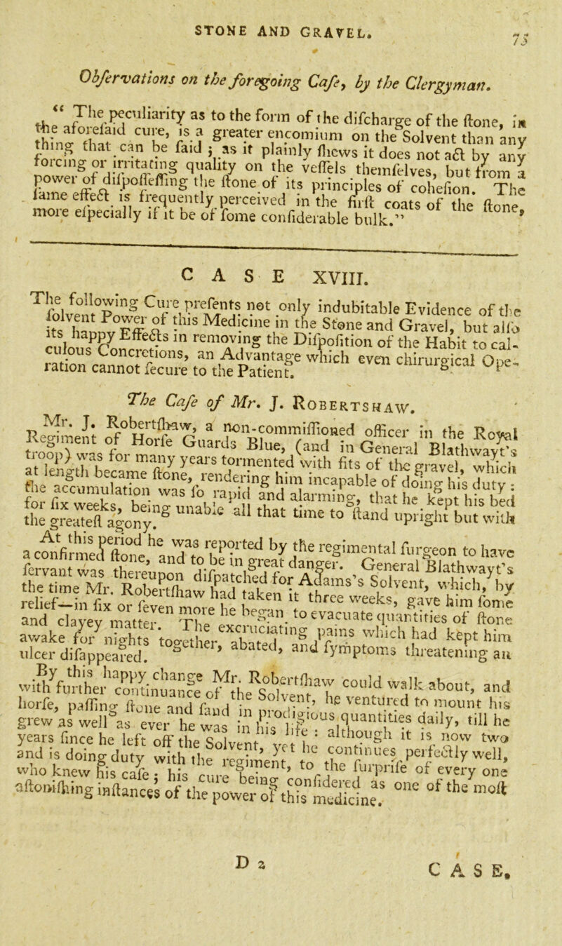/J> Obfervations on the foregoing Cafe, by the Clergyman. Jhl^peculiarity a* to the form of the difcharge of the (tone, i» thfn f°fidfK CUk’ rS-? Srea.ter encomium on the Solvent than any thing that can be fa.d * as it plainly thews it does not aft by any forcing or lrntacing quality on the vefTels themfelves, but from l powei of dilpoflrffing the Hone of its principles of cohefion. The mn^-P C re<^' n fl^ue‘ltly,?erceived m the firft coats of the ftone moie eipecially if it be of fome confiderable bulk.” ’ CASE XVIII. The foUowing Cure prefents not only indubitable Evidence of the s hL'n,fv0Fff S* !h,S Medi.ciner Stone and Gravel, Vt alio culousP&on5r?S m remo™S the D'lpofition of the Habit to cal- ration canno”’ tottepSSSf Wh‘Ch C‘lirUrSical The Cafe of Mr. J. Roberts haw. 5ttasr«t5rs totes th. accumulation was lo rapid and alarming, that he kept his beef tgreSVnySUnab;e *“ 'hat ^ *0^“d ac™Vrmerfto°ne^anTtol^^ by PreSim™taI*'Seon «°have •^raJSrZT'6 ,'VainS wl,id' !>ad ^Pt him ulcer diftppeafed 2 ’ abated’ and <VmPtoms threatening an wi^funhw'contire COuid wdk about> a'ld liorfe, palling hone and faud in mr u 'e 'entured to mount Ins grew as well as ever he was in liis dai y’ ,iU hc years fince he left off the Solvent- ., ' a“hough it is now two and is doing duty with the tgime^t o A°nt,nues perfeaiy well, who knew his cafe • hi- m¥ 1 r*he (urpnfe of every one nftomlhinginftancesofthTpower of th^nudkine.5 ^ ^ nl°* D a C A S E.
