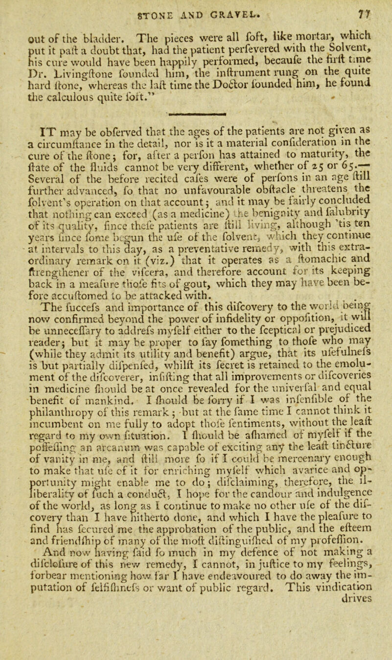 out of the bladder. The pieces were all foft, like mortar, which put it pail a doubt that, had the patient perfevered with the Solvent, his cure would have been happily performed, becaufe the firtt time Dr. ldvingftone founded him, the inftrument rung on the quite hard Hone, whereas the laft time the Dotlor lounded him, he found the calculous quite loft.” IT may be obferved that the ages of the patients are not given as a circumftance in the detail, nor is it a material confideration in the cure of the ftonej for, after a perfon has attained to maturity, the Hate of the fluids cannot be very different, whether of 25 or 65.—- Several of the before recited cafes were of perfons in an age (till further advanced, fo that no unfavourable obftacle threatens the folvent’s operation on that account; and it may be fairly concluded that nothing can exceed (as a medicine) the benignity and falubrity of its quality, fince thefe patients are llill living, although’tis ten years hnce fome begun the ufe of the folvent, which they continue at intervals to this day, as a preventative remedy, with this extra- ordinary remark cn it (viz.) that it operates as a ftomachic and fhengthener of the vifeera, and therefore account for its keeping back in a meafure tlioie fits of gout, which they may have been be- fore accuftomed to be attacked with. . The fuccefs and importance of this difeovery to the world being now confirmed beyond the power of infidelity or oppofition, it will be unnecefiary to addrefs myfelf either to the fceptical or prejudiced reader; but it may be proper to fay fomething to thofe who may (while they admit its utility and benefit) argue, that its ulefulnefs is but partially difpenfed, whilft its fecret is retained to the emolu- ment of the clifcoverer, infilling that all improvements or difeoveries in medicine fnould beat once revealed for the univerfal and equal benefit of mankind. I Ihould be forry if I was infenfible of the philanthropy of this remark ; -but at the fame time I cannot think it incumbent cn me fully to adopt thole fentiments, without the lead: regard to my own fituation. 1 fhculd be afhamed of myfelf if the poffeiTing an arcanum was capable of exciting any the lead: tindfure of vanity in me, and Hill more fo if I could be mercenary enough to make that ufe of it for enriching myfelf which avarice and op-* port unity might enable me to do; difclaiming, therefore, the ll- liberality of fach a conduct, I hope for the candour and indulgence of the world, as long as l continue to make no other ufe of the dif- eovery than I have hitherto done, and which I have the pleafure to find has fecured me the approbation of the public, and the efteem and friendlhip of many of the moll diftinguiflied of my pi ofeflion. And now naving faid fo much in my defence of not making a difclci'ure of this new remedy, I cannot, in jullice to my feelings, forbear mentioning how far 1 have endeavoured to do away the im- putation of felfilhntfs or want of public regard. This vindication drives