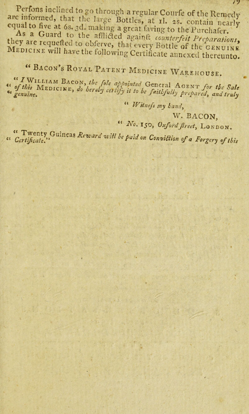 Ferfons inclined to go through a regular Coinfe of the Remedy eoualtoTve ’J)3t a'C' U^e Bott,cs> at rL contain nearly qua! to five at 6s. 3d. making a great faving to the Purchafcr. Y tlify are uauerted t ’e- a£ainft ““terfeit Preparations, uiey are requeued to obferve, that every Bottle of the Ildicine will have the following Certificate annexed thereunto. “ Bacon’s Royal Patent Medicine Warehouse. “ Wttnejs my bandy W. BACON, -Ac. I50, OxfordJlreefy London. •' Z^“‘!”Gainea''Common of a Forgery of M,
