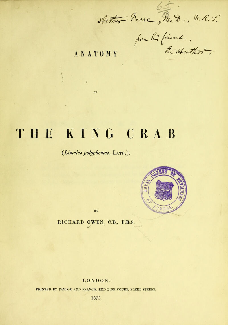 ANATOMY £,* , l-k/v i f '/l_ C t , OE THE KING CRAB (Limulus polyphemns, Latr.). RICHARD OWEN, C.B., E.R.S. y LONDON: PRINTED BY TAYLOR AND FRANCIS, RED LION COURT, FLEET STREET. 1873.