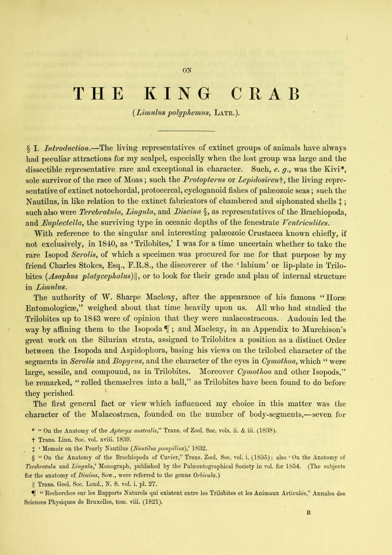 ON THE KING CRAB {Limulus polyphemus, Late.). § I. Introduction.—The living representatives of extinct groups of animals have always had peculiar attractions for my scalpel, especially when the lost group was large and the dissectible representative rare and exceptional in character. Such, e. g., was the Kivi*, sole survivor of the race of Moas; such the Protopterus or Lepidosirenf, the living repre- sentative of extinct notochordal, protocercal, cycloganoid fishes of palaeozoic seas; such the Nautilus, in like relation to the extinct fabricators of chambered and siphonated shells $ ; such also were Terebratula, Lingula, and Piscina §, as representatives of the Brachiopoda, and Buplectella, the surviving type in oceanic depths of the fenestrate Ventriculites. With reference to the singular and interesting palaeozoic Crustacea known chiefly, if not exclusively, in 1840, as c Trilobites,’ I was for a time uncertain whether to take the rare Isopod Serolis, of which a specimen was procured for me for that purpose by my friend Charles Stokes, Esq., E.R.S., the discoverer of the ‘labium’ or lip-plate in Trilo- bites (Asaphus platycephalus)\\, or to look for their grade and plan of internal structure in Limulus. The authority of W. Sharpe Macleay, after the appearance of his famous “Horae Entomologicae,” weighed about that time heavily upon us. All who had studied the Trilobites up to 1843 were of opinion that they were malacostracous. Audouin led the way by affining them to the Isopoda N; and Macleay, in. an Appendix to Murchison’s great work on the Silurian strata, assigned to Trilobites a position as a distinct Order between the Isopoda and Aspidophora, basing his views on the trilobed character of the segments in Serolis and Bopyrus, and the character of the eyes in Oymothoa, which “ were large, sessile, and compound, as in Trilobites. Moreover Cymotlioa and other Isopods,” he remarked, “ rolled themselves into a hall,” as Trilobites have been found to do before they perished. The first general fact or view which influenced my choice in this matter was the character of the Malacostraca, founded on the number of body-segments,—seven for * “ On the Anatomy of the Apteryx australis,” Trans, of Zool. Soc. vols. ii. & iii. (1838). t Trans. Linn. Soc. vol. xviii. 1839. + ‘ Memoir on the Pearly Nautilus {Nautilus pompilius),’ 1832. § “ On the Anatomy of the Brachiopoda of Cuvier,” Trans. Zool. Soc. vol. i. (1835); also ‘ On the Anatomy of Terebratula and Lingula,’ Monograph, published by the Palseontographical Society in vol. for 1854. (The subjects for the anatomy of Disdna, Sow., were referred to the genus Orbicula.) || Trans. Geol. Soc. Lond., N. S. vol. i. pi. 27. 5f “ Becherches sur les Bapports Naturels qui existent entre les Trilobites et les Animaux Articules,” Annales des Sciences Physiques de Bruxelles, tom. viii. (1821). B