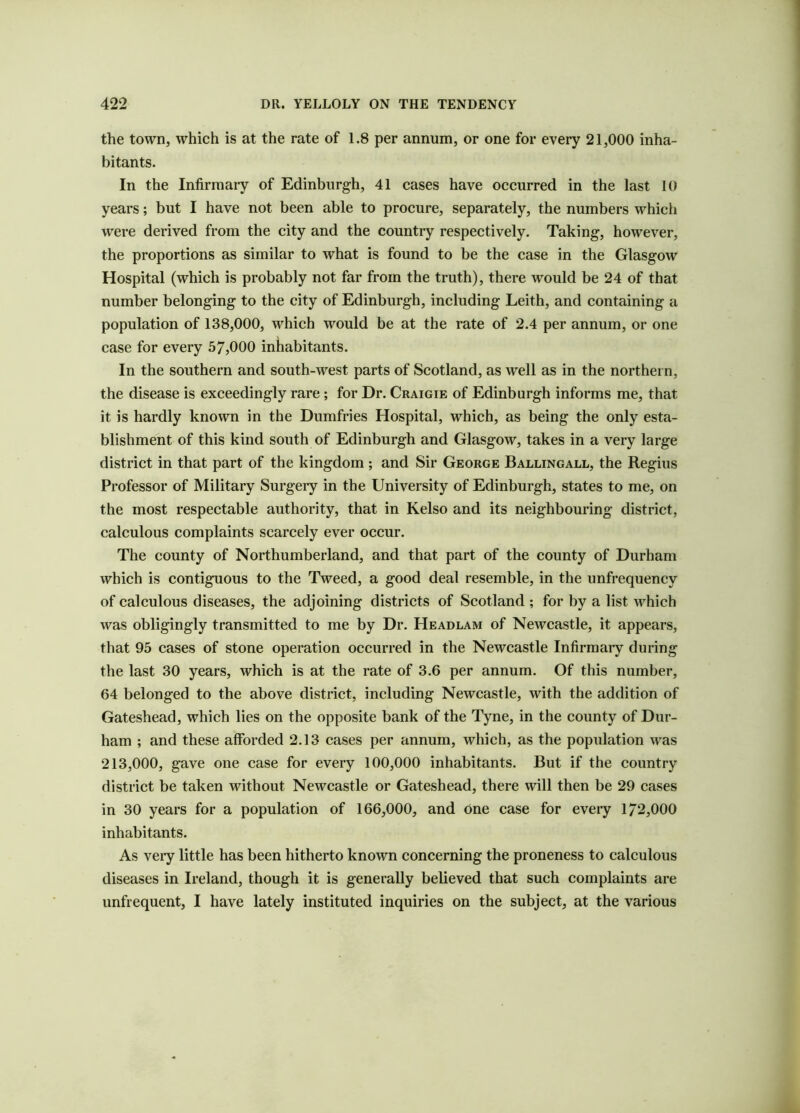 the town, which is at the rate of 1.8 per annum, or one for every 21,000 inha- bitants. In the Infirmary of Edinburgh, 41 cases have occurred in the last 10 years; but I have not been able to procure, separately, the numbers which were derived from the city and the country respectively. Taking, however, the proportions as similar to what is found to be the case in the Glasgow Hospital (which is probably not far from the truth), there would be 24 of that number belonging to the city of Edinburgh, including Leith, and containing a population of 138,000, which would be at the rate of 2.4 per annum, or one case for every 57,000 inhabitants. In the southern and south-west parts of Scotland, as well as in the northern, the disease is exceedingly rare; for Dr. Craigie of Edinburgh informs me, that it is hardly known in the Dumfries Hospital, which, as being the only esta- blishment of this kind south of Edinburgh and Glasgow, takes in a very large district in that part of the kingdom ; and Sir George Ballingall, the Regius Professor of Military Surgery in the University of Edinburgh, states to me, on the most respectable authority, that in Kelso and its neighbouring district, calculous complaints scarcely ever occur. The county of Northumberland, and that part of the county of Durham which is contiguous to the Tweed, a good deal resemble, in the unfrequency of calculous diseases, the adjoining districts of Scotland ; for by a list which was obligingly transmitted to me by Dr. Headlam of Newcastle, it appears, that 95 cases of stone operation occurred in the Newcastle Infirmary during the last 30 years, which is at the rate of 3.6 per annum. Of this number, 64 belonged to the above district, including Newcastle, with the addition of Gateshead, which lies on the opposite bank of the Tyne, in the county of Dur- ham ; and these afforded 2.13 cases per annum, which, as the population was 213,000, gave one case for every 100,000 inhabitants. But if the country district be taken without Newcastle or Gateshead, there will then be 29 cases in 30 years for a population of 166,000, and one case for every 1/2,000 inhabitants. As very little has been hitherto known concerning the proneness to calculous diseases in Ireland, though it is generally believed that such complaints are unfrequent, I have lately instituted inquiries on the subject, at the various