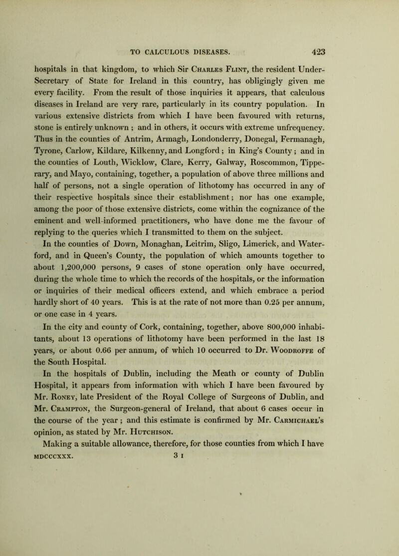 hospitals in that kingdom, to which Sir Charles Flint, the resident Under- secretary of State for Ireland in this country, has obligingly given me every facility. From the result of those inquiries it appears, that calculous diseases in Ireland are very rare, particularly in its country population. In various extensive districts from which I have been favoured with returns, stone is entirely unknown ; and in others, it occurs with extreme unfrequency. Thus in the counties of Antrim, Armagh, Londonderry, Donegal, Fermanagh, Tyrone, Carlow, Kildare, Kilkenny, and Longford ; in King’s County ; and in the counties of Louth, Wicklow, Clare, Kerry, Galway, Roscommon, Tippe- rary, and Mayo, containing, together, a population of above three millions and half of persons, not a single operation of lithotomy has occurred in any of their respective hospitals since their establishment; nor has one example, among the poor of those extensive districts, come within the cognizance of the eminent and well-informed practitioners, who have done me the favour of replying to the queries which I transmitted to them on the subject. In the counties of Down, Monaghan, Leitrim, Sligo, Limerick, and Water- ford, and in Queen’s County, the population of which amounts together to about 1,200,000 persons, 9 cases of stone operation only have occurred, during the whole time to which the records of the hospitals, or the information or inquiries of their medical officers extend, and which embrace a period hardly short of 40 years. This is at the rate of not more than 0.25 per annum, or one case in 4 years. In the city and county of Cork, containing, together, above 800,000 inhabi- tants, about 13 operations of lithotomy have been performed in the last 18 years, or about 0.66 per annum, of which 10 occurred to Dr. Woodroffe of the South Hospital. In the hospitals of Dublin, including the Meath or county of Dublin Hospital, it appears from information with which I have been favoured by Mr. Roney, late President of the Royal College of Surgeons of Dublin, and Mr. Crampton, the Surgeon-general of Ireland, that about 6 cases occur in the course of the year; and this estimate is confirmed by Mr. Carmichael’s opinion, as stated by Mr. Hutchison. Making a suitable allowance, therefore, for those counties from which I have 3 i MDCCCXXX.