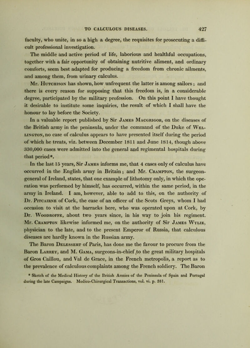 faculty, who unite, in so a high a degree, the requisites for prosecuting a diffi- cult professional investigation. The middle and active period of life, laborious and healthful occupations, together with a fair opportunity of obtaining nutritive aliment, and ordinary comforts, seem best adapted for producing a freedom from chronic ailments, and among them, from urinary calculus. Mr. Hutchison has shown, how unfrequent the latter is among sailors ; and there is every reason for supposing that this freedom is, in a considerable degree, participated by the military profession. On this point I have thought it desirable to institute some inquiries, the result of which I shall have the honour to lay before the Society. In a valuable report published by Sir James Macgrigor, on the diseases of the British army in the peninsula, under the command of the Duke of Wel- lington, no case of calculus appears to have presented itself during the period of which he treats, viz. between December 1811 and June 1814, though above 330,000 cases were admitted into the general and regimental hospitals during that period*. In the last 15 years, Sir James informs me, that 4 cases only of calculus have occurred in the English army in Britain; and Mr. Crampton, the surgeon- general of Ireland, states, that one example of lithotomy only, in which the ope- ration was performed by himself, has occurred, within the same period, in the army in Ireland. I am, however, able to add to this, on the authority of Dr. Pitcairne of Cork, the case of an officer of the Scots Greys, whom I had occasion to visit at the barracks here, who was operated upon at Cork, by Dr. Woodroffe, about two years since, in his way to join his regiment. Mr. Crampton likewise informed me, on the authority of Sir James Wylie, physician to the late, and to the present Emperor of Russia, that calculous diseases are hardly known in the Russian army. The Baron Delessert of Paris, has done me the favour to procure from the Baron Larrey, and M. Gama, surgeons-in-chief ,to the great military hospitals of Gros Caillou, and Val de Grace, in the French metropolis, a report as to the prevalence of calculous complaints among the French soldiery. The Baron * Sketch of the Medical History of the British Armies of the Peninsula of Spain and Portugal during the late Campaigns. Medico-Chirurgical Transactions, vol. vi. p. 381.