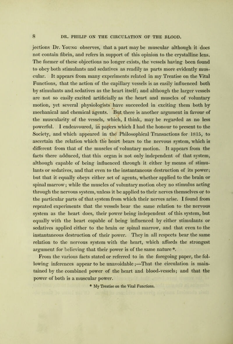 jections Dr. Young observes, that a part may be muscular although it does not contain fibrin, and refers in support of this opinion to the crystalline lens. The former of these objections no longer exists, the vessels having been found to obey both stimulants and sedatives as readily as parts more evidently mus- cular. It appears from many experiments related in my Treatise on the Vital Functions, that the action of the capillary vessels is as easily influenced both by stimulants and sedatives as the heart itself; and although the larger vessels are not so easily excited artificially as the heart and muscles of voluntary motion, yet several physiologists have succeeded in exciting them both by mechanical and chemical agents. But. there is another argument in favour of the muscularity of the vessels, which, I think, may be regarded as no less powerful. I endeavoured, in pajfers which I had the honour to present to the Society, and which appeared in the Philosophical Transactions for 1815, to ascertain the relation which the heart bears to the nervous system, which is different from that of the muscles of voluntary motion. It appears from the facts there adduced, that this organ is not only independent of that system, although capable of being influenced through it either by means of stimu- lants or sedatives, and that even to the instantaneous destruction of its power; but that it equally obeys either set of agents, whether applied to the brain or spinal marrow; while the muscles of voluntary motion obey no stimulus acting through the nervous system, unless it be applied to their nerves themselves or to the particular parts of that system from which their nerves arise. I found from repeated experiments that the vessels bear the same relation to the nervous system as the heart does, their power being independent of this system, but equally with the heart capable of being influenced by either stimulants or sedatives applied either to the brain or spinal marrow, and that even to the instantaneous destruction of their power. They in all respects bear the same relation to the nervous system with the heart, which affords the strongest argument for believing that their power is of the same nature *. From the various facts stated or referred to in the foregoing paper, the fol- lowing inferences appear to be unavoidable;—That the circulation is main- tained by the combined power of the heart and blood-vessels; and that the power of both is a muscular power.