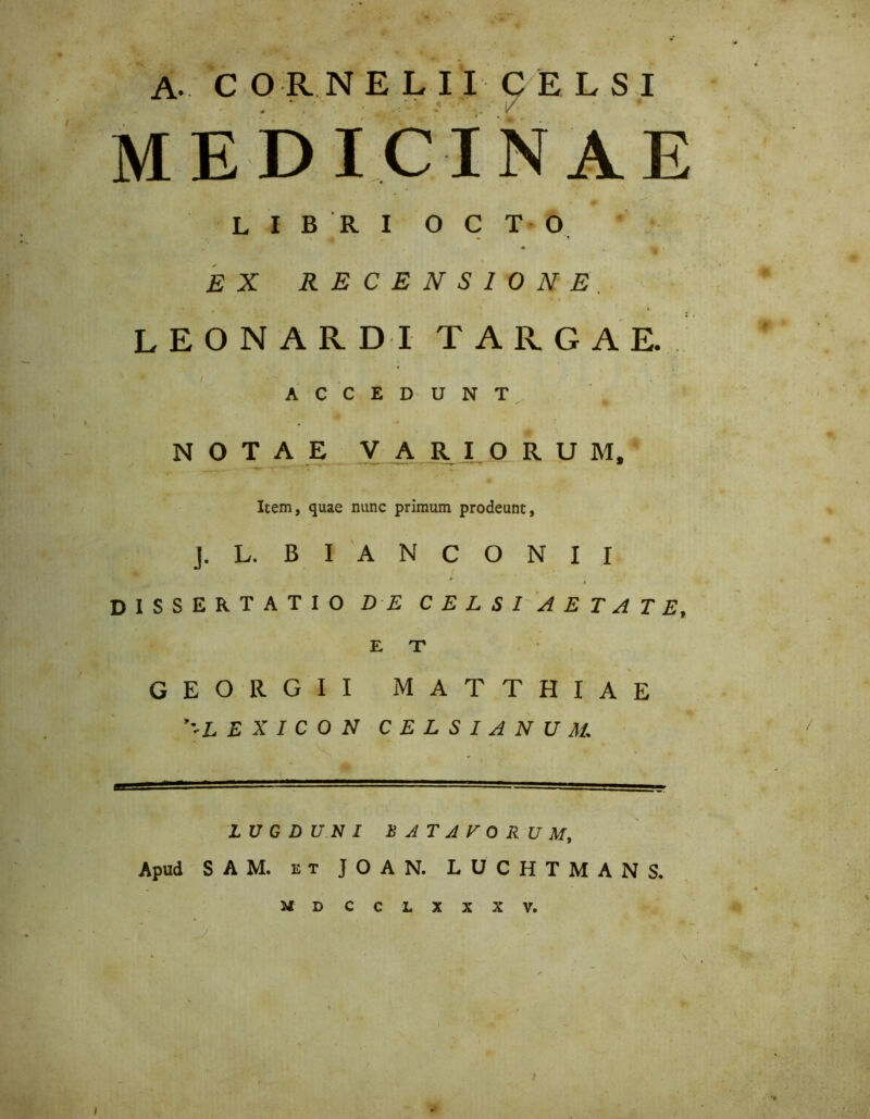 9 A. C OR NELIICELSI / MEDICINAE LIBRI OCTO EX RECENSIONE. leonarditargae, ACCEDUNT NOTAE VARIORUM, Item, quae nunc primum prodeunt, J. L. B I A N C O N I I n m ^ . » dissertatio de celsi aetate, E T GEORGII MATTHIAE E X I C O N CELSIANUU ■■-■■irfJMf?!».-.- LUGDUNI BATAVORUM, Apud SAM. et J O A N. LUCHTMANS, mdcclxxxv. _y ' • * • •« i / «