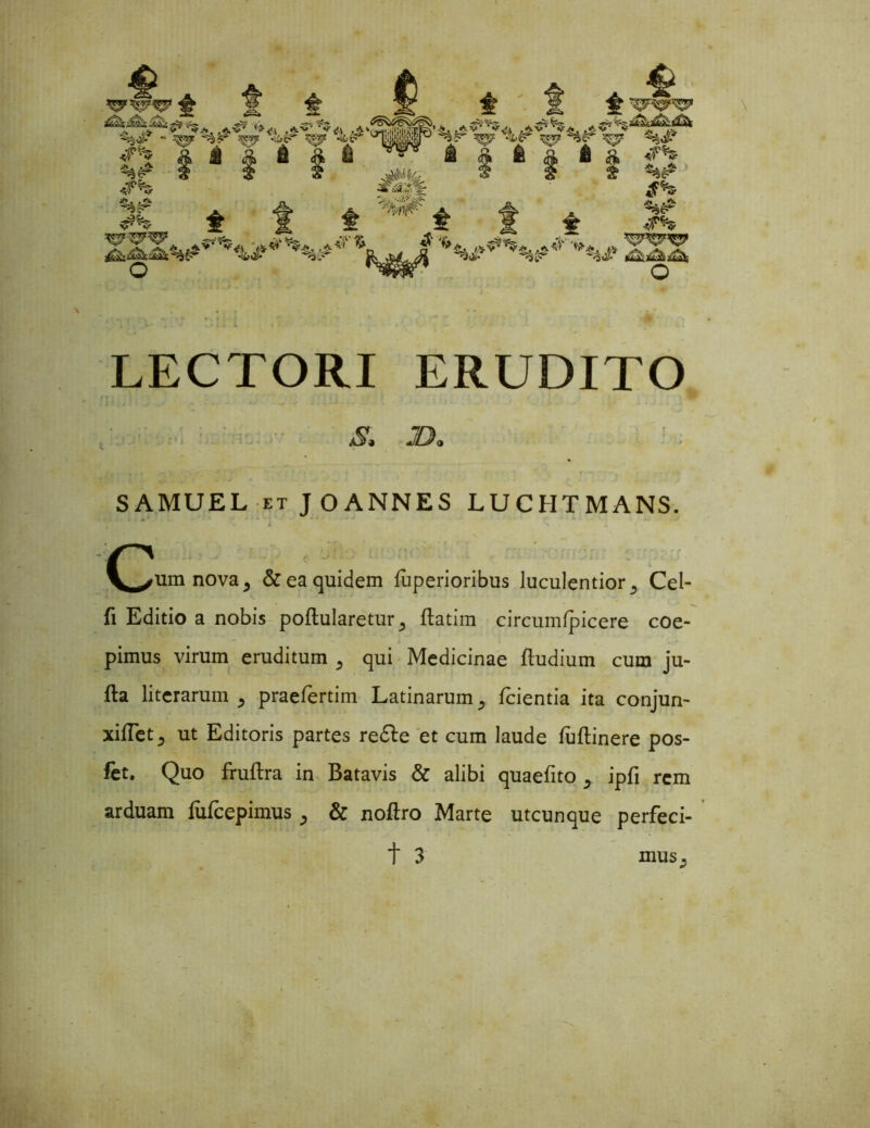 $ A f . A C- 4> i? & v + ' yr & • ■ ~ LECTORI ERUDITO SAMUEL et JOANNES LUCHTMANS. ^um nova, & ea quidem liiperioribus luculentior,, Cel- fi Editio a nobis poftularetur^ ftatim circumjicere coe- pimus virum eruditum 5 qui Medicinae ftudium cum ju- fta literarum 5 praefertim Latinarum y fcientia ita conjun- xiiTet , ut Editoris partes redle et cum laude fuflinere pos- fet. Quo fruftra in Batavis & alibi quaefito 5 ipfi rem arduam fufcepimus & noftro Marte utcunque perfeci- ■s. JB> mus^