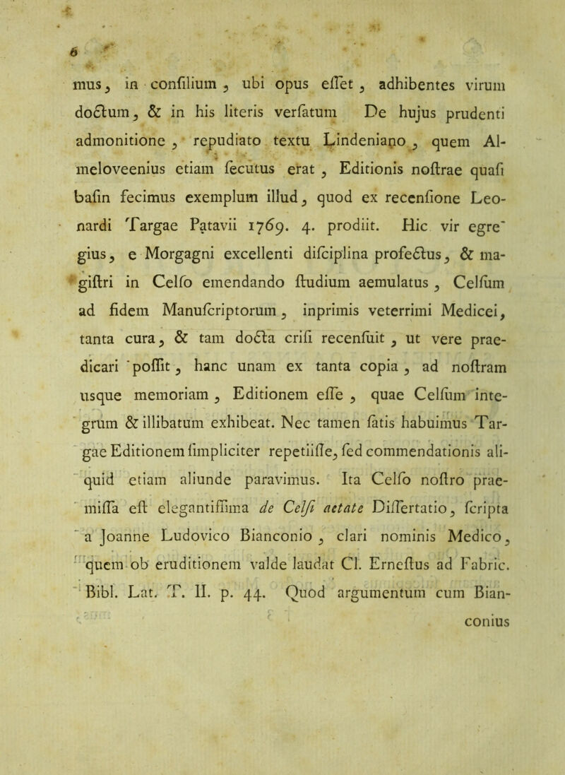 mus j in confilium ? ubi opus efTet 3 adhibentes virum do£lum3 & in his literis verfatum De hujus prudenti admonitione p repudiato textu Lindeniano 5 quem Al- . . ’ * meloveenius etiam lecutus erat 5 Editionis noftrae quafi bafin fecimus exemplum illud ^ quod ex recenfione Leo- nardi Targae Patavii 1769. 4. prodiit. Hic vir egre~ gius j e Morgagni excellenti difciplina profedlus ^ & ma- giftri in Celfo emendando fludium aemulatus ^ Celfum ad fidem Manufcriptorum 5 inprimis veterrimi Medicei, tanta cura., & tam dodla crifi recenfiiit ^ ut vere prae- dicari * poflit 5 hanc unam ex tanta copia 5 ad noftram usque memoriam 5 Editionem efle 5 quae Celfum inte- grum & illibatum exhibeat. Nec tamen fatis habuimus Tar- gae Editionem (impliciter repetiifie^ fed commendationis ali- quid etiam aliunde paravimus. Ita Celfo noflro prae- miffa eft elegantifiima de Celfi aetate DiiTertatio^ fcripta a Joanne Ludovico Bianconio 5 clari nominis Medico, quem ob eruditionem valde laudat Cl. Erneflus ad Fabric. Bibi. Lat, T. II. p. 44. Quod argumentum cum Bian- comus