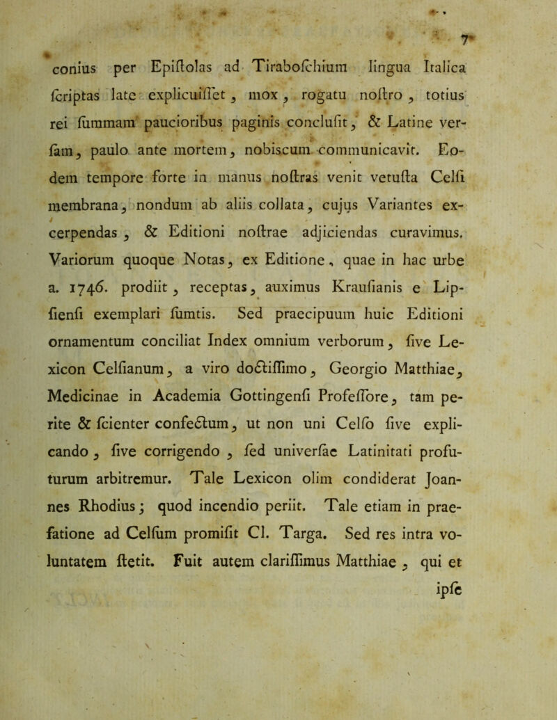 conius per Epiflolas ad Tirabofchium lingua Italica fcriptas late ■ explicuiflet 3 mox , rogatu noftro , totius rei furamam paucioribus paginis conclufit^ & Latine ver- •r * « > fc fam^ paulo ante mortem, nobiscum communicavit. Eo- dem tempore forte in manus noftras venit vetufta Celfi membrana j nondum ab aliis collata, cujus Variantes ex- cerpendas ^ & Editioni noftrae adjiciendas curavimus. Variorum quoque Notas3 ex Editione, quae in hac urbe a. 1746. prodiit 3 receptas ^ auximus Kraufianis e Lip- fienfi exemplari fumtis. Sed praecipuum huic Editioni ornamentum conciliat Index omnium verborum ^ five Le- xicon Celfianum^ a viro do£tiffimo5 Georgio Matthiae^ Medicinae in Academia Gottingenfi Profeffore., tam pe- rite & fcienter confedlum^ ut non uni Celfo five expli- cando ^ five corrigendo 5 fed univerfae Latinitati profu- turum arbitremur. Tale Lexicon olim condiderat Joan- nes Rhodius; quod incendio periit. Tale etiam in prae- fatione ad Cellum promifit Cl. Targa. Sed res intra vo- luntatem fletit. Fuit autem clariflimus Matthiae qui et