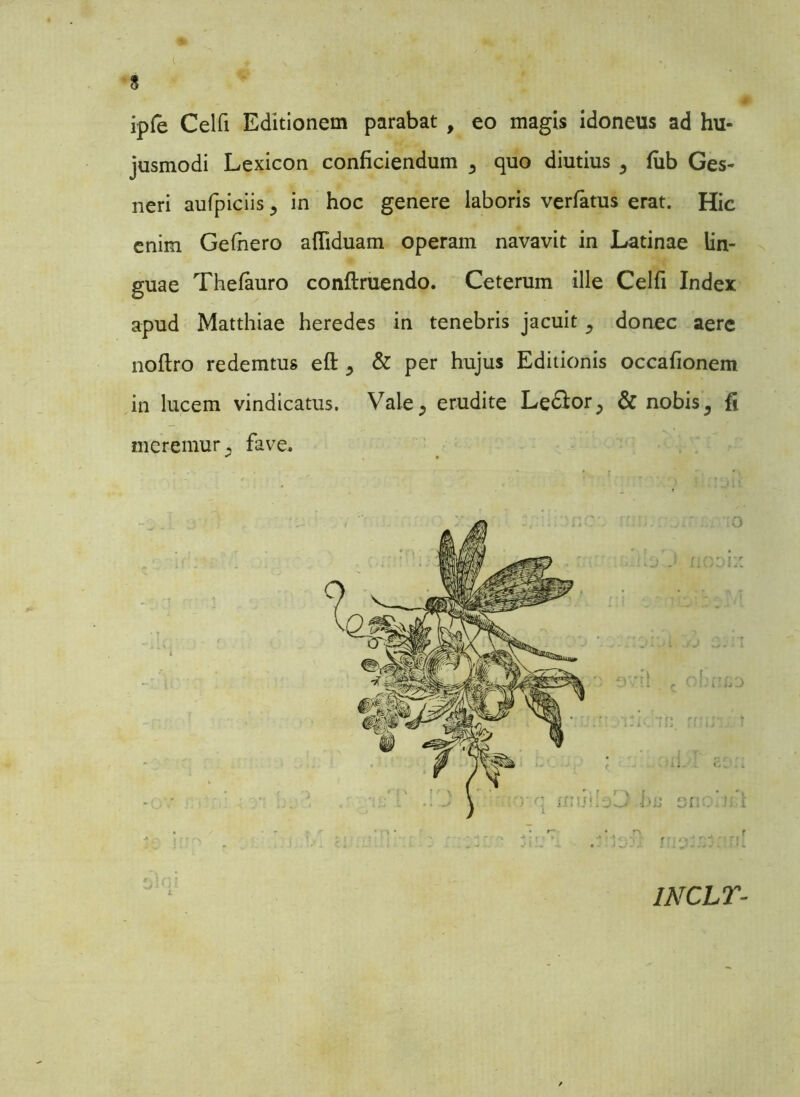 ipfe Celfi Editionem parabat , eo magis idoneus ad hu- jusmodi Lexicon conficiendum ^ quo diutius 5 fub Ges- neri aufpiciis , in hoc genere laboris verfatus erat. Hic enim Gefhero affiduam operam navavit in Latinae lin- guae Thefauro conftruendo. Ceterum ille Celfi Index apud Matthiae heredes in tenebris jacuit ^ donec aere noftro redemtus efl: ^ & per hujus Editionis occafionem in lucem vindicatus. Vale, erudite Le&orP & nobis 5 fi meremur, fave. lNCir-