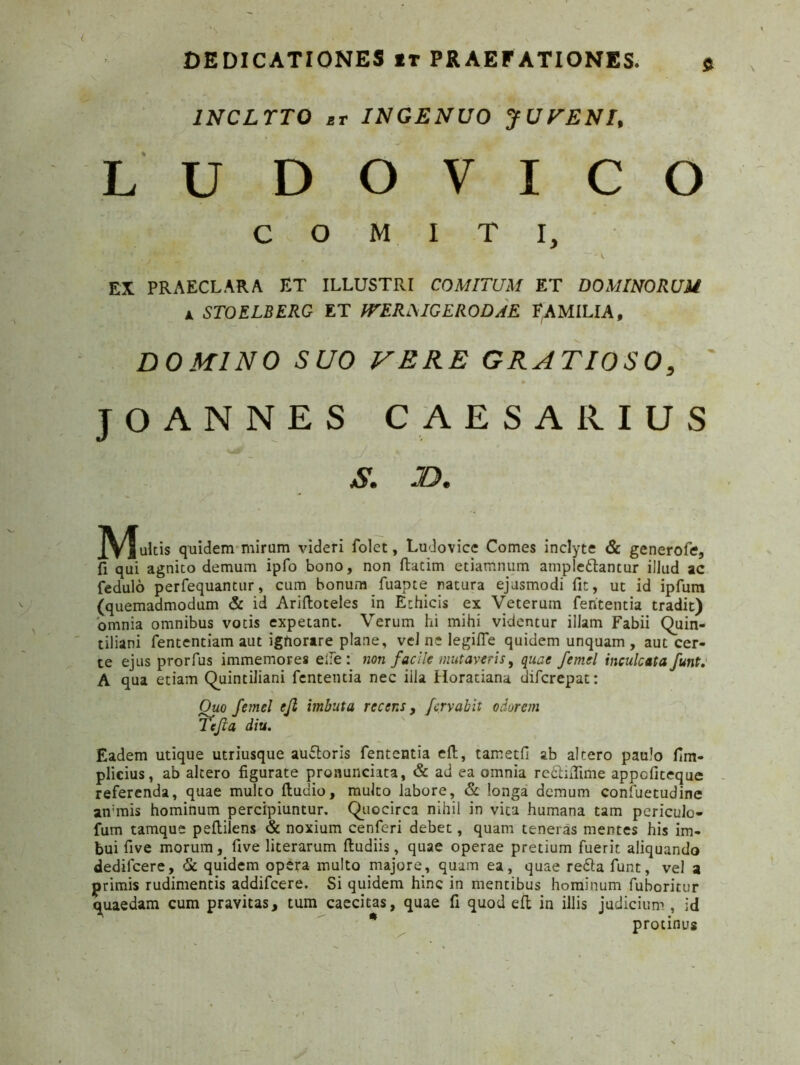 $ 1NCLTTO et INGENUO JUFENI, LUDOVICO COMITI, EX PRAECLARA ET ILLUSTRI COMITUM ET DOMINORUM a STOELBERG ET ITERMGERODJE FAMILIA, DOMINO SUO VERE GRATIOSO, ' JOANNES CAESARIUS S. JD. JtyJultis quidem mirum videri folet, Ludovice Comes inclyte & generofe, fi qui agnito demum ipfo bono, non ftatim etiamnum amplectantur illud ac fedulo perfequantur, cum bonum fuapte natura ejusmodi fit, ut id ipfum (quemadmodum & id Ariftoteles in Ethicis ex Veterum fententia tradit) omnia omnibus votis expetant. Verum hi mihi videntur illam Fabii Quin- tiliani fententiam aut ignorare plane, vel ne legifle quidem unquam , aut cer- te ejus prorfus immemores eile : non facile mutaveris, quae femel inculcata funte A qua etiam Quintiliani fententia nec iila Horatiana diferepat: Ouo femel ejl imbuta recens, fervat it odorem Te fla diu. Eadem utique utriusque auftoris fententia efl, tametfi ab altero paulo fim- plicius, ab altero figurate pronunciata, & ad ea omnia reftiflime appefiteque referenda, quae multo fludio, multo labore, & longa demum confuetudine ammis hominum percipiuntur. Quocirca nihil in vita humana tam periculo- fum tamque peftilens & noxium cenferi debet, quam teneras mentes his im- bui fi ve morum, five literarum ftudiis, quae operae pretium fuerit aliquando dedifeere, & quidem opera multo majore, quam ea, quae re&a funt, vel a primis rudimentis addifeere. Si quidem hinc in mentibus hominum fuboritur quaedam cum pravitas, tum caecitas, quae fi quod efl in illis judicium , id * protinus