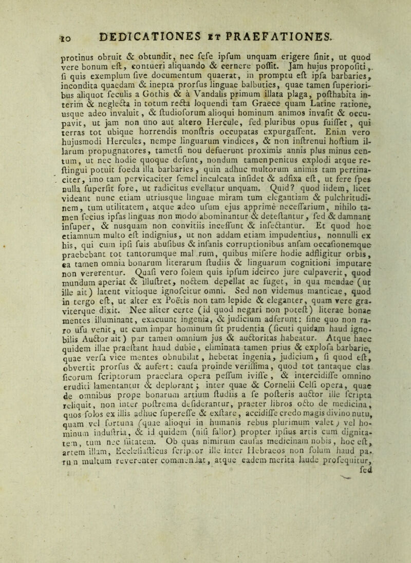IO protinus obruit & obtundit, nec fefe ipfum unquam erigere finit, ut quod vere bonum eft, contueri aliquando & cernere poflit. Jam hujus propofiti,. fi quis exemplum five documentum quaerat, in promptu eft ipfa barbaries, incondita quaedam & inepta prorfus linguae balbuties, quae tamen fuperiori- bus aliquot feculis a Gothis & a Vandalis primum illata plaga, pofthabita in- terim & neglecta in totum redla loquendi tam Graece quam Latine ratione, usque adeo invaluit, & ftudioforum alioqui hominum animos invafit & occu- pavit, ut jam non uno aut altero Hercule, fed pluribus opus fuiffet , qui terras tot ubique horrendis monftris occupatas expurgaflent. Enim vero hujusmodi Hercules, nempe linguarum vindices, & non inftrenui hoftium il- larum propugnatores, tametfi nou defuerunt proximis annis plus minus cen- tum, ut nec hodie quoque defunt, nondum tamenpenitus explodi atque re- ftingui potuit foeda illa barbaries, quin adhuc multorum animis tam pertina- citer, imo tam pervicaciter femel inculcata infidet & adfixa eft, ut fere fpes nulla fuperfit fore, ut radicitus evellatur unquam. Quid? quod iidem, licet videant nunc etiam utriusque linguae miram tum elegantiam & pulchritudi- nem, tum utilitatem, atque adeo ufum ejus apprime necelTarium, nihilo ta- men fecius ipfas linguas non modo abominantur & deteftantur, fed & damnant infuper, & nusquam non convitiis inceffunt & infedlantur. Et quod hoc etiamnum multo eft indignius, ut non addam etiam impudentius, nonnulli ex his, qui cum ipfi fuis abulibus & infanis corruptionibus anfam occafionemque- praebebant tot tantorumque mal rum, quibus mifere hodie adfligitur orbis, ea tamen omnia bonarum literarum ftudiis & linguarum cognitioni imputare non vererentur. Quafi vero folem quis ipfum idcirco jure culpaverit, quod mundum aperiat & illuftret, nodlem depellat ac fuget, in qua meadae (ut ille ait) latent vitioque ignofcitur omni. Sed non videmus manticae, quod in tergo eft, ut alter ex Poetis non tam lepide & eleganter, quam vere gra- viterque dixit. Nec aliter certe (id quod negari non poteft) literae bonae mentes illuminant, exacuunt ingenia, & judicium adferunt: fine quo non ra- ro ufu venit, ut cum impar hominum fit prudentia (ficuti quidam haud igno- bilis Audior ait) par tamen omnium jus & audloritas habeatur. Atque haec quidem illae praeibant haud dubie, eliminata tamen prius & explofa barbarie, quae verfa vice mentes obnubilat, hebetat ingenia, judicium, fi quod eft, obvertit prorfus & aufert: caula proinde veriftima, quod tot tantaque clas ficorum fcriptorum praeclara opera pefium ivifle , & incercidiife omnino eruditi lamentantur & deplorant;, inter quae & Cornelii Celii opera, quae de omnibus prope bonarum artium ftudiis a fe pofteris audior ille fcripta reliquit, non inter poftrema dcfiderantur, praeter libros odio de medicina, quos folos exiliis adhuc fuperefie & exftare, accidifle credo magis divino nutu, quam vel fortuna ('quae alioqui in humanis rebus plurimum valet; vel ho- minum induftria, & id quidem (nili fallor) propter ipfius artis cum dignita- tem, tum nec liitatem. Ob quas nimirum caulas medicinam nobis, hoc eft, artem illam, Ecclefiafticus fcriptor ille inter Hebraeos non folum haud pa. •run multum reverenter commendat, atque eadem merita laude profequitur, fed
