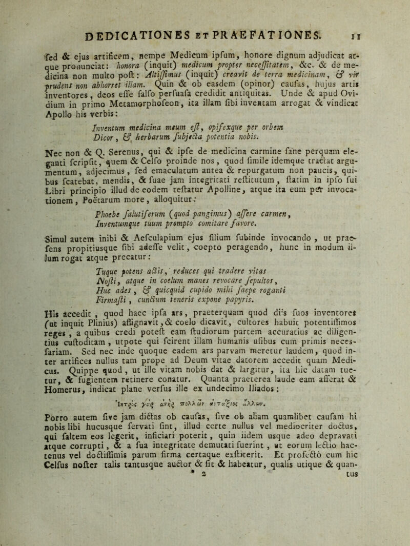 fed & ejus artificem, nempe Medicum ipfum, honore dignum adjudicat at- que pronunciat: honora (inquit) medicum propter necejjitattm, &c. & de me- dicina non multo poft: Altijjimus (inquit) creavit de terra medicinam, (f vir prudens non abhorret illam. Quin & ob easdem (opinor) caufas, hujus artis inventores, deos efTe falfo perfuafa credidit antiquitas. Unde & apud Ovi- dium in primo Metamorphofeon, ita illam (ibi inventam arrogat & vindicat Apollo his verbis: Inventum medicina meum ejl, opifexque per orbem Dicor , fc? herbarum fubjefta potentia nobis. Nec non & Q. Serenus, qui & ipfe de medicina carmine fane perquam ele- ganti fcripfit, quem & Celfo proinde nos, quod fimile idemque tradat argu- mentum, adjecimus, fed emaculatum antea & repurgatum non paucis, qui- bus fcatebat, mendis, & fuae jam integritati reftitutum , flarim in ipfo fui Libri principio illud de eodem reflatur Apolline, atque ita eum pcfr invoca- tionem , Poetarum more, alloquitur.* Phoebe falutiferum (quod pangimus) affer e carmen, Inventumque tuum prompto comitare favore. Simul autem inibi & Aefculapium ejus filium fubinde invocando , ut prae- fens propitiusque fibi adefTe velit, coepto peragendo, hunc in modum il- lum rogat atque precatur: Tuque potens attis,' reduces qui tradere vitas JSofiiy atque in coelum manes revocare fepultos, Huc ades , £? quicquid cupido mihi faepe roganti Firmafti , cuhttum teneris expone papyris. His accedit , quod haec ipfa ars, praeterquam quod di;s fuos inventores (ut inquit Plinius) aflignavit ,& coelo dicavit , cultores habuit potentiifimos reges , a quibus credi potefl eam ftudiorum partem accuratius ac diligen- tius cufloditam , utpote qui fcirent illam humanis ufibus cum primis neces- fariam. Sed nec inde quoque eadem ars parvam meretur laudem, quod in- ter artifices nullus tam prope ad Deum vitae datorem accedit quam Medi- cus. Quippe quod, ut ille vitam nobis dat & largitur, ita hic datam tue- tur, & fugientem retinere conatur. Quanta praeterea laude eam afferat & Homerus, indicat plane verfus ille ex undecimo lliados: >. < /' > V - > /j. V - iHTPif ycg a.VK% 7T0AAUV otna^io; «.aauv. Porro autem five jam di£tas ob caufas, five ob aliam quamlibet caufani hi nobis libi hucusque fervati fint, illud certe nullus vel mediocriter doctus, qui faltem eos legerit, inficiari poterit, quin iidem usque adeo depravati atque corrupti, & a fua integritate demutati fuerint , ut eorum leftio hac- tenus vel do6tiffimis parum firma certaque exfliterit. Et profedto cum hic Celfus nofter talis tantusque audior & fit & habeatur, qualis utique & quan- * 2 tus
