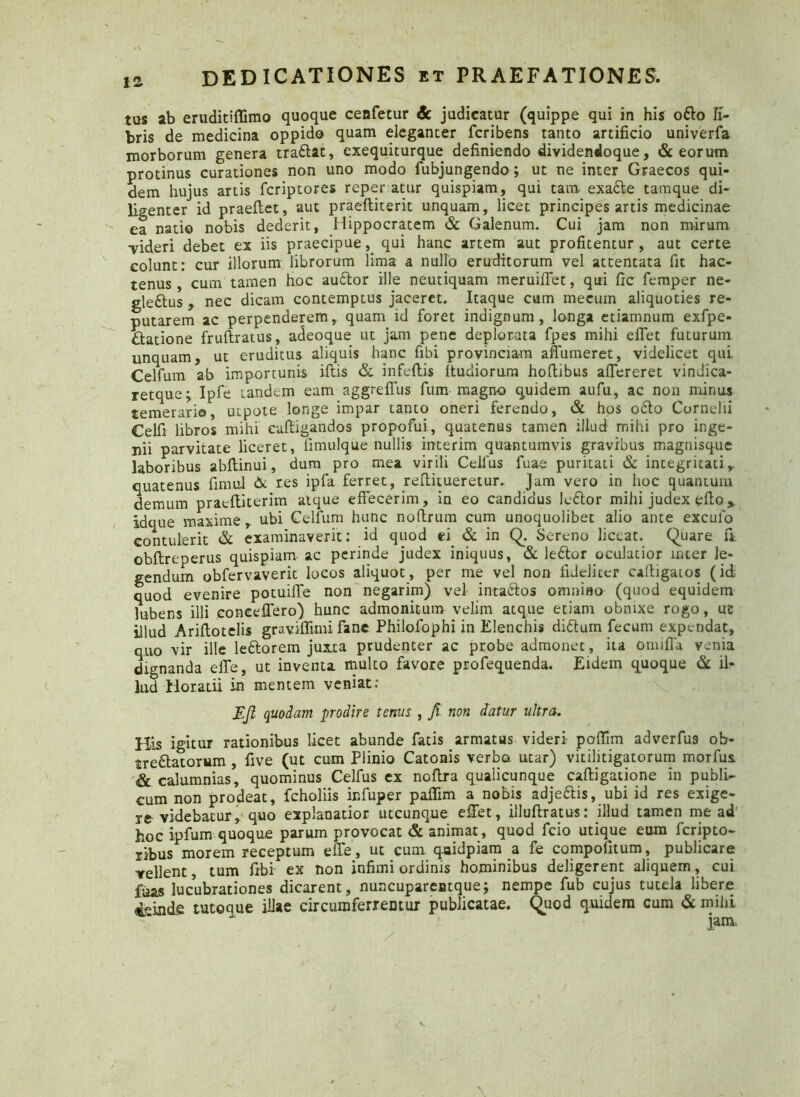tus ab eruditiffimo quoque cenfetur & judicatur (quippe qui in his odio li- bris de medicina oppido quam eleganter fcribens tanto artificio univerfa morborum genera tradlat, exequiturque definiendo dividendoque, & eorum protinus curationes non uno modo fubjungendo ; ut ne inter Graecos qui- dem hujus artis fcriptores reper atur quispiam, qui tam. exadle tamque di- ligenter id praeftet, aut praefliterit unquam, licet principes artis medicinae ea natio nobis dederit, Hippocratem & Galenum. Cui jam non mirum ■videri debet ex iis praecipue, qui hanc artem aut profitentur, aut certe colunt: cur illorum librorum lima a nuito eruditorum vel attentata fit hac- tenus, cum tamen hoc audior ille neutiquam meruiflet, qui fic femper ne- gledlus , nec dicam contemptus jaceret. Itaque cum mecum aliquoties re- putarem ac perpenderem, quam id foret indignum, longa etiamnum exfpe- dlatione fruftratus, adeoque ut jam pene deplorata fpes mihi effet futurum unquam, ut eruditus aliquis hanc fibi provinciam aflumeret, videlicet qui Celfum ab importunis iftis & infeftis itudiorum hoftibus aflereret vindica- retque; Ipfe tandem eam aggrefius fum magno quidem aufu, ac non minus temerario, uxpote longe impar tanto oneri ferendo, & hos odio Cornelii Celfi libros mihi euftigandos propofui, quatenus tamen illud mihi pro inge- nii parvitate liceret, fimulque nullis interim quantumvis gravibus magnisque laboribus abftinui, dum pro mea virili Celfus fuae puritati & integritati,, quatenus fimul & res ipfa ferret, reflitueretur. Jam vero in hoc quantum demum praeffiterim atque effecerim, in eo candidus ledlor mihi judex effo* Idque maxime, ubi Celfum hunc noftrum cum unoquolibet alio ante exculto contulerit & examinaverit: id quod ei & in Q. Sereno liceat. Quare fit obftreperus quispiam ac perinde judex iniquus, & ledlor oculatior inter le- gendum obfervaverit locos aliquot, per me vel non fideliter caftigaios (id quod evenire potuiffe non negarim) vel intadlos omniflo (quod equidem Jubens illi coneeffero) hunc admonitum velim atque etiam obnixe rogo, uc illud Ariftotelis graviflimi fanc Philofophi in Elenchis didtum fecum expendat, quo vir ille ledtorem juxta prudenter ac probe admonet, ita omifla venia dignanda efle, ut inventa multo favore profequenda. Eidem quoque & il^ lud Horatii in mentem veniat: Eji quodam prodire ternis , Jt non datur ultra. His igitur rationibus licet abunde fatis armatus videri poflim adverfus ob- tredlatorum , five (ut cum Plinio Catonis verbo utar) vitilitigatorum morfus. & calumnias, quominus Celfus ex noflra qualicunque caftigatione in publi- cum non prodeat, fcholiis infuper paflim a nobis adjedlis, ubi id res exige- re videbatur, quo explanatior utcunque effiet, illuftratus: illud tamen me ad hoc ipfum quoque parum provocat & animat, quod fcio utique eum feripto- ribus morem receptum eflto, ut cum qaidpiam a fe compofitum, publicare vellent, tum fibi ex non infimi ordinis hominibus deligerent aliquem, cui fuas lucubrationes dicarent, nuncuparentque; nempe fub cujus tutela libere isinde tutoque illae circumferrentur publicatae. Quod quidem cum & mihi