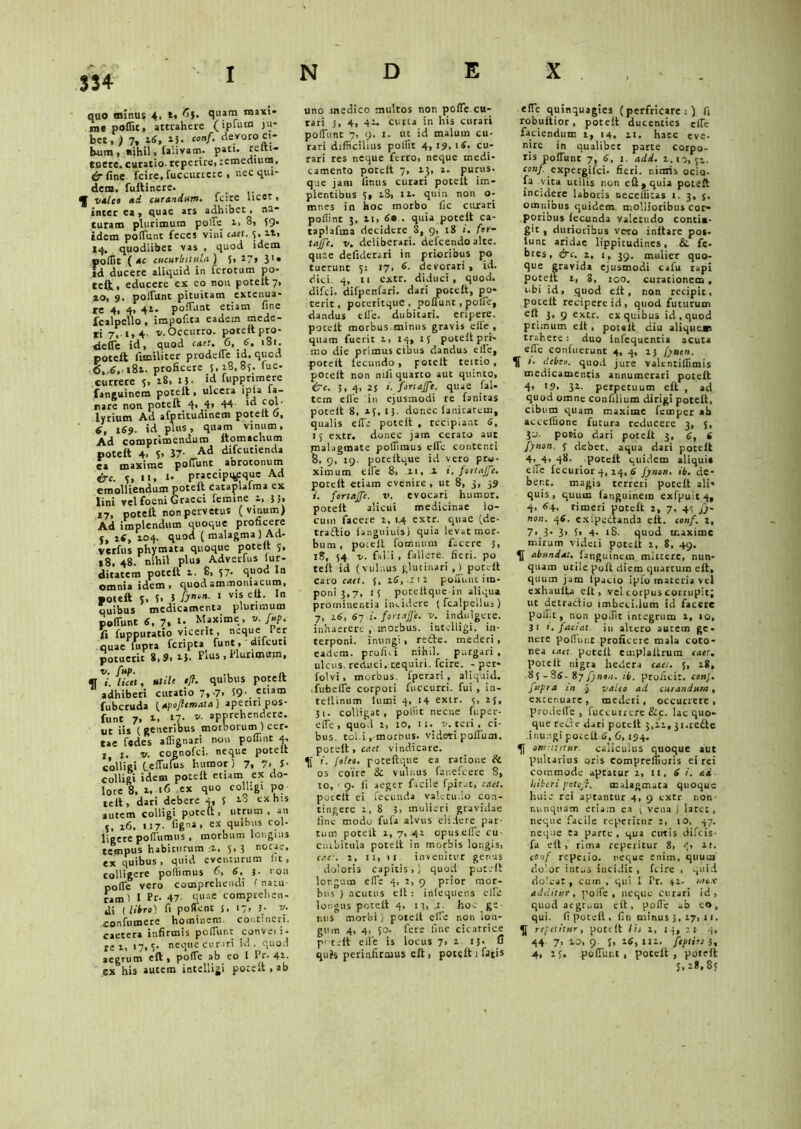 $34 quo minus 4, t. 65. quam maxi- me poflit, attrahere (ipuun ju- bet,; 7» *3- «*»/• aeyoro='.' bum, nihil, falivam. pati, refti- euete.curatio reperire>remedium, tir fine fcire, fuccutrere , nec qui- dem. fuftinere. f valeo ad curandum• fcire licet v interea, quae ars adhibet, na- turam plurimum polTe 2, 3, 59. idem potiunt feces vini caet. 5. iti 14. quodlibet vas , quod idem poflit ( ac cucurbitula) 5, 17, 3U id ducere aliquid in fcrotum po- teft, educere ex eo nou poteit 7, 20, 9. polTunt pituitam extenua- re 4, 4, 42. polTunt etiam fine fcalpello , impofita eadem mede- ri 7, t,4 v- Occurro, poteft pro- detfe id, quod caet. 6, 6. 181. poteft fimiliter prodelTe id, qucd 6,6, 181. proficere 5,18,85. fuc- curtete 5, 18, 13- id fupprimere fanguinera poteit, ulcera ipia la- nare non poteft 4, 4» 44 >d col- lyrium Ad afptitudinem poteit 0, 6, 169. id plus, quam vinum. Ad comprimendum ftomachum poteft 4. i- 37- Ad difcutienda ca maxime poliunt abrotonum &c. 5, 11, i- praecipqcque Ad emolliendum poteft cataplalma ex lini vel foeni Graeci femine 2, }>• 27, poteft non pervetus (vinum) Ad implendum quoque proficere y, iS, 104. quod (malagma) Ad- verfus phymata quoque poteit 5, 18, 48. nihil plus Adverfus iur- ditatem poteit i. 8, 57. qt-iou In omnia idem , quod ammoniacum, poteft t, 5. i 1 vi? ln quibus medicamenta plurimum polTunt 6, 7. M Maxime, u. fup. f» fuppuratio vicerit, neque Per quae fiipra feripta funt , difeuti potuerit 8,9. 2}, Plus , Plurimum, V^/licit, utile tjf. quibus poteft adhiberi curatio 7,7. 59-.'tlam fubcruda {apoflcmata) aperiri pos- funt 7. l7- apprehendere, ut iis (generibus morborum ) cer- tae fedes aflignari nou pofiint 4. t 1. v. cognofci. neque poteit colligi (eflulus luimor ) 7, 7> 5- colligi idem poteft etiam ex do- lore 8, 2, 16 ex quo colligi po telt, dari debere 4, 5 ex hls autem colligi poteft, utrum, an 5, 26, 117- figna, ex quibus col- ligere polTumus , morbum longius tempus habiturum -2, 5,3 notie, ex quibus, quid eventurum fit, colligere pofiimus 6, 6, j. non pofie vero comprehendi < natu- ram) I Pr. 47- quae comprehen- di {libro) fi pollent S» l7> ( v' eonfumere hominem, cont-nert. caetera infirmis pofiunt convei.i- re 1, «7, 5- neque curari id, quod aegrum cft , pofie ab eo l Pr- 41- ex his autem intelligi poteft, ab uno medico multos non pofie cu- rari 5, 4, 42. curta in his curari polTunt 7, 9. 1. ut id malum cu- rari difficilius polfit 4, 19, 1 S. cu- rari res neque ferto, neque medi- camento poteft 7, 23, 2. purus- que jam finus curari poteft im- plentibus 5, 28, 12. quin non o- mties in hoc morbo fic curari polline 3, 21, 60 . quia poteft ca- taplafina decidere S, 9, 18 i. for— taffe. v. deliberari, defeendo alte, quae defiderari in prioribus po tuerunt 5: 17, 6. devorati , id. dici. 4, 11 extr. diduci, quod, difei. difpenfari. dari poteft, po- terit, poteritquC , poliunt , polle, dandus tlTe. dubitari, eripere, poteit morbus minus gravis efie , quam fuerit 2, 14, 15 poteft pri- mo die primus cibus dandus efie, poteit fecundo, poteft teitio, poteft non mfi quarto aut quinto, i7c, 3, 4, 25 Joriaffe. quae fal- tem efie in ejusmodi re fanitas poteft 8, 25,13. donec lanicatcm, qualis efie poteft . recipiant 6, 15 extr. donec jam cerato aut malagmate pofiimus efie contenti 8, 9, 19. poteftque id vero pro- ximum elTe 8, .21, J. i. fortajfe. poteft etiam evenire, ut 8, 3, 39 i. fortajfe. v. evocari humor, poteft alicui medicinae lo- cum facere 2, 14 extr. qtiaC (de- traiftio ianguiuis) quia levat mor- bum, poieit fomnum facere 3, iS, 54 v. falli , fallere fieri, po teli id (vulnus glutinari,) poteit caro cuft. 5, 16, 112 polTunt im- poni 3,7, 15 poteftque in aliqua prominentia incidere ( fcalpellus ) 7, 16, 67 1. fortajfe. v. indulgcre. inhaerere , morbus, intelligi. in- terponi. inungi, recte, mederi, eadem, prolui nihil, purgari , ulcus, reduci, cequiri. fcire. - per- folvi, morbus, fperari , aliquid, .fubefie corpori fuccurri. fui, in- teftinum lumi 4, 14 extr. 5, 25, 51. colligat, poliit necne fuper- efie, quod 2, 10, tu v. teri , ci- bus. tol.i,-morbus, videti poffum. pocelt, cael vindicare. i. joleo. poteftque ea ratione & os coire & vulnus fanefeere 8, 10, ' 9. ii aeger facile fpir.it, cael. poteit ei fecunda valetudo con- tingere 1, 8 3, mulieri gravidae line modo fufa alvus elidere par- tum poteit 2,7,42 opuseffe cu- cuibitula poteft in morbis ior.gis, caet. 2, 11, 11 invenitur genus doloris capitis,) quod poteft longum efie 4, 2, 9 prior mor- bus ) acutus cft: infequens efie longus poteft 4, 13, .1. hoc ge- nus morbi) poteft effe non lon- gum 4, 4, 50. fere fine cicatrice pi telt efie is locus 7, 1 13- A qufs perinfirmus eft, poteft 1 fatis efie quinquagies (perfricare:) fi robuftior, poteft ducenties efie faciendum t, 14, 21. haec eve- nire in qualibet parte corpo- ris pofiunt 7, 6, 1. add. 2,10,52. conf. expergifei. fieri, nimis ocio- fa vita utilis non eft, quia poteft incidere laboris neceflitas 1. 3, j. omnibus quidem mollioribus cor- poribus fecunda valetudo contia- git, durioribus vero initare pot- iunt aridae lippitudines, & fe- bres, &c. 2, 1, 39, mulier quo- que gravida ejusmodi cafu rapi poteit 1, 8, 100. curationem , obi id, quod eft, non recipit, poteft recipere id, quod futurum elt 3, 9 extr. ex quibus id, quod primum eft, poteit diu alique» trahere: duo infequentia acuta efie confuerunt 4, 4, 25 fynon. It 1. debeo, quod jure valcntiflimis medicamentis annumerati poteft 4> '9. 31- perpetuum eft , ad quod omne confilium dirigi poteit, cibum quam maxime femper ab acceffione futura reducere 3, 5, 30- potio dari poteit 3, 6, 6 fynon. 5 debec. aqua dari poteit 4, 4, 48. poteit quidem aliqui» efie fecurior 4, 24, 6 fynon. ib. de- bent. magis terreri poteit ali- quis, quum fanguinem exfpuit 4, 4, 64. timeri poteft 2, 7, 4«; fy- non. 46. exlpedtanda elt. conf. i, 7- 3- 3> f» 4- 18. quod maxime mirum videri poteft 2, 8, 49. abundat, ianguineuq mittere, nun- quam utile polt diem quartum elt, quum jam lpacio ipfo materia vel exhauita elt, vel corpus corrupit; ut detractio imbeci.lum id facere poflit, non poffit integrum 1, 10, 31 t. faciat in altero autem ge- nere pofiunt proficere mala coto- nea iact poteft emplaltrum caer. poteit nigra hedera caet. 5, 28, 85 - SS- %y fynon. ib. proficit, conj. fupra :n $ valeo ad curandum, extenuare, mederi, occurrere, proderte , fuccurrere &c. lac quo- que refie dari poteft 3,22,3i.re£te .inungi pocelt 6, 6,194. omutitur, caiicuius quoque aut pultarius oris eompreflioris ei rei commode aptatur 2, 11, Si. ad- hiberi fottjl. malagmata quoque huic rei aptantur 4, 9 extr non- nunquam etiam ea i vena ) larct , neque facile repentur 2, 10, 47. neque ea parte , qua cutis difeis- fa eft, rima repericur 8, 4, 21. conf repeiio. neque enim, quum dolor intus incidit , fcire , quid dolcat , cum , qui I Pr. 32. mox additur, pofie , neque curari id, quod aegrum elt, pofie ab e», qui. fi poteft , fin minus 3, 27, 11. repetitur, poteft Iit 2, I j, 21 4, 44 7> 10) 9 S> 16» m. feptiet 3, 4, 15, polTunt, poteit, poteft 5.18.87
