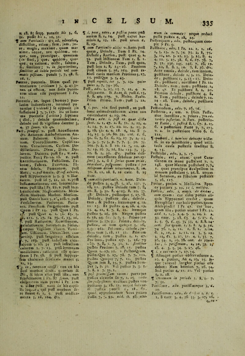 fi 18, 87 feqq. poterit bis }, 6, 51. polfit bis i, io, }!• y eum Particulis: i?c. ad, adverfus* difficilius, etiam, fere, jam, ju- re, magis, maxime, quam ma- xime, necne, nec quidem, ne- que, non, praecipue, quancum ( in fieri, ) que, quidem , quo- que , ea ratione, redle , faltem , fi, . fimiliter ; v. in [apertoribus, fimi i iter a b initit periodi vel com- matis pojitum. potuit 7, 7» 48. 8, 16, I. Petens, potentis. Diem quali po- tentiorem (criticum ) 3, 4, 431}~ ntn. 4i efficax, non fatis pocen. tem ulum e ile proponunt ll'r, ii. Potentia, ae. isque (humor) pau- latim indurefcens, interiori po tentiae ( videndi ) fe opponit (<n fuffulione ) 7, 7, 127. ica ut fiun- ma potentia (critica) feptimo ( diei, ) deinde quartodecimo , deinde uni & vigefimo daretur 3, 4, 37 fyntn. yis 41. P*lt, pratpof. v. poft Acceffionein irc. Aetatem- Ambulationem. An- num. Balneum. Cibum. Coc- nam. Concoctionem. Cupidita- tem. Curationem. Curfum. De- itillationes. Diem , Dies. Do- lorem. Doioies. poli Ea , v. adv. poitea. Eos I Pr. 10. i3. v. polt Exercitationem. Faitidium. Fe- brem, Febres. Fervores. Fi- nem febris. Fomentum, polt Haec, v. po/l omnia. ir mf. adverb. polt Hippocratem 5, 9, 9 v. Hor rorem, polt ld 7, 22, 10. v.pcft Inflammationem, cael. Intermiiiio- nem. polt lita 1 Pr. 87. v. poit Iter. Lenticulam Medicamenta. Meri- diem. Morbum. Morbos. Morium. polt Omnia haec 5, zC% 108.v. poit Perfufionem. Potionem. Potio- nes. Prandium. Purgationem, polt Quem i Pf 14. poft Quos 1 Pr. 1 q. poit Quae 4, 1, 52. 65. 3, J:, 2ii. 5, 17, 14. 79- 1i> l6> f. poit Rationem. Remiffionem. ieiolutionem. Satietatem. Sitim. Eempus Vigi.iam Vinum. Vomi- cum. Ditionem. Utrumlibet, cum fyerticip. polt fanguinei.i effidum Si, 7. i^9* poit indudtam tica- Rticem 5, 28, 34 poit infractum Qalorem 3, 7, 25. poit inventam- medicinam , rationem efle quae- fitam 1 Pr. 58. fi polt fuppres- 1'aai choleram febricula manet 4, **• 1?* 5’ /. ex , tanqu.un cattjyt : ron ex his Jieri morbos dixit, quoniam & Dii , & idem alias poit iita , non febricitarent I Pr. 87 Jynon. polt ebrietatem eum premi i Pr. 110. «. o Jot polt. nunc de his capil- lis loq.ior , qui polt morbum fe- re fluunt 6> 1, 5. polt medica, sncr.ta J, 28, 104. tre. y /. pene , retro, a pofiica parte: poft aurem 8, 1, 14. polt caput ho- minis 8, IJ, 18. poit uvam 6, 8, 19. y cum Particulis aliis: v. Ante, poit quem, Deinde, Tum I Pr. 14. Defnde , Rurfus , poit quae 4, 2, 52. poit ledtionetn Tum 1, 8> t. Tum, Deinde, Tum, poft quos, poit hos 2, 8, 14-26. Protinus polt cibum 5, 16, 164. polt ra- biofi canis morfum Protinus 5, 27, 1 J. polt Que 3, 5, 43. y poit repent, ter 3, 7, 23. epuin- c/uies ir 7, 74- 76. Poit, adv. 3, 25, 15. 7, 22, 4. v. Aliquanto. £< Ai.te & poit 6, 1 5, 8. 8, 40, 119, v. Multo. Paulo. Prius. Primo. Tum, poit 7, 22, 4 - y i. per. vix fieri poteil, ut poft h-anc animadverfionem alvus non contrahatur 4, 19, 10. Toitea , adv. i. pojl ea epuae (lilia ftent. u 1, 47- *> 8, 51. 2, 10, 4. 2, 14. 7- 2, 17, IO. 2.1 - 3. '5 . 9. 3, 18, 5-1* 4. 00 CO H 5 25 . M 5. 2< >> 80. 09» 116. 6, 6, 92. . 6. 7 > 6l c, 13, 17 7. i,- • i 7. 3» S • 7 . 5 . 9. 7. 7. 3. 50. 75- xoi.. 7, 8, 2. 8 10. 12 7» ‘t. 48. 7. ‘9» 16. 7: 1 16, 82. 1 13- 7> nurvt (acceffiones febrium parsxy- fmi) 3, i, 6 i ferius epuam prius, retardant, pojhonunt: poitea i per relicpuum deinde vitaelempus, 8, 1«, 70. 8, 11, 28. 8, 16 extr. 8, 25 extr. y cum aliis particulis, v. Ante. Dein- de poitea i, 4,38. 5, 2?, 237. 7, 18, 1 1. poitea Deinde tum 7, 8, 10. 8, 3, 32. S, 4,>23. 8, 10, 37. 48. Deinde, poiteaque 5, 27,78. Deinde, poftero die, deinde, tum , Sl poitea, iterumque 4, 19, 11-13. Et poitea 4,4, iS. 4, 19, 13.. 4, 22, 8. 7, 8, 12. Itemque poitea 5, 26, 8°- Neque poitea 6> iS, 44. 61. 7, 7, 5. Frimoque poitea 3, 27, 3 ,. Tr-imo , deinde, poitea, ac tum quoque 5, 26, 2,9.-362. Primum, deinde,po- itea, tum 7,18, 11 12. Primum deinde , tum , poitea 2, 1, 47. Pro inus, poitea opp. 5, z6, 79 - Co. 7, 8, 2. 7, 32. 1. fimiliter poftea Protinus 7, 18, 11. poitea Quam 2,-17, 20- v PofteaQitam. poiterQue 5, 27, 78. 7, 7, 112. poitea. Quoque 7, 7, 12. poftea Quam jam S, 25, 7. poitea Sem- per 7, 7, 30. Vel poitea 7, 3, f. 7, 8, 2 7, 32. I. IJ poj pracmijfam vocem: parvaque poilca cicatrix fit-7, 2, 15. teibo fuo poilpojitstr/s: excitare poftea non- pofiimus 3, iS, 52. neque fuctur- ri poftea poteft 6, 18, 61. quod apprehendere %cus poiiea poffit 7, 7, 83. *dd, ib. 93. ulti- mum in commate: neque reduc! poffit poftea 6, 18, 44. Poiteaquam , adv. poiteaquam coe- pit 7 Pr. 9. Poithaec , adv. I Pr. 22. 1, 2, 16. J» 3. 13- 2, 7, 74. 7j. 2, 8, 7J. 3, 12, 20. 3, 23, 23. 3, 23, 8. 4, 4. 12. 5, 17, 38. 6, 6, 67. 78. 7, 7. 5l- 13S- «45- !46- 7, »6, 19. 7, 20, 8. 8, 2, 2®. S, 8, 16. &c. Ante omnia , deinde , tum iterum, poithaec, deinde 1, 3, 10. Dein- de, poithaec 1, 3,12-13. Dein- de , poithaec , noviffime I Pr. 22. Deinde, tum , tum, poithaec z, 18, 47. Et poithaec 8, 2, 20. Primu m deinde, poithaec 4, S. 8. Tum, poithaec, dcinde7, 14, 2-4 - 26. Tum, deinde, poithaec 4. 4, 54- Foitmodum , adv. 7, 26, 76. Polterus , a , um. v. Dies. Pofte- rior Inteltina , v. priora , pro ad, verbto pojlerius. it. Pars, pofterio- re Parte . i. pofticd 8,1, 67. 8, 17, 6. a potttriore Parte 7, 7, 173. v. a. in polteriore Vitio 6, 6, 2 11. f-polleri , i. homines deinceps vici te- ri. in eo miniiterio , quod utili- tatis caula poiteris traditur 8, 4, 13- Poftridie , adv, 3^3, 17. Poftulo, avi, acum', quae Cura- tionem ex manu poftnlant 7, 7, 148. quae Manum poftulant 7,7, 1, quae praecipue Scalpellum in manum poftnlant 5, 26, 8. litrum id Suturam, an Fibulam poftul^t 3, 26, 117. Potior, potius, v. Medicina. Spes. ea potiora 3, 20, ii1 i. meliora. Potius, adv. i. mapjt. de duobus , cum quam : cur enim potius ali- quis Hippocrati credat , quam Herophilo ? cur huic potius, quam Alclcpiadi ? 1 Pr. 47. cur hoc, quam illo, potius utatur I Pr. 31, aild. 1, 1,5. 1,4, 5. 2, 24, 2. », 30 extr. 3, i3, 63. 4, 5, 27. 6, 2, 3. 6, 6, 43. 7, 33, 4. 8,8,14- catt. fme quam. 1, 2, 8. 1, j, 16. 74 76. 1, 4, 11. 1, 8, 2. 1, 1«, 6. 2, 10, 4. 2,-11, 14^ 3, 7, 19. 3, ig, 6t. 3, 27, 2t. 4, I, 33. 7, 26, 34. 2, 10, 28. ciet, de pluri♦ tus , i. potijfmum, 2, ic, 39. zf 18. 4. 3- 5. 34- 5> 17, 46. y i. e cowrario 7, 27, 14. y Aliasque potius obfervationes 2, 10, 4. potius, An 4, 19, 13. Js- tie (uncus) longior potius efle ebet: Nam brevior. 7, 26, 34. Sed potius 4, 11, 11. Vel potius 5, 2, 18. y c.nremum in periodo 1, 8, 2. 7, 7. D- Potifiime , adv. petiflimeque 3, 6. 19- Ponlilmtvin, adv. ds d lis 1, 6, 5. I, 8 extr. 3, 4, 36 S3- 3. 273 l(5* 4> r»