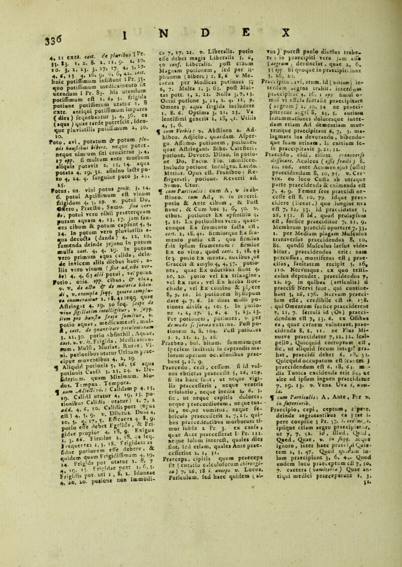 33* 4, .1 es» M«. <!t pl*rib*f lVt- js- *j- '• *• 8- 19' l: g .0. J. i. 13- 3. *7* .‘7- 4, I»1* •4. f, 15- 4» »6, 9* ^ 4 huic potiflimum infiftunt l I r. 3U suo potiflimum medicamento 1* utendum I Pr. 83. His utendum potiflimum eft t. 6» $• ‘rlo ‘Q potione potiflimum utatur i> ° extr. antiqui potiflimum impares (dies) fequcbantur 3, 4,.i6;. e» ( aqua ) quae tarde putrefcit. ideo- que pluviatilis potiflimum a, >0, foto, ari, potatum & potum. ple- nis hau? ibus Ubere, neque potet, «eque nim um fiti crucietur 3,4, 17 ,»B. fi multum ante morbum aliquis potavit i, **» tt' potata 4, «9> 3‘- aflnln0 UfteF°' io 4, 14, 4. fanguine poto 3, 1,, fotus, us. vini potus genit, h a4> 6. potui Aptiflimum eft vinum frigidum 4, 5, i?- v. potui Do, Offero , Praelio, Snmo. ?»• ^er 1«, potui vero nihil praeterquam ■uram aquam 4» * 31 l7* ,)3Tn au «es cibum & potum capiunt 4, 4. 14. In potum vero pluviatilis a- sua decofta (danda) 4. ,0* Jumenda deinde jejuno In potum sculfa enet. 4, 4» 19-  P°, • Vero primum aqua cauda , dem dt invicem aliis diebus haec , liis vero vinum (fi»' adj*&» M 4. 4,63-/” P?r’^Pe°ica 2. v. de ad* & i' materia biben- di , v. exempli genera complu- Afttingat 4. «9- t ■vine JitilUtim intelligttur, v. ,<74* ium pro hem?» f*'P' potio aquae, medicamenti mul- i caet. de nuant itate potulentorum o. potio 4bfinthii. Aquae, eaet. v.v. it. Fiigida , Medicamen- tum, Mulfi, Muriae. Rutae, Vi- ni. potionibus utatur Urinam p.ae- «ipue moventibus 4. 4» *9- « Aliquid potionis 5, r.6, 5« iCi“*  polionis Cauft 3> *' H ‘ fiderium. quam Minimum. Mo diu. Tempus. Temf°ra- - ,t»m MUBivut Calidam P 4, 15, ,0. Calidii utatur 4, '9> '5- P° tionibus Calidis utatur) t. 7, * 4. tf, .0. Calidis pott '.opus 2 u O. f. Dilutus. Duae 4. \ 4, .7. t. Efficaces 4.. 8.9. potio efie debet Egelida . & Pa- gidae propior 4. «3. 9. , 66. Firmior 1, 1«. 44 «q- f requer tes 1, 3. '*• Frigidam as Cdue potionem efle debere , quidem quam Frigidiflimam 4, 19. 14 Frigida pot utatur J. «> 7 1 r> it- Frif.idae pott 1, ”, 5. 2’- vi' L-. .,,1 1 8, 1. Idoneae Frigidis pot- uti 1 . *• ,. 4, *o, 10. polione non Immodi- ca 7, >7, it. v. Liberalis, potio efle debet magis Liberalis s> 6, 50 conf. Liberalis, polt cibum Magnam potionem, fed per ii* plionem 1 bibere ) 1,8, 6 v. Me- racus per Modicas potiones 3^ 6, 7. Multa t, 3, 63. poft Mul- tas pott. I, 1, ll. Nulla 3,7.15. Omni potione 3,11, 1. 4> 1 *> 9» Omnes p. aqua frigida includere 1, 8. 6. Optima 3, n, ij- V« lentillimi generis 1, rS, nt. Uiiiis 4, 5, 6. f cum Vcrbii: v. Abltineo a. Ad- hibeo. Adjicio, quaedam. Afper- go. Afliimo. potionem , potiones, quae Altringant. Ilibo. Calefieri, potione. Devoro. Diluo, in potio- ne Do. Facio. Fio. iunniteeo. Includo potione lndulgco. Laedo. Metior. Opus eft. Prohibeo : Re- frigerari, potione. Reverti ad. Snmo. Utor. cum Particulis : cum A, v inab- ltineo. tum Ad, v. in reverti, potio & Ante cibum , &. Poit hunc, & Cum hoc 3, 6, 50. v. cibus, potiones Lx apfintir.o 4, 5, ii. Lx potionibus vtro , quae- cunque Ex frumento faita clt , caet. 1, 18,41. firmiorque Ex fru- mento potio eft , quo firmius fuit iplum frumentum : firmior Ex eo vino, quod caet. 1, 18,44 fe3. potio Ex menta, micibus-,ue Graecis dt amylo 4, 4, 57- potio- nes , quae Ex odoribus fiunt 4, ao, 10. potio vel Ex trixagine , vel Ex ruta , vel Ex heiba ltoe- cliade, vel Ex cumino & pipere 8, 9, 16. In potionem h)llepuin dare 4, 7, 6. In duas mulli po- tiones divifa 4, ic, J. In potio* ne 1, t, 17. 3, 6, 4. 5, 13, 13- Per potionem , potiones, v. per de modo f. jor/aa externa. Polt po- tionem 1, 8, 104. Poft potiu..es 1 i, 11. 1, 3, id. Praebeo, biti, bitum. fummamque Ipecicm lanitatit in captandis ma- lorum opetum oCcalionibus prae- bent 3, i3, 9. Praecedo . cedi , ceflum. fi id vul- nus ebrietas praecellit 5, tS* fi ita haec funt, ut neque vigi- lia pracceflerit , neque ventris refolutio , neque inedia l» 6» 5- fic , ut neque capitis dolores, neque praecordiorum, neque tus- fis, ne^ue vomitus, neque fe- bricula pracceflerit z, 7.15. qut* bus praecedentibus morborum ti- mor ftibfit 1 Pr 3. ex caufa , quae Ante praeceflerat I Pr. lix. neque iolum intereft, quales dies fint, led etiam, quales Ante prae- ceflerint 1,1, 31. Praeceps, cipitis quum praeceps fit (curatio calculoforutn chirurgi- ca) 7, 16, 18 i. incepi, v. Locus. Periculum, led haec quidem 3 al- vus ) poceft paulo diutius trabe, xe : in praecipiti vero jam cii* (aegrum , der.unciat , quae 1, 6, 3 5 'Pp- hi quoque in praecipiti lunc 5, 1.6, io. Praeiipito , avi, atum. id ( vilium) in- terdum -egros crahit, interdum pr-ecipit.it 4, 16, 1 opp. limui o- mr.i vi eflula fortafle praecipitare (aegrum) i, to, 34 ne praeci- pitentur aegri 8, 15, 3. aurium inH-mm-tiones doloresque inter- dum etiam Ad dementiam mor- temque praecipicant «, 7, 3. ma. lagmaes lua devorando , bibendo- que fuam urinam , In exitium le- le praecipitavit 3,21,11. Praecido, eidi, cifium. mniverfe dtjfecarc. Aculeos ( ojfit fncii ) 8, io, 106. ante Acumen ejus (offis) praecidendum 8, 10,95. u. Cer- vix. eo loco Coit a ab utraque parte praecidenda Sc eximenda eit 7, 4> 9- Femur fere praecidi ne- cefle eft 8, 10, 79, ldque prae- cidere (liceat,) quo longior uva cit 7, 12, 33. Id praecidatur 5, 14, 151. fi ld , quod prolapfum clt, forfice praeciditur 7, 11, 9. Membrum praecidi oportere 7, 33, I. per Mediam plagam Mufculus transverfus praecidendus 8, 10, 82. quodfi Mufculus laefus vide- bicur, praecidendus erit: nam percuflus, mortiferus eft} prae- cilus, lanitatcm recipit 5, i6t 110. NcrVusque, ex quo teiti- ctilus dependet, praecidendus 7, II, 19. in quibus (articulis) ii praecifi Nervi lunt, qui contine- bant 5, 16, 176. Nervum praed- ium efle, credibile clt ib. 178. . qui Omentum forfice praeciderent 7, n, 7. ferrula id ^Os) praeci- dendum eft 7, 33, 6. ex Oflibus ea , quae carnem vulnerant, prae- cidenda 8, g, 11. ne Plus Mi- misve praecidatur 7,11,31. fcal* pello , Quicquid corruptum cit , (ic , ut aliquid fecum intcgiT »ra- hat, praecidi debet 6, 19» 51. Qiiicquid occupatum eft (canctt- ) praecidendum cit 6, 18, 6 j. m - dia Tunica excidenda etit fic, cc alce ad ipfum inguen praecidatur 7. 19, 13. v. Vena. Uva i. uvh~ la. cum Particulis: A > Ante , Per v. in /uperiorib. Praecipio, cepi, ceptum, cipere. deinde aegrotantibus ea f rat i- pere coepilte 1 Pr. 57, i. ordina ,e, ipfique etiam aegto praecipiatur, ut 7, 7, 51. id. Illud, Quid, Quod, Quae, v. »/^4. neque ignoro, inter haec praei i oi Quie. tem 1, 3. 47. Quod qu.dam lo- lum praecipiunt 3, 6, 4-,. Qiiod eodem loco praeceptum eft 7, 30, 7. caeteta ( vtmitoria ) Quae an- tiqui medici ptatc«F«ihiis *> 3» $*•