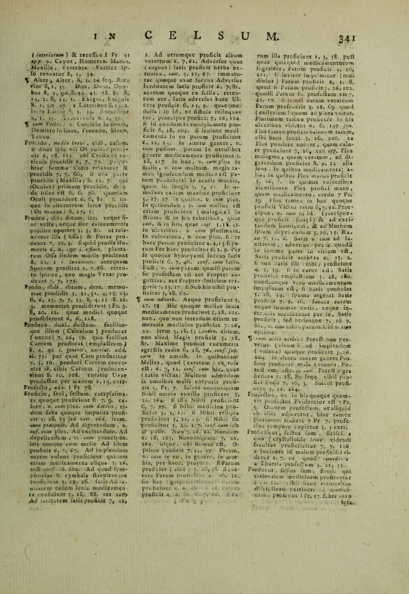 ( interiorum ) 2c rccelTus I Pr 41 opp. Caput, Humerus, Manus, Maxill^, Vercebra. Vertite ip- fo tenuatur ii, 1, 34. U Alter, Alter, 8, 1, 34 feq. Bre- vior 8,i, 33. Duo, Duos, Duo- bus 8, 1, 90.8,44. 45. 7S. 81 8, 14, 2. 8, 13, 1. Exigui, Exiguis 8, 1, 90 47. a Lateribus S, 14, 2. in.ra Latior 8, 1. 34. kotuififior i>, l, i), 'i 1 jus.et;is 8, i, 5*1. cum Verbis: v. Conjicio in linum, Demitto in linus, Trocedo, Sinuo, Tenuo. Prodicio, media brevi, eidi, cafum. ir Atius iple vel Os vulvae prcci- «iic 6, 1 8, ii}, ubi Crulta ex au- ricula procidit 6, 7, 72. palpe- brae (limma Cutis relaxatur & procidit 7, 7, 66, li una p.ite procidit ( MaxillaJ 8, 12, 7. qui (Oculus) primum procidic, dein de hilus elt 6, 6, 36. quoniam Oculi procidunt 6, 6, 81 • (i us- que in alterutrum latus procidic ( Os manus ) 8, 17, f. Prodeo, dii, ditum, irei neque fi- ne velle, neque fine calceamentis prodire oportet 1, 3, 80. ut rela- xentur illa ( (iffa ) Si Foras pro- deant 1, 30,}. fi quid prodit Hu- moris 6, 6, igo i. tjjluit. planta- rum Ofia iisdem modis prodeunt 8, 23, 1 i luxantur, antequam Sputum prodiret 2, 7,66. reten- to fpintu , quo magis Venae pro- deant 7, 7, 17). Prodo, didi, ditum, dere. memo- riae prodidit 3, 21,31. 4,15. 13. 6, 6, 13. 7, 7, 53. 8, 4,11 8,21, 3. memoriae prodiderunt 5 Pr. 3. 8, 20, 12. quae medici quoque prodiderunt 6, 6, 228. Produco, duxi, dudtum. facilius- que illum ( Calculum ) producat ( uncus) 7, 26, 59. quo facilius Carnem producat ( emplaltrum .) S, 4, 40 i. generet, nutriat, add. ib. 71. per quad Caro producitur 7, 3, 10. produci Carnem conve- niet ib. cibis Carnem producen- tibus 8, 10, 108. curatio Uvae produ&ae per uianum 6,14, extr- Frofedto, adv. 1 Pr 78. Proficio, feci, fedtum. cacaplafma- ta quoque proliciunt 6 7, 9. ca- lore , v. eum plus, cum dativo, ei. dem faba quoque impolita profi- cit 5, 18, 5} Jed vett. edd. item. tum praepoft. Ad digerendum , v. tuf.cum plus. Ari excitandum, Ad depellendum , v. cum praecipue, iris quoque cum meile Ad idem proficit 6, 67. Ad implendum autem vulnus proficiunt quidem etiam meoicamenta aliqua 5, 26, 108 conf. 'b. 204. Ad quod fym- phuriae fic cymbala ltrepitusque profuiunt 3. tg, }6. fatis Ad la- udarem eadem lenia medicamen ta proficiunt 3, 2S, 88. res rafb Ad (anitatem fatis proficit 7, u, 2. Ad utrumque proficit album veratrum 6, 7,61. Adverfus quos (angues) latis proficit herba be- tonica, cael. 3, 27, 67. immatu- rae quoque uvae lucetis Adverfus furditatetn latis proficit 6, 7,81. acetum quoque ex Lilia , reten- tum ore , latis adverfus haec Ul- cera proficit 6, 15, 9. quae (me- dulla ) ln id, ne filtula relinqua- tur, praecipue profici: 7, 26,124 fi id nondum ln condylomate pro- ficic 6, 18, ioj. (i leniora medi- Camenta ln eo parum proficiunt 6, 11, 2T. ln altero genere, v. cum polfum. parum ln utrolibet genere medicamenta proficiunt 5, 28, 217. ln hoc, v. cxrapltis ln njalis, v. cum multum, magis ta- men ignofecnnum medico elt pa- rum prolicienti ln acutis rootbis, quam ln longis }, >, 12. Inso- mnibus eadem maxime proficiunt S r 2.7, 27 n quibus, v cum pius. In quibusdam , v. cum melius eft etiam proficiens (malagma) ln ftrunis & ln his tuberibus, quae caer. Scin his, quae <rqf 5,18,41. In ulceribus, v. cum plurimum, ln vulneribus, v. cum plus, filer haec parum proficitur4,4,1 3-fi pa- rum I’er haec proficitur 6, 2, 9. Per fe quoque hyoscyami fucetis fatis prolicie 6, 7, 46. conf. cum fatis. I’oit , v. cum parum, quodfi parum fic profethim elt aut Propter an- gultias, aut Propter duritiem ter- goris 7, 25, 17. fi Sub his nihil pro - licitur s, 28, 62. 1T cum adverb. Aeque proficiunt 5, 27, 58 Hic quoque melius lenia medicamenta proficiunt 5,28, 101. non, quo non interdum etiam re meraria medicina pcoficiac 7, 26, 22. Item 5,18,53 Lmicn. eidem, non alitui Magis proficit 5, 28, 87. Maxime proficit cucumeris agreltis radix 6, 18, 76. conf.Jup. cum in omnib. in quibusdam Melius, quod (ceratum ) ex_ tola elt, 6. 7, 11. conf. cum hic,-quae (ratio viftus) Multum admodum in omnibus malis corpotis profi- cit 5, Pr. 7. folent nonnunquam Nihil omnia auxilia , proficere 5-, 26, 264. fi illa Nihil proficiunt 6, 7, 99. fi Nihil medicina pro- ficiat 3, 1, 11. fi Nihil reliqua proficiunt 3, 12, 23. ii'Nihil fic “proficitur 5, 28, 257: conf. cum (db (T pofle. Non 7, 26, 22. Nondum 6, 18’, 105. Nonnunquam- 5, 26, 264. idque, ubi humor elt, O- ptime ptolicit 7, 14, 27. Parum, v. cum in eo, in genere, in mor- bis, per haec, proptir. fi Parum proficiec ( aloe ) 5, 2.8,56 ficae- tera Tarum proficient 4 16, 12. fin hae ( gargati/. tio.iea Paium proficiunt 4, 4, 49- fi id l arem proficit 4, 4, 81 e,.7, 66. fi Pa l^fi rum illa proficiunt I, 3, ;8. polt quae quicquid medicamentorum ingeritur, Parum proficit j, 26, 211. fi leviter imprimitur (mo- diolus ) Parum proficit 8, 3, 8. quod fi Parum proficit 7, 26,102. quodfi Tarum fic profedtum eu 7, 25> 17- Ii iemel datum veratrum Parum profeceiit 3, 18, 69 quod ( collyrium ) quum ad plura valear, Plurimum tamen prolictre in ilis ulceribus videtur 6, 6, 147 Jyn. 1 Icis tamen proficit balneum rarum, cibi boni tucci 5, 26, 200. ea Plus pondere nocent, quam calo- re proficiunt 7, 26, 110 opp. Plus malagma, quam cer-qnm , ad di- gerendum proficiet 8, 9, 22 alia fune , in quibus medicamenta; a- lia, in quibus Plus manus proficit 5, 26v 7. in quibus vulneribus ulceribusve Plus profici manu , quam medicamento, credo 7 Pr. 19 1 lus tamen in hoc quoque proficit Vidliu ratio 6,7, 92. Prae- cipue , v. cum in id. Traecipue- que proficit 1 ima) i ) & ad exci» tar.dtim hominem , & ad Morbum iplum depetendum 3, 20, 1 5. Ra- ro 7, 11, v. Satis v cum ad fa- nitatem , • advenus.-per fe. quodfi in (urartia parte id vitium eft. Satis proficit anthera 6', 15, 2. fi non Oatis illi 1 cibi j proficiunt 4, 2, 59. fi in carne elt , Satis proficiet emplaltuim 5, 28, 180. Quodcunque Vero medicamentum impofitum elt, fi Satis proficiet f, 28, 14, fpuma argenti Sa»is proficit 7, 9, 16. futura autem neque lummae cutis, r.eqtie in- ter.o.is membranae per ie , Satis proficit , fed ntriusque 7, 16 9. Sic, v. cum nihii, parum-.Ubi v. cufu op,ime. If <um aliis verbis: Poteff non per- vetus (vinum) ad implendum ( vulnus) quoque proficere 3, ’6, 104. in altero autem genere Pos. fune proficere m»la cotonea , Po- tell emi alitem raet. Poceft.tngr» hedera 5, 2S, 85-fcqq. nihil pro' fici Tofle 7, 16, 3. Solent profi. ccre 5, 26, 264. Fro.edfus , tis in his quoque quam- vis profectus Evidentior eft 7 Pr. 5. Omnem profectum, ut aliquid ab aliis adjuvetur, hinc tamen plurimum tiaherc 7 Pr 7. profe- Ciits tempore expletur 3, 1 extr. Proncifeor, fectus fum , ficifci. a fino ( cryltailoide lente) videndi faculcas proficiicitur 7, 7, 126 a jocinore id malum profreifei ri. detur 2, 7, 14 qtrody remediu m a Tharria prbfeflum 3, 21, 53.. Ttofictor , fefius (um , fireri. qui rationalem medicinam profitentur “ 7_‘- 22. i-itiil hanc rationalem disciplinam pertinere au medici- nam , pto&lius 1 Pr, 17. febre t ero ipta-