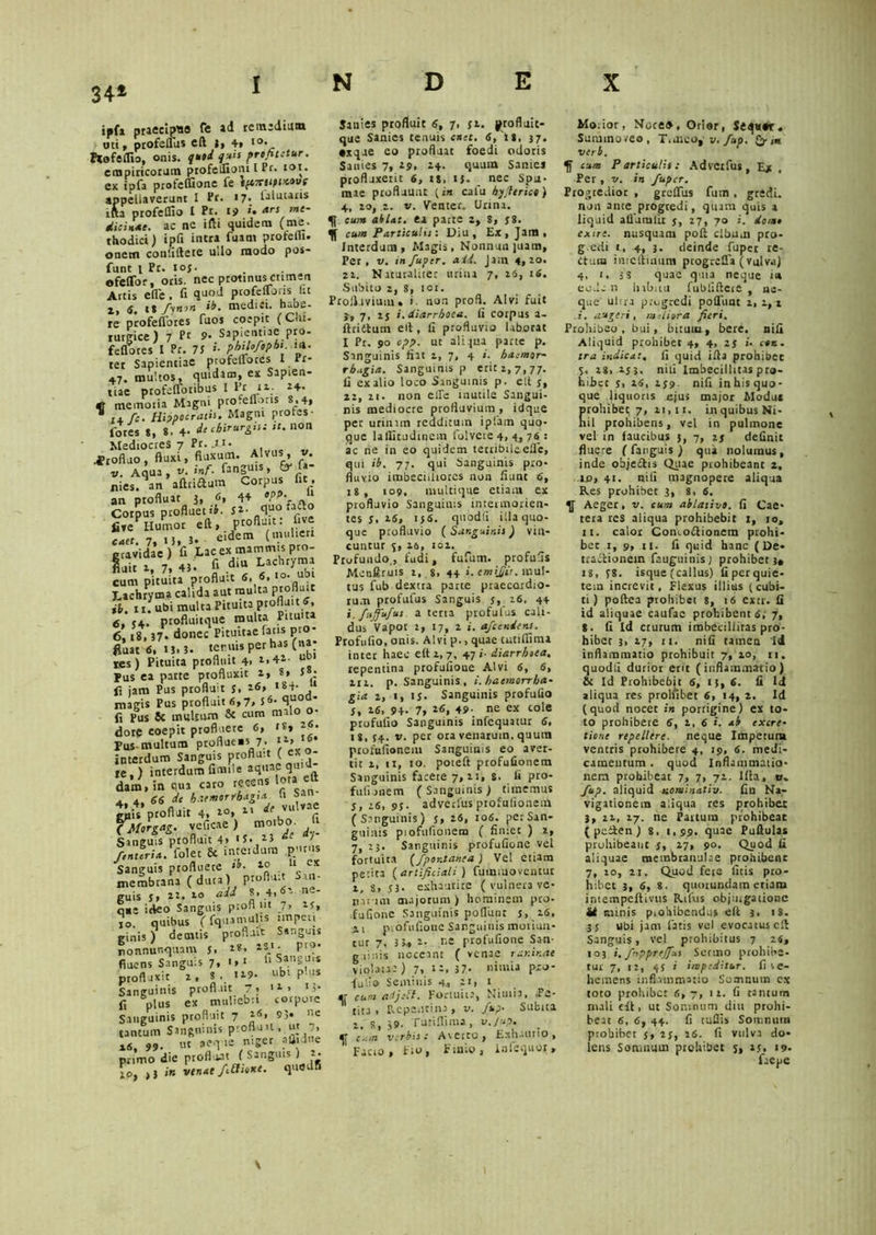 34* ipfa praecipuo Te ad rentediuai uti , ptofeuiis cft t, 4, i<». ftofelfio, onis. q*»4 1'4,s profitetur. empiricorum profelfioni [ Pr. toi. ex iufa profelfione fe iftiritUMvs appellaverunt I Pr. 17. Dlutatis r&a profelfio I Pr. 19 ». *rt me- dicinae. ac nc iftt quidem (me. thodici) ipfi intra fuam profem. onem conliltece ullo modo pos- funt 1 Pr. toj. efeflbr, oris, nec ptotinuscttmen Artis efle, fi quod ptofellons fit a, 6. t* fynon ib. medici. habe- re profefldres fuos coepit (Chi. rurgice) 7 9. Sapicnt.aepro- fellares I Pr. 7S phiUfophi ni- tet Sapientiae profelTotes I rr- 47. multos, quidam, ex Sapien- tiae profefloribus I lit tz. 24. memoria Magni pro.eflons 8,4, 11 t± fc. Hippocratis. Magni profes- fores *, 8. 4’ de chirurgis: it. non Mediocres 7 Pr. .i.J- Profluo, fluxi, fluxum. Alvu » • v. Aqua, t». inf. fanguis, nies. an aftriftum Corpus fit, an profluat 3, 6, 44 V*. Coipus profluet fi- Si- qua hCto five?Humor eft, P»ftuit: five cact. 7, 15, 3. eidem (imihen gravidae) fi Lac ex mammis pro- luit x, 7, 43. A diu Lachryma cum pituita profluit 6, 6, to’^1 Lachryma calida aut multa Pr°flu‘c ib. it. ubi multa Pituita profluit 6, 6, 34. proftuitque multa Pituita 6,18,37. donec Pituitae fatis pro- fluat 6,13.3. ter nis per has (na; ies) Pituita profluit 4> a,4»- Pus ea patte profluxit 2, 8, 5 • fi jam Pus profluit s. t.6, *84- 11 magis Pus profluit 6,7, 56. quoa- fi Pus Sc multum & cum malo dore coepit profluere 6, rs» **• Pus multum proflueus 7, i*> interdum Sanguis profluit ( ex - te,) interdum fimile aquae qui dam.in qua caro recens lota eft 4, 4, 66 de haemorrhagia^ u San gpis profluit 4, *°» 11 *.v“ r iMoreag. veficae ) morbo. U Sanguis profluit 4* H. H de J' /muri*, folet & intciduin pP« Sanguis profluere >b. . ll- cx membrana (dura) proflu.t San- guis J, xx. xo add S, 4,«’- r»e' qae ideo Sanguis protl m 7, xr, 10. quibus (fquamulis impeti ginis ) demtis profluit Sanguis nonnunquam j, 1*. P10, fiucns Sanguis 7, 1, 1 fi Sangin* profluxit x, 8 , 1x9. ubi P-us Sanguinis profluit 7> 11 > ‘3- fi plus ex muliebri torpore Sanguinis profluit 7 26, 93« «e tantum Sanguinis profluit , ut 7, x6, 99. ut aeque niger aflidne primo die profluat ( Sanguis ) x. \o, >} in venae /Mione. quedfi Sanies profluit 6, 7. yx. profluit- qtie Sanies tenuis enet. 6, it, 37. •xque eo profluat foedi odoris Sanies 7, 19, X4. quum Sanies profluxerit 6, it, ij. nec Spu- mae profluunt {in catu byfierice) 4, xo, x. v. Venter. Urina. ^ cum ablat. ea parce z, 8, j8. cum Particulis: Diu, Ex, Jam, Interdum, Magis, Nonnun]uam, Per, v. in fuper. a id. Jam 4, xo. 2x. Naturaliter urina 7, xs, 16. Subito 2, 8, 101. Profluvium, i non profl. Alvi fuit 3-, 7, ij i. diarrhoea, fi corpus a- ftriitum ed , fi profluvio laborat I Pr. 90 cpp. ut aliqua parte p. Sanguinis fiat x, 7, 4 »- haemor- rhagia. Sanguinis p erit z, 7, 77. fi ex alio loco Sanguinis p. elt s, 2x, xi. non elfe inutile Sangui- nis mediocre profluvium , idque per urinam redditum ipfam quo- que laflitudinem folvete 4, 4, 76 : ac ne in eo quidem terribileefle, qui ib. 77. qui Sanguinis pro- fluvio imbecilliores non fiunt 6, 18, 109. multique etiam ex profluvio Sanguinis intermorien- tes 5, 26, 136. quodfi illa quo- que profluvio ( Sanguinis) vin- cuntur 3, 26, iox. Profundo , fudi, fufutn. profufis Menftruis x, 8, 44 i.emijjit. mul- tus fub dextra parte praecordio- rum profufus Sanguis 5, x6, 44 i, fujfufus. a terta profufus cali- dus Vapor 2, 17, x i. afeendens. Profufio, onis. Alvi p., quae tutiflima inter haec elt x, 7, 47 i- diarrhoea. repentina profufioue Alvi 6, 6, XIX. p. Sanguinis , i. haemorrha- gia z, 1, U. Sanguinis profufio S, 16, 94- 7, *6, 49- ne ex cole profufio Sanguinis infequatur 6, ig, 54. v. per ora venarum, quum profttfioneiu Sanguinis eo aver- tit x, 11, 10. poieft profufionem Sanguinis facete 7,21, s. fi pro- fufunem (Sanguinis) timemus j, 26, 9f. adverfus profufionem (Sanguinis) j, z6, 106. per San- guinis piofufionem ( finiet ) z, 7, 23. Sanguinis profufionc vel fortuita (/pontanea ) Vel etiam perita (artificiali) fmniuoventur 1, S» S3• exhaurite ( vulnera ve- narum majorum ) hominem pto- .fullone Sanguinis poliunt j, 16, 11 piofufioue Sanguinis moliun- tur 7, 3 3.* x. r.e profufione San- g xi n is noceant ( venae rar.ir.ae violau: ) 7, t'-, 37- nimia pjro- fufio Seminis 4, xi, 1 vr cum aijeft. Fortuita, Nimia, .Fe* tita , Repentina , v. fup• Subita x. 8, 39. Turiflima, v.Jup. cum verbis: Aictto, Exhaurio, Facio, Fio, Finio, infsquoi. Morior, Noce4, Orior, Sequor. Sumino.eo, T.aico, v. fup. & ,a verb. tum Particulis: Advctfus, E* , Per, v. in fuper. Progredior , greffus fum, gredi. non ante progredi, quam quis a liquid alFumlic j, x7, 70 i. dom, exire, nusquam poli cibum pro- g.edi t, 4, s- deinde fuper re- ctum inteliinum peogreffa (vulva) 4, 1, 5 8 quae quia neque i# ecdc.n hibiiu fubliftcie , ne- que ulrra progredi polluat x, x, * i. augeri, meliora fieri. Prohibeo , bui, bituux, bere. nifi Aliquid prohibet 4, 4, zs i• ttn. ira indicat, fi quid illa prohibet %. x8> xj 3, nili Imbecillitas pro- hibet j, is, 1 j9. nifi inhis quo- que liquoris ejus major Modu* prohibet 7, 11,11. in quibus Ni- hil prohibens, vel in pulmone vel in faucibus 3, 7, zj definit fluere (fanguis) qua nolumus, inde obje&is Quae prohibeant 2, Lo, 41. nili magnopere aliqua Res prohibet 3, 8.6. Aeger, v. cum ablative, fi Cae- tera res aliqua prohibebit 1, 10, 11. calor Coneo&ionem prohi- bet 1, 9, u. fi quid hanc (De- tractionem fauguinisj prohibet 3» 18, 18. isque (callus) fi per quie- tem increvit, Flexus illius (cubi- ti) poftea prohibet 8, 16 excr. fi id aliquae caufac prohibentis, 7, 8- fi Id crurum imbeciliiras pro- hibet 3, 27, n. nili tamen Id inflammatio prohibuit 7, xo, n, quodfi durior erit (inflammatio) & Id Prohibebit 6, ij, 6. fi Id aliqua res prolfibet 6, 14, z. Id (quod nocet in porrigine) ex to- to prohibere 6, x, 6 i. ab excre- tione repellere, neque Impetum ventris prohibere 4, 19, 6. medi- camentum . quod Inflammatio- nem prohibeat 7, 7, 72. Illa, 0» fup. aliquid nominativ. fin Na- vigationem aliqua res prohibet 3, 21, 27. ne Paitum prohibeat ( peiien ) 8, 1,99. quae Puftulas pruhibeant j, 27, 90. Quod fi aliquae membranulae prohibent 7, xo, xi. Quod fere litis pro- hibet 3, 6, 8. quorundam etiam intempeftivus Rufiis objurgatione di minis p.ohibcndns elt 3. >8. 3 j ubi jam fatis vel evocatus cll Sanguis, vel prohibitus 7 24, 103 i. fnpprejfus Sermo prohibe- tur 7, >2, 4$ i impeditur, fi le- hemens inflammatio Somnutn cx toto prohibet 6,7, 1 x. fi rantum mali eifc, ut Somnum diu prohi- beat 6, 6, 44. fi tufiis Soir.nutn prohibet j, zj, 26. fi vulva do- lens Somnum prohibet s, xj, 19. faepe