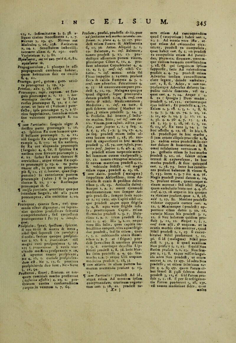 vi, i. Infirmitatem )> f. 38. a- liquas civiles Neceffitates 1, 1,7. Nervos 7. 19. 47- Nervos aue Mufculos 5, 1«. 13*- &»rit»tem 7, 14, i. Seneftutcro imbecilli- tatemve aliam 6, 6, 1 gx • coeli Varietatem I, 5» 80. Tlfixlurn , ttf vel 1«;. <jutd 6, 6, 81. xpierletene ib. Propugnaculum , i. plusqse in ofle propugnaculi cerebrum habeat, quam habiturum fuit eo excito 8, 4, 6x. Prorogo, gavi, gatum , gare. utvi* ta prorogetur 3» 14. 13» Prorlus , adv. 5, 18, 168. Prorumpo, rupi, ruptum, ut San* guis prorumpat a, 1, 17-. *• hae- morrhagia incidat, ne is Talus rurfus prorumpat 8, it. 6 i. Iu- xctut. ut loco ei (Vcficie) pate- fa£to , ipia prorumpat 7, 7, J-U' rina fupprimitur, interdum etiam line voluntate prorumpit 8, n» cum Particulis: fanguis niger A finiftra parte prorumpit f» l6> 47. fpiritu» Eo cum humore qua- fi bullante proruinpit 7, 4» 11 • nili fanguis Ex aliqua parte pro- rumpit 1, 8, 115. ut Ex naribus, fic Ex ore aliquando prorumpit (fanguis) 4. 4. fi fpiritus Ex naribus cura fervore prorumpit 5. 6, ii. fudor Ex toto thorace & cervicibus , atque etiam Ex capi- te prorumpit 3, 19. 4- e* parte tumor elt. In quam os prorum- pit 8, n, tS luxatur. quae(fup. puratio) In exteriorem partem prorumpit (talus:) fi in polte- riorem 8, 11. 3 - 4- Rurfusque prorumpat ib. C. J omijfa particula, avertitur quoque interdum fanguis, ubi alia pa.te prorumpens • alia cmitlitur a, 10, 4l' Erolequor, quutus fum , cui. quo- modo cibus digeratur, ne fapien- tiae quidem profcfloies fcientii comprehendunt, fed conjeGuii ptolequuutur l Pr. 75 <• invejti. X*nt. Profpicio , fpexi, fpeftum , fpicerc. ii non redit &. motus & mens , nihil fpei fuperell (in paralyji : ) fi redit, fanitas quoque profpici- tur 5, 27, 8 i. praevidetur. nili magna cura profpeximus 3, 28. 10$ #• praecavimus U venis vin- ciendo medicus profpexerit 7, 19, >8 opottet tamen prolnictrc, He 4, 16* I- curiofe prolpieieu- dum elt . Ne 3. 11, 6, protinus p[0fpicienda duo funt , Ne-Neve 3, 26, 94- Proiterno , flravi , liratum, ut tan- quam comitiali morbo prolternac (hyfitrica affodie) 4, 10, t. pro- f Iratum contra confuetudir.ena corpus .in ventrem t, 7, 64. C E L S Profum , profui, pro de (Te. de iit, quat ad fanitatem ttl\ morbos curandet cen. ferunt, v. plura 4, 4. 53 -(7. pro- delt etiam Fames &. Abftinentia 6, i t, 16. Aetas. Aliquid 3, 1, 19. Balneum, v. inf. Balneum, tamen prodelt 3, 17, 17- pro- dellque affiimtum purum vinum, pleniorque Cibus 6, 14, 4. pro- funt admotae Cucurbitulae 4, 4, SI- 4» !• S- (,nf‘ f»/• nihil- Cu- ratio , v. inf. minus, arida ibi Ficus impolita 3, »4cxtr. profunt ficca & calida Fomenta 4, 3, 3. conf. cum adverfus. Fricationes 4, 4, 55 ld exonerato corpore pro- delt }, 11, 19. Malagma quoque quod digerat, fuper praecordia datum prodelt 3,14,18. conf. cum dativ. & nihil. Medicamentum . Medicina , v. inf. ex toto, fi polt febrem oritur ( Morbus re- gius ,) etiam prodelTe 3, 14, 3. v. Pcrfufio. Sal Semen,/, ladtu- ca marina. Sitis, vel inf. cum da- tiv. Vinum.infinit. adi ve, pas- ftvo , caet- faepius 1, 1, 4 fcq. I, 8, 6. ), 16, $ .7. 3, ir, 17- 4, 1. 36 feq. prodelt etiam infra ul- cera locum caedi 5, 18, 76. ter- reri & expavefeere in hoc morbo prodelt 3, 18,74. cum infinit. prae• terite perf. faepius 3, 6, 46. 4, 17, 8. prodelt etiam torpentis mem- bri luramam cutem exafperafle 3, 17, 11. tamen corruptae miscuis- fe novam maceriam pr«delt4,M, 8. vehiculo feditfe, vel magis etiam equo , prodelt 4, i9, 18. cum dativ. prodelt (malagma) impolitum Abfceflibus , item Ar- ticulis & coxis & pedibus dolen- tibus 5, 18, 19. Articulis dolori- busque 1, 9, 7, oinne ejusmodi medicamentum non femper Ae- gris prodi fle , femper fanis noce- le 1, 13 extr. epp. Capiti nihil ae- que prodelt atque aqua frigida i, 4, 8. aqua vero frigida infu fa , praeterquam Capiti, etiam llomacho prodelt 1. 9, 7. Dolo- ribus 1, 9, 7. idem predelt Ei, cui 1, 3. 41 His 3* i, 11 neque vero His lolis, quos capitis im- becillitas torquet, ulus aquaefrigi- dae prodelt, fed lis etiam, quos 1, 5, 1. rubicundis nimis Homi- nibus 1, 9- 7 at I frigus) pro- delt juvenibus & omnibus plenis 1,9, 6. omnisque dejectio Lip- ienti prodelt i, 8, jg.hnicMor- o fleiro prodelTe 4, 4, 9.3- Sto- macho 1,9, 7• neqne Ulli unquam medicina profuit 3, 28,3$. ^ cum ablativ. in aliam partem hu- morem averccr.do prolunt 4, if, ' 3. U cum Particulis: prodelt Ad id, atque etiam Ad mentem ipfam componendam, crocinum unguen- tum caet» 3. !*• 4t. prodelt ta- [ X* ] men etiam Ad concoquendum quod (catapotium) habet caet. 3, 13, 3. .Ad omnia vero ilta , at- que etiam Ad colorandas cica- trices, prodelt ea compofiti», quae habet caet. 6, f, 10. prodelt ea compofitio etiam Ad paroti- das, phymata, Itrumam, omnem • que coitum humoris emolliendum 5, '18, 68. qui fanguinem i plui» fuppreflic, facis Ad valetudinem profuit 4, 4, 74. prodelt etiam Adverlus tardam concoctionem clare legere, deinde ambulare, caet. t, 8, 6. Adeo, v cum non. profuntque Adverfus dolores im- polita calida fomenta , vel ea , quae caet. 4, 7, 14. Aeque 1 4. 8. ea ( fpongia ) Dum madet , prodelt 3, 26,131, carbonemque ejus infriari, Et prodelTe 4, 4, 17. Etiam 1, 3, x8. 1, 3, 1. 1, 8, 6. «• 9» 7- 3* *8> 42- 74- 5. 20, 16. 3, 2i, 49- I> i(. 3 3* *7> 12. 4. *» 36- 4> 4» 36- 4. 7. '5. I, 18. 58. 3, 23, 3. 3, t8, 76. 6, 3, ,0. 6, u, t*. Ex toto 3, 24, 3. In hoc affedtu 4, 19, r8. In his 2, 8, 28. prode lique In hoc morbo , fi jam aetate aliquis procedit 2, 8, 32. eadem aetas prodelt & In co- xae dolore & humerorum , & !■ omni rcfolutione nervorum 2, 8, 34- geltacio etiam In hoc morbo prodelt 3, 20, x6. fubito etiam terreri & expavefeere, In hoc morbo prodelt, & fere quicquid caet. 3, 18,74. Inter has curatio- nes profunt balneum 8c vinum 6f 6, 133. Item f, 9, 7 bis. 4,4, 36. Magis prodelt potui datum 4, 14, 7» profunt etiam , quaecunque tx- rinam movent; fed nihil Magia, quam ambulatio lenta caet. 4, 4, 36. conf. 4,19. 18 atque in his quoque ea Maxime profunt, quae 2, 8, 28. add (, 27, 81. Maxime prodelTe videtur capparis cortex caet. 4, 12, 3, Maximeque (prodelt) op- portune cibus datus 3, 20, 16. curatio Minus his prodelt 3, j, 12. fi Nec balneum quidem pro- fluit 3, 12, 12. Neque 1, f, 1. conf cum ulli, if unquam, ut in acutis morbis cito mutetur , quod Nihil prodelt 3, 1, 19 fi cucur- bitulae Nihil profuerunt 5, 21, 36. fi id (malagma) Nihil pro- delt 7, 32, 4. Ii quod auxilium Non profu t 3, 1, 13. fi quid Non ftatim profuit 3. i, 19. Non fem- per 2, 13, 8. caque mifllo fangui. nis adeo Non prodelt, ut etiam noceat 2, 10, 31 epp. id adeo Non prodelTe, ut etiam inimicum e»- let 4 4, 89 epp. quam Parum ci- bus femel & polt febrem datus prodelt 3, 11,6. fi id Parum pro- fuit 4, 2,28. fi per fe refrigeran- tia Parum proderunt 3, 16, 239. clt tamen medicinae fides , quae ■»lte