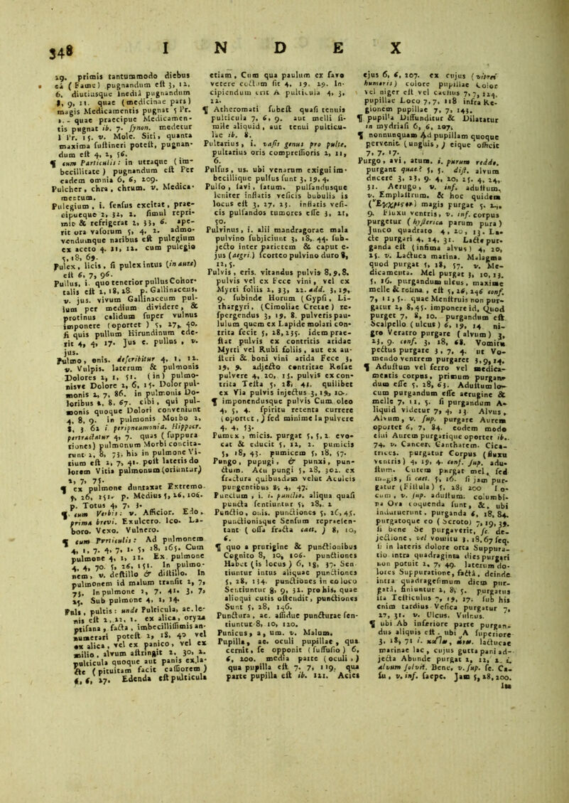 34* 19. primi* tantummodo diebus etiam , Cum qua paulum ex faro ei (Fame) pugnandum cit 3, ix. verere codlurn fit 4. 19. 19. In- 6. diutiusque Inedia pugnandum cipiendum cnt A pulticula 4, 3, |, 9, 11. quae (mcdicinne pars) n- magis Medicamenti* pugnat 5 l’r. Atheromati fubeft quafi tenui* qUae praecipue Medicamen- pulticula 7, 6, 9. aut melli li- tis pugnat ib. 7- fynon. medetur roiie aliquid, aut tenui pulticu- 1'1’r. 15. v. Mole. Siti, quinta lae ib. 8. maxima fultineri potelt, pugnan- Pultarius, i. vafis genus pro pulte. dum cit 4, 1, 56. pultarius oris compreffioris 1, 11, f tum Particulis: in utraque (im- 6. becillitate ) pugnandum eft Per Pulfus , us. ubi venarum exigui ira- eadem omnia 6, 6, 109. becillique pulfu* funt 3, 19, 4. Pulcher, chra , chrum. v. Medici- Pulfo , lavi , latum, pulfandusque mectum. Pulegium, i. fenfus excitat, prae- eipueque 2, 32, 2. fimul repri- mit & refrigerat 1, }}, 6. apc- rit ora vafotum 5, 4, 2. admo- vendmnque naribus eft pulegium ex aceto 4. 11, i», «mu Pule£'° 5,18, 69. . . . fulex, licis, fi pulex intus {manu) e It 6, 7, 95- . ,, _ . Pullu*. i quo tenerior pullus Conor* talis cit 1,18,18. p. Gallinaceus, v. jus. vivum Gallinaceum pul- lum per medium dividere, & protinus calidum fuper vulnus imponere (©portet ) y» 17». d°- ii quis pullum Hirundinum ede- rit 4, 4« «7* Ju» e- Pulll*s • *• jus. , . Pulmo, ©nis. dejcnbstur 4, 1. 12. v. Vulpis, laterum & pulmonis Dolores 1, 1. 5». (>n) pulmo- nisve Dolore 1, 6, U- Dolor pul- monis t, 7, 86. in pulmonis Do- loribus 4. 8. «7- cibi, qui pul- monis quoque Dolori conveniunt 4, 8, 9. i» pulmonis Motbo 1, t, 3 61 ptripntumonia. Hippotr. portraclatur 4, 7. quas ( fuppura tiones) pulmonum Morbi concita- runt 1, 8, 75, his in pulmone Vi- tium eft 1, 7, d'- P®4t lorcm Vitii pulmonum(oriuntur) *, 7> 71- • ex pulmone duntaxat Extremo 9, 26, 141- p. Medius J, 26, tofi, p. Totus 4» 7» , 9. tum Vobis: v. Afficior. Edo. prima brtvi. Exulcero. Ico. La- boro. Vexo. Vulnero. C tum Pvrtitulis .* Ad pulmonem * 4, 1,7. 4> 7. »• 5» >8> »65. Cum pulmone 4. ‘> »*• Ex Pu!l?one 4. 4, 70. 1, ifi, »t * ■ I pulmo- nem > v. deftillo & diltillo. In pulmonem id malum tranfit 2, 7* 7}. In pulmone 2, 7- d1* 3> 7> 13, Sub pulmone 4, i, 14- Fuls , pultis: unde Pulticula, ae.Io- nis eft ». it. t- ex »}««•’ «tifana, fafta , imbecilliUimis an- numerari poteft 2, 18, 40 vel •x alica , vel ex panico , vel ex milio , alvum aftringit 2, 30, 1. pulcicuta quoque aut panis ex.la- fte (pituitam facit caffiorem ) «,«,17. Edenda eft pulticula leniter inflatis veficis bubulis is locus cit 3, 27, 23. inflatis vefi- cis pullandos tumores cfie 3, rt, S°; Pulvinus , i. alii mandragorae mala pulvino fubjiciunt 3, 18, 44. fub- jedto inter parietem & caput e- jus {aegri.) lcorteo pulvino duro 9, **• 5- Pulvis, eris, vitandus pulvis 8,9,8. pulvis vel ex Fece vini, vel ex Myrti foliis 2, 33, vi.add. 3,19, 9. fubinde Horum (Gypfi, Li- thargyri, (Cimoliae Cretae) re- fpergendus 3, 19, 8. pulveris pau- lulum quem ex Lapide molari con- trita fecit 5, 28,233. idem prae- ftat pulvis ex contritis aridae Myrti vel Rubi foliis , aut ex au- iteri & boni vini arida Fece 3, 19, 9. ad)efto contritae Refae pulvtre 4, 10, ij. pulvis ex con- trita Teita 5> 18, 41, quilibet ex Via pulvis injeftus 3, i9c 10, f imponendusque pulvis Cum oleo 4> 5, 4. fpiritu retenta currere ( oportet, ) fed minime la pulvere d- 4, 13- Pumex , micis, purgat 5, 5, 2. evo- cat & educit ix, 2. pumicis 5, 18, 43. pumicem t, 18, 37. Pungo, pupugi, & punxi, pun- itum. Acu pungi 3, 28, 301. ex fraftura quibusdam velut Aculeis pungentibus S5-, 4, 47. Punctum , i. i. puiulso. aliqua quafi puncta fentiuntur 3. 28,. 1 Punitio , ouis. punitiones 3, tC, 4,3. punitionisque Senium repraelen- tant ( offa fraita tatt. ) g, 10, 6. quo a prurigine & punitionibus Cognito 8, 10, 106. punitiones Habet (is locus ) 6, ijj, 37. Sen- tiuntur intus aliquae punitiones 3, 28, 134. punitiones in eo loco Sentiuntur g, 9, 32. pro his. quae alioqui cutis oiteudit, punitiones Sunt 3, 28, 146. Punitura , ae. affidue puniturae fen* tiuntur 8, 10, 120. Punicus» a, um. v. Malum. Fupilla, ae. oculi pupillae , qua cernit, fe opponit ( fuffufio ) 6, f, 200. media paite (oculi,) qua pupilla eft 7. 7, 119. qua parce pupilla eft ib. 121. Acies ejus 6, 6, 207. ex cujus (nitrei humoris) colore pupillae Color vel niger cit vel caciius 7,7, ii4> pupillae Loco 7, 7, ■ 18 infra Re- gionem pupillae 7, 7, 143. H pupil'a Diffunditur & Dilatatur m mydriafi 6, 6, 207, ^ nonnunquam Ad pupillam quoque pervenit, (ungitis, ) eique offteie 7. 7- '7- I Purgo , avi , atuna. ». purum redde. purgant ejuat» j, j. diji. i|«um ducere 3. 23, 9. 4, io, 13. 4, 14, 31. Aerugo, v. inf. adultum. v-v Emplaltrura. & hoc quidem magis purgat 5. 24. 9. Fluxu ventris, v. /«/.corpus purgetur ( hyfteriea parum pura ) Junco quadrato 4 , 20 , 13. La- cte purgari 4. 24. 3«. Ladte pur- ganda cit (infima alvus) 4, 20, 25. v. Laftuca marina. Malagma quod purgat 3, 18, 57. v. Me- dicamenta. Mei purgat 3, 10,13. 5. 16. purgandum ulcus , maxime meile & retina, , eit 3,16, i4s tonf. 7» 1 *, 5-- quae Menitruis non pur- gatur 2, 8,45. imponere id, C(tiod purget 7, 8, 10. purgandum eft Scalpello (ulcus) 6, 19, 14 nj_ gro Veratro purgare (alvum) 3, 13, 9. cenf. 3, 18, (8. Vomitu pedtus purgate 3,7, 4. „t Vo- mendo ventrem purgarer 3,9,14. t Adultum vel ferro vel medica- meatis corpus, primum purgat» dum effe 3, 28, 63. Adultum lo- cum purgandum effe aerugine & meile 7, 11, 5. fi purgandum A- liquid videtur 7, 4, 13. Alvus, Alvum, v. fup. purgare Aure* oportet 6, 7, 84. eodem modo elui Aurem purgarique oportet ib.. 74. v. Cancer. Canthatem. Cica- trices. purgatur Corpus (fluxu ventris) 4, 19, 4. tonf. Jup. adu- ltum. Cutem purgat mel^ fed ra..gis, fi cael. 3. 16. fi jam pur- gatur (Filtula) 3. i8s 200 l o- cum , v. jup. adultum: columbi- na Ova coquenda funt, Sl . ubi induruerunt. purganda (, 18, 84. purgatoque eo (scroto) 7,19,39'. |i bene Se purgaverit, fc. de- jedtione, vel vomitu 3,i8.67feq. Ii in lateris dolore orta Suppura- tio intra quadraginta dies purgari non potuit 2, 7, 49. laterum do- lores Suppuratione, fadta, deinde intra quadragefimum dicu» pur- gata. finiuntur i, », 5. purgatus ita Telticulus 7, 19, 17. |j,b his enim tardius - Vefica purgatur 7, 27, 31. v. Ulcus. Vulnus, ubi Ab inferiore parte purgana dus aliquis elt . ubi A fuperiore 3. 18, 71 /'. xxlee, eiree. ladtucae marinae lac, cujus gutta pani ad-- jedla Abunde purgat t, 12, 2. i. alvum folvii. Bene, v.fup. fe. Ca- fu , v. inf. faepe. Jam 5,28,200. Ita