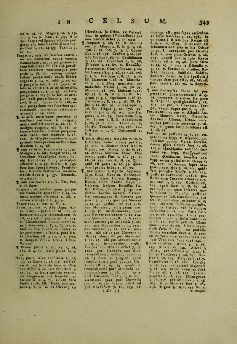 30 ?ta 7, 19, r?. Magis 5,1«. f. 19. 11. 5, 24, 9. Non> v. fup. ii is qui Saepe vel Sponte vel cafu (>ur- . gatus elt, fubito habet alvum fup- preffam 1, 11, 14 •tt- Tardius 7, 17» 31 • Purgatio , onis. de [elutione vcntrii » nec non vomitione, neque vomitu itomachum , neque purgatione al- vum follicitet 1 Pr. 111. di fi. per al- bum veratrum vomitumquc pur- gatio 3, 18, 58. aquam quoque ialfam purgationis caufa bibere cogebat 3, 24, 9. add. 3,. 17, 19. fi purgatio fuit ib. 11 jyr.on. ib. folutio ventri» it.de dejectionefola, purgationes i> 3> 37- 59- ex ladte purgatio 1, 12, 7. v. lac. di utro- que: poli purgationem 3, 18, 79. tonf. ib. 71. quum evidens fit, o- inni purgatione non fuperiora tan- tummodo , led etiam inferiora e- xinaniri 41 24» extr. q[ de dliii txcretionum gtneribut. dt menjlruit mu! erum : <i purgatio nimia mulieri nocet 4, 10, 17. ii maligna purgatio elt ib. 18. de haemorrhoidibui : habent purgatio- nem hanc , non morbum 6, 18, I o), de abfcejjibut mundandi:: pur- gationis cauta paulum mellis infun- dendum 7, 1, x3. f cum udjeUiv. Frequentes 1,3, (9. Maligna, v. fup. purgationes, ut interdum NecelTariae funt, fic , ubi frequentes fuut, periculum aiferitnt I, 3, 39* Nimia, v fup. funt hae ( purgationes ) Pernicio- fae, fi nimis valentibus medica- mentis fiunt 1: 3, 37- Secunda, in primus. ^ cum P articulit: Caufi , Ex, Per, V. in fuper. Purpura , ae. conchylii genui, purpu- rae flomacho aptae funt 2,24, 12. intus minime vitiantur i, 18, 5. alvum aftringur.c 2, 30, 9. Purpureus , a , um. v. Viola. Putus, a , um. v. Aer. Aqua Au- ra. Corpu:. purumne Id (it, an huanoxe muco f o circumdatum 6, iS. 123 tpp. fi purum ell ib. 124. v. Linamentum Locus. Membra- na ( dum mater j 8, 4, Cg. v. Mulier. Pus. fi acetum ( rotae #- leo permixtum ) offendit, puri Ko fi utendum elt 3, 10. 4 i. fola. v. Sanguis. Sinus. Ulcus. Urii,a. Vulnus ^ Parum purus 4, 20, 13. 3, 2«, 189. S, 4> (- 9 Satis purus 8, 4, 7« Pus, puris. Alvo redditum 3, 27, 33. ex Carne 3,. iS.i‘6 exNjt- vo ib. ex Nervoto loco ib. Oleo non diffimiie ib. Ore redditum 3, 17. 3 3- ac faepe quidem eveni', uti Sanguinem pus fequatur . ex haemoptyfi) 4, 4, 73. colore Sero fimiie J. 16, 88. Tuflis pus tra- Hans 4, 7, 3. v. ex Ulcere, ex Ulceribus, in Urina, ex Vulneri bus. in quibus (Vulneribus) pus non moveri debet 7, 33 extr. f Aequale 3, x6, 91. v. Albidus enet. p. Album 2, 8, 6. 9. 3, 26, 178. 5, 28, 176. 7, 3, 2. Copio- fius 5, 28, 174. Craffum 3, 16,178. qilo C rallius 3, 28, 73, Crafiiliimutm 3, 26, 68. Cruentum 2, 8, 68. Dilutum 5, 26, 87. *• 'S.Axi*Stf Feculenrum. Glucinofius ‘net. 3,16, 68. Laeve x.8,9. 3, 26, 5,28,276. 7, 3, 2. Lividum 2,8, 71. {,26, 88. Maturum 5,18,18. Maturio- re 7, 2, 8 Morg. maturior, aut maturius. Melius (, 26, 90. 93. Minus 5, 28, 176. Multum 3,26, 87. 93. 6, 18, 26. 7, 12, 16. Ni grum 7, 3, 3. Optimum 5,26 87. Pallidum x, 8, 7*. 5, 26, 88. Pc jus 5, »4> 87. 93. - magisque j, 26, 87. Pingue 5, 28, 176. pa- rum Pingue 5, 16, 93. quo Pin guius 5, 26, 93. Proximum 8, 9, 26. Purum 1, 8, 6. Subalbidum 5, 26, 76. v Tale. Tenue 5, 26, 76. 87. Tenuius 5, 28, 176. Ve- tultiore 7, 2. 6, Uniusmodi 2, S, 9. f puris aliquanto Amplius 7, 30,9. v. Coitus. Color Genus puris 5, 28, 1-5. v. Humor inter faniem & pus, edet. Minus, peris 6, 18, 24, Modus. Multum. Odor. Plus puris, putis Plus 5, xfi, 92. 5, 28, 76. 174 200. 6, (8, 24. Quic quid cft putis 3» 27, 33, quas- dam Species habet 5, 26, 70. \ cum Yerbit: v. Aperio. Appareo.- Cito. Cceo. Concito. Concoquo. Effundo Eluo. Emitto. Erumpo. Evoco. Exeo. Eximo Exprimo. ExftrtQ. Exfpuo ExtulTio. F«- ror. Habeo, lnoefco- jungo cum dativo. Laedo. Maturo. Matutc- fco concoquunt & Movent pus quael 5, 3. ea, quae pus Movent 7, 19 45 quibus, ut pus quo- que Moveant , adjiciuntur caet. S, ,9, 36. medicamenta, 'quae pus Movere confuerunr 3, 16,254.. pus foventia 7,4,8. 7, 6 extr. medicamenta pus Moventia 7, v6, 121. pus Moventibus 7, 13, extr. pus Movetur 5, 16, 177 al. mo- veat. ubi altius pus Movetur 5, :8, 134 donec ibi pns Moveatur 7, ii, 15. ubi pus Moveri debet 7, 19, 13.. in vulneribus . in qtli- bus pus non Moveri debet 7, 33 extr puri Movendo non aliud (emplaftrnm) melius, qparo 5, 15, '9 fynen 11 purg.re. quod { empiilln.m j puri quoque Mo- vendo c it 5. 19, 34 quodiibei (empiaftrum) puri Movendo ac- commodatum 5, 28, 117. quae puri Movendo funt 7, 7, 6. 0.0- dicamtnta quae puri Movendo funt 8, 10, 93. (evum habet ad pus Movennum 7, t6, 113. vN {Xx 3 ] dendum eft , pns fupra articulum an infra Nafcatur 5, 16, 17*. Ia ea ( cuce J fi jam pus Natum cft 8. 6, 4. v. Oleo, fi quando ex miiammatione pus in hia Oritur 7, jo. 8.. antequam pus Oriatur 8, 6, 1. jam pure Oriente 5, it, 134. qnodfi pus in iplo feret» Ortum cit 7, 19, 46. pure Orto 7. 19, 19 fi pus fe Offendit 7. 7, u. v. Permaneo. Profluo. Re- fero. Sequor. Subjicio. Subffo. Sublum. Sum: in his (puftulis ft femper fere pus eft 5, 28, 66, cft pus, quod 5, 26, 72. v, Suppri- mo. perveniat ( ferramentum ) 8. 9, *4- concreta quaedam Ex pure & farguine , quali glandulae 5, 28, 101. in pns, v. Converto, Ver- R° , Verro. jSuper pus 7, 1, 18. Purulentus , a, um- v. Aliquid Au- ris. Humor. Nares. Naturalia. Sputum Ulcera. Urina.- neutr. quibus purulenta- curantur 5, 26. 217- id genus inter purulenta eft «• 18, 38. Pultula, ae. puftulae 2, », 1 f. ex- anthemata Hipp. v. Afpredo, pu- llularum genus. Color. Curatio, earum plura Genera funt 5, 28, 1’2 )c- *lxt Si perflet 240 feq. itrt~ •unite 249, lfqq. QXvffetHt00 245 leqq. epAvxIoCHotl iXxoihtf 242 ’'qq majus pultularum Genus fx 28, 157.. v. Humor, fupra Ma- gnitudinem ejos 5, 28. 251. quid- am puftulae Simile 5, 28, 123,  puftulae Carbunculi f, 18,1. p„_ ftulae toto Corpore oriuntur 1,7, 91. conf. 2, 8, 11 5 Curis 5, 26, 11J- Ignis (acri 5, 28, fij. eas piuiqlas. cuse Infantes ma- le habent 5, 28, 260. puftulae quoque ex Ir.fiamraarionibuj ( in Oculis) interdum oriuntur 6, 6, 101. afpredo fimilis his puftulis. quae ex Urtica, vel ex Sudore naftuntur 5, 28, 240. Varis fimi. lcs f-, 28, 243. 274. Ulcus exa- Ifcratum per puftulas continua* 1, 65. ruptis puftulis Ulcus continuatur rb, 67, Ulcera ex pu- fti.lis faSta ib 259. ex puftulis Ulcera interdum fiunt 6, 6, i®-, ex puftulis ver* nonnun- uam et- iam Ulcu cula fiur.t 5,28,146. f a m adjeffivii : Acuta p. 5, 18, 245. Alba 3i 28, 249. Altera 5, l8> per Alfiduas p. 3,11, 8. per p. Continuas 5, 18, 65. Du- rior 5. 28, 245 Exiguae 5,18,7. Humiriiores I, 28. 162. Lividae 5, 1*, * H nulla alrerS Majoreft 3, :8 65. neque enim ea fabi Majcr eft 5, :8, 251. (varis) N. ajores 5, 28, 1.52. Majus genu*. I 2-57 pvr Minimas p. 3, igi 285. fi p. Minurae funt 3, 18, 25O. Nigiae 5, 28,1, 143. Nulla,