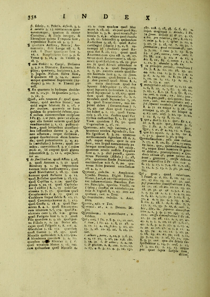 fc. febris , v. Febri», deferib. j, 3, S. curatio 3, :{. tertianarum quar- tanarumque, quarum & certus Circuitus , & Finis integer, ic liberaliter quieta Tempora funt , expeditior Ratio elt j, 3, 7. 5 quartana Aeitiva , Brevis ; Au- tumnalis, fere Longa elt i, 8, ItS. fi Duae quarta, ae funt 3, i£, 1. Simpliciores funt 3, 3, 6. Vetus q. 3, 16, 4. in Vetere q. ib. 3. % cum Verbtt : v, Coepi, Defin.ens 3, 3,7. v. Discutio. Exerceo. Im- plico, quartanis. Incipiens 3, 3,7. ■v. Jugulo. Nafc.or. Solvo Sum, fi quartana cit 3, 14, >1. maxi- meque quartanae Supervenit (hy- drops) 3, il> 7. v. Timeri po- teft. Ex quartana in hydropa decide- rat 3, 11,31. In quartana 3, 15, t. J. 16. 3. Quafi, adv. tanquam fi: qua!: quae- ratur, quid medico liceat; non quid aegro falutare fit a, 16, 7 fer ironiam, quamvis ne haec quidem fic praeteriri debent, qua- fi nullam controverfiam recipiant IPr.|7. i. ut puta, quia : ut alia at- que alia fummi autores quafi fola venditaverint 3, 1, 17. poitea ci- bum , quafi levioribus acceffioni- bus initantibus darent 3, 4, 38. non o&avum , neque decimum , neque duodecimum diem fumen- do, quafi potentiorem 3, 4, .43. is (modiolus ) habena, quafi te- rebra, convertitur 8, 3, 7 i. eodem modo ac. id corpori quafi gluten inhaerefeit 8, S> «> »• aeque forti- ter ae. qf de fimilitudine. quafi Affixa 3, tS, 4. quafi Arenam 1, 7, 30 quafi Bicornes 8, 1, 34- imponendo tantum lenia medicamenta , quae quafi Blandiantur 3, 18. 33. cum humore quafi Bullante 7, 4. 11. quafi .Pullulae quaedam 5, 18,173. quafi Capillos t, 7.50- quafi Ca- pitula 7, 30, 16. quafi Capitula- tae ( coftae ) 8, 1, 39 quafi Car cinoma 7. 7. 37- quaedam quafi Cataplasmata 4. 9. 13 quafi in Cochleam ferpat fafeia 8, 10, 17. quafi Concretus humor 7, 7, 113. quafi Crutt? 3, 18. 4. quafi Dor- miens t, 4, t. quafi Excaecato- rum itinerum 7,7, 174. quali Ex- ulcerata caro 3, i8, 134- genna quafi Fatigata funt i, 1, 7. quafi Fila quaedam 2, 4, 10. quafi par- va filtula 7. 7. 34- fentus ali- cujus quafi Frigoris i, 8, 116. q. Glandulae 3. iS, ica. quaedam quafi Guttae 5. 18, 19?. quafi Maculis quibusdam 1, 8, to;.qna. JS Membrana quaedam 7, 4, 21. quasdam qu^fc Miculas 2, 3 6, quafi venarum Motus 3, 28, 143. cum quibusdam quafi Mpcofis 4» 13. t. cum quodam quafi Mur mure 7,18,10. aliquae quafi Nu- beculae 1, 3,8» quafi tenuis Pul- ticula 7, f,f. aliqua quafi Funda 3, 28, 11. fubtradtis q. qoibusdam Radicibus 5, 18. 6. quafi Rjfae cartilagini ( limilc ) 7, 4. 8. to- tumque id ( fraUum) quafi Re- cens fiat 8, 10, 113. quod quafi Recrementum ejus eft 3, i», 27. venae quafi Recurvantur 3, z8, ij.. oculi quafi Rekduti 3, 16, 33. plu* res ie quafi Rivuli oltcndunc in filtula 7, 4, 4. quafi Sanguinem t. 7* I°- caetera omnia quafiSa- nis facienda iunt 4. l, 33 fjnon. ib. tamquam, quali Scrurn x, 11, 3. duo parvuli quafi Sinus 8, t, jo. cutis ducentem quafi fua Sponte fuhfequitur 3, x6 , 113. quali Squamis quibusdam 3, 15, 4. quafi Squamulae 5, 28.173. quae' dam quafi Squamulae 6. 2, 1. quasdam quafi Squamulas 7, 16, 74; quafi Transcurrere, non im- primi debet ( ferramentum ) 7, ,2> 47- cor duos quafi Verticu- los habet 4, t, 13. quafi Verru- cula 3, 28, ni- duobus quali Vtr ticibus evitantibus 8, «, Si cuafi Viam quandara I Pr. 91. qUafi Gnguinofum 3, 26, 74. Quatenus, adv. rtfp. eatenus, q v quatenus terebra Agendailt, fco bis (ignificat 8, 3,14. quatenus medicamentis Agendum eft 4, 7 148. Caput eaque, quae in ore’ Iunt. non lirgu» tantummodo pa latoque terminantur, fed etiam, quatenus oculis noftris ExpQfit, funt 4, 1, 3. dici porclt, quate- tenjis Nocuerit (.filtula) 3, 28, .169. quatenus foeda Prominebit,’ excidendum eiit 6, 6, 54. qlla. tenUS Scire (curanti neceiTarium eft 4. z, 1. Qiiatuor, inde./in. v. Amphorae. Cyathi. Deures. Digiti. Fibrae. Horae, Loci.dv partrbuj corpori,.No- tae inflammationis. Omnibus Par- tes. Principia. Species. Vitelli, ea ( fpina ; confiat ex vertebris qua. tuor fc Viginti 8, 1, 43. eres aut quatuor , Caet. v. Tte$. Qu'tuordecim, in<\cclja. y, Anni Dies. Quater, afiv. v Ter. Q>'»terni. ae, a. v. Dentes. Di- gni; Quatriduum , i, quatriduove , v Triduo. Que , conj. I Pr. 7. 8. 9. 11,11. caet. ‘ em . 1 Pr. 44. 2. g, j, ,g. ,, 2» 17, l-i 4, 20,^6 bn• f, iy9 39. 5, z8. 11- 23. s| ,0> caet. i adhaec , porro , 2,10,5. 3.6-31. 4. 4, <7- 71. 3. 16, 34. 158. ,8,. 7> 25, 39. /. & adhuc, z, 4, ,y, ». ir qnidim, z. g, 1*1. a, 13. ia «7. 4- 8. 3. I J, 4. y, 2S, jjj. 587. 11*. 3. 28, 48. c, 6, 6f. v. • sque. magisque i. deinde, I pr 34Jynon. deinde 33 & 37, 4 I7' * enim 3, 8, 3. t. iritur 3, t, . S> t-7, 70 3, 28, i fi. 7, i2, 3t! Jummatim , quod reliquum eft, caet 24 '■ tUnc l' 7’ l3- 8- 9» f£»:yui.TV„T,4“f; *■ «r **.-11’ 7'. *t»»dai 3, «g, 40. ’ ' -n pnncipio periodi, ,ranfi,icntl *r- 7- *, 9. ir. 12. 36, ,0 4. «. 3,3. .. y?;.4 ; 9> 6. 2, ,, 10. 2, g, 5 g4 1. «O. 54. 2, II, ,j. j, ,j ’ 16 1. '5, 4. caet. s ’ u* 7- Tt m,*°JjH*bie adjicitur 2 . ,, _ 1. 6, 8. 10. z, 7, g5 V 1 ' V. 1-, . O 7’ ?/■ 5» 48, 22, 7* 17. i. 8,1, 39. 8, 4, 61. 8, 14. caet. y, cum, ex hic  *n> >s, per, polt , qui, quum ’, fum ’ rum caet. non monofyllabi1 udi ' f‘d fequenti yocabulo; ut ab eoo^ue , 4’ f* ex Coque 1, 3, ^ °ks°re ex hi^q»c 4* d' «7- caet. conf, 7, t0, H 4. m'-lu «• '» '9 8, iy, zi. 7’ *Z* ^Zo“V RUt7' ,j’ *• t)UC’ Et *•*. 10 1. 8. 2.20. que, ttialn ’ L1* S i■ U 16, ,34. 3q ie Qi.e r. 2,.^4.^'J v Tq“c. f que bn repe,,,. 3, 10. ’>J* 3- quater 7, 32, g feQ. Qiiemadmodum. adv. cum \dicat. 7. «7. 4. 8, io, 8;. fedi, 13 extr «o loco, quo, quemadmodum ft*. m, neque firmi homine. fe „™re. J debjnc. praecepimus; fi,, deme editum efi, quum yeteret Z. beant , gererent . om,J. debent c«m conjunctivo I Pr u,. • '3- 3. 17» J- 7.4. 18. 7,7> , «3* Sic! ’ ' 7> ,J*‘- 7‘ 3°- *<• conf, QliPrte?T 4 2qU°d0 rtl^m, 1 rael. 4. 4, b„. S, ,0. , . ., ffr. 27 ^ pfaeieden, dtmonftrativum I fv' «O XI. Itf. .s «1. 20.22. 2, „ 1». 30. 32. 4, 44 2,3.2. 4. 20.' ' y 3J- i9 1- 2* 5 i. 4. 12. 25. *; 6’ 4‘* x»‘‘ >'• 31 3.10. 8. 3. o , 4 4’ X1 39- d. 3- »3- 4, 14. 8 J, 28. .. 4, 4. ,82. V, h.v' 7|'l 7' 19' 6- caet' y' r,'v»’ ‘ e ’ U’ f,1u,nu demonftra- Y '* **.l- 9. 3. 16. 29J. ' g IU. oimjfo dcruonflratii^ \ .pr .o’ y- s» 54 98. 124. 2,47.40; 43- r, z, 3. 2, 10, 20 36 3,6,,- 4«- I. 8, 3. 3, 9. .7/4, , 4' x. 39- 4i ter. 47. H, 3, 9 ,,. 4* 4. I2- 74 4, .1, 12. 3, 27, ,, 3. x8. 19. 4,. Si. ,i8. 7, ! 39 7. '4. 21. 7. 16. 67. 7,/; • f’ i' CM quo d'e febris ex- fpeifiabitur 5, ,4, 7. ctnf> '* «3 3. 11. 61. 3. X3. ,c. „eoM P«r quae fupu feripta fllnt difeut! o