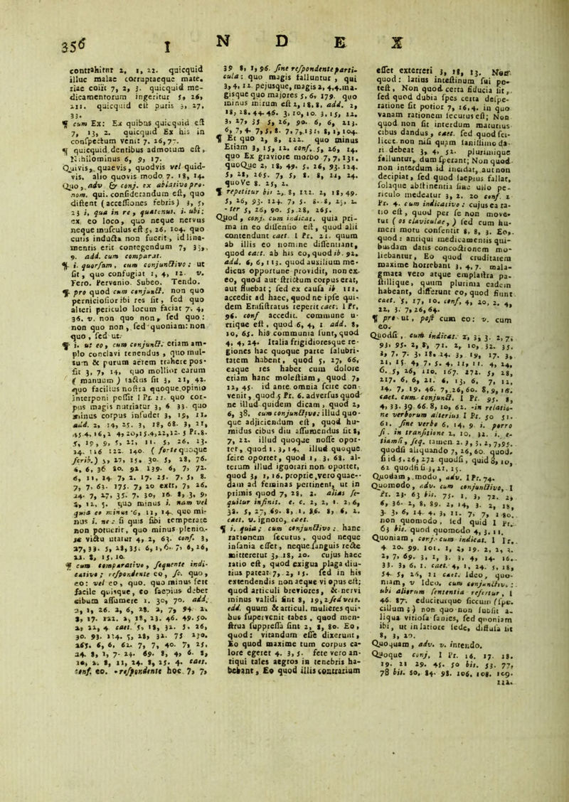 contrahitur 2, 1, 12. quicquid illuc malae corruptaequc mate, tiae coiit 7, 2, 3. quicquid me- dicamentorum ingeritur f, 26» 111. quicquid ell putis 3, 27, 33. _ cum Ex: Ex quibus quicquid eft 7, 13, 2. Quicquid Ex his ia confpecfum venit 7. 26,77. «i| quicquid dentibus admotum eft, Nihilominus 6, 9, 17. Quivis,, quaevis, quodvis vel quid- vis. alio quovis modo^7. ig, 14. Qil0,./J<tfv (y conj. ex ablative pro- nom. qui. confiderandum eft, quo diftent (accelTiones febris) 3, 3, 23 i, qua in re, quatenus, i• ubi: ex, eo loco, quo neque nervus neque mufculus eft j, 26, 104. quo cutis indudfa non fuerit, id lina- mentis erit contegendum 7, 3;,, 9. a dii. cum comparat. 1, querfam , cum cotijunflivo .- Ut fit, quo confugiat 1, 4, 12. v. Tero. Pervenio. Subeo. Tendo. qf. pro quod cum cenjunQ. non quo perniciofior ibi res lit, fed quo alteri periculo locum faciat 7, 4, 36. v. non quo non, fed quo : non quo non , fed'quoniam: non quo , fed ut.- ^ i. ut eo, cum ctnjunfi.' etiam am- plo conclavi tenendus , quo mul- tum & purum aerem trahere pos* fit J. 7» 14, quo mollior earum jf manuum ) tafius fit 3, 21, 42. quo facilius noftra quoque.opinio interponi peflit I Px. 21. quo cor- pus magis nutriatur 3, 6 33- quo irinus corpus infudet 3, is» u- add. 2, 14» 2j. 3» ig» 6i- 3, 21, 43-4, 16,2 4, 20,1 J.4,12,12- J Pf-g- s, 19, 9, s, 25. > '• s, 26. J3* 24. ti6 122. 140. ( forte quoque ferit?.') j, 17, IJ. 30. 5, 2 3, 7®* 4, 6, 36 »o. 91 IJ9- 6, 7, 72- «5, 11. 14 7> 2. ii- 7. s» *• 7, 7, «3- 173- 7> 2° «xtI* 7» 26. 24. 7, »7. 35. 7. 30» *> 3. 9> 5, ii, 5. quo minus i. nam vel qttra ce minus ‘6, 11, I4-. quo mir silis i. nec fi quis fibi temperare non potuerit, quo minus plenio,- vi&u utatur 4, 2, 63. eonf. 3, 37» 33- J» i*»3J. 6, 1,6. > 6»1®. vi. S, 1S> . ^ cum comparativo , ftqnente indi- cativo ; rcfpor.deate co , fc. quo, eo: vel eo, quo. qua minus fett facile quisque, eo faepius debet cibum affumere 1. 30, 70. aii. 2, 1, 26. %, 6, 1*. a, 7» 94 *■« 3, 17. rxi. », i», 13. 4®- 49- 3®* a, »1,4. cms. 'j, ig, 31. J. a«» 3o. 93. i’4. 3, ig, 31. 73 *?*• a6j. «, 6. 6i. 7» 7, 4°- 7» i*. 34. *, 1» 7- 24- «9> *, 4» ®- S» i«, ». I, 11, 14. I, 23. 4. *s»*s. f.mf. eo. • refptr.dtntt hoc. 7» 7» 39 *» t, 96. fine rcfpondenteparti- cula: quo magis falluntur, qui 3, 4. J1 pejusque, magis 1, 4,4.10». gisque quo majores j, 6, J79. qu0 minus mirum eft 1, ig, *, aii. 2> ig, 2g* 44. 46. 3, 10, 10. 3.1 3, ii, 3» 17» 33 S, 26, 99. 6, 6, 213. ®» 7, 7» 3. *• 7» 7*-» 3 r, g, 1, 104. 5f Et quo 2, g, in. quo minus Etiam 3, ij, 12. conf. j, 16, 14. quo Ex gtaviore morbo 7, 7,131. quoQue 2, ig, 49. s. 26, 93. 124. Si 2g, 26J. 7, s, g. g, 14, 24. quo Ve g. 2j, 2. % repetitur bii 2, g, 122. 2, 18,49. St 26, $3. 124. 7, J. g. g, 25, 2. * ter s, 26, 90. J,.2g, i6f. Qpod , «»7. c«»> indicat, quia pri- ma in eo dilfenlio eft, quod alii contendunt cact. 1 Pr. 21. quum ab illis eo nomine diflennant, quod cact. ab his eo, quod ib. 92, add. 6, 6,113. quod auxilium me- dicus opportune providit, non ex- eo, quod aut fhidium corpus erat, aut fluebat; fed ex caufa ib m. accedit ad haec, quod ne 1 ple qui- dem Erafiftiatus tepent cact: 1 Pr, 96. conf accedit, commune u- tiique eft , quod 6, 4, 1 add. g, 10, 6f. his communia 1’unt, quod 4,4,24. Italia frigidioresque re- giones hac quoque parte ialubri- ratem habent, quod j, 27, 66, eaque res habet cum dolote etiam hanc moleftiam, quod 7, 12, 45- id ante, omnia fcue con venit, quod ,5 Pr. 6. adverfus quod ne illud quidem dicam, quod 2, 6, 38, cum conjunCftvo: illud quo- que adjiciendum eft , quod hu- midus cibus diu aftiimendus fits, 7, 22. illud quoque noffe opor- tet, quod 1. 3, 14, illud quoque fcire oportet, quod 1, 3. 6g. al- terum illud ignorari non oportet, uod 3, i, 16. proprie,vetoquae-- am ad feminas pertinent, ut in ptimis quod 7, 2g, g. alias ft- quitur in/init. e. c. 1, 2, 1. 2,6, 38. 5, 27, 69. », I. »6. g, 6, 2. cact. v. ignoto, cael. 4J i. quia; cum conjunfiivo: hanc rationem fecutus, quod neque infama cflet, neque fiinguis re<fte mitteretur 3, ig, 20. cujus haec ratio eft, quod exigua plaga diu- tius pateat 7,. 2, ij. fed in his extendendis non aeque vi opus eft; quod articuli breviores, & nervi minus validi iint S, \9,2fedvctt. tdd. quum Scarticul. mulieres qui- bus fupervenit tabes . quod men- ftrua fupprefta fint 1, g, go. Eo, quod: vitandum efie dixerunt. Eo quod maxime tum corpus ca- lore egetet 4. 3, S■ fete vero an- tiqui tales aegtos in tenebris ha- bebant , Eo quod illis (oauarium eflet exterreri 3, u, i3. Notr quod: latius inteftinum fui po- teft. Non quod certa fiducia lit „. fed quod dubia fpes cetta defpe- ratione fit potior 7, 16,4. in quo vanam rationem lecutuseft; Nou quod non fit interdum maturius cibus dandus , caet. fed quod fci- licec. non nifi quam laniliiino da- ri debeat 3, 4, 51. plunniique falluntur, dum fperant; Non quod non interdum id insidat, aut nou decipiat, fed quod (aepius fallat, folaque abftinentia fine ufto pe- riculo medeatur 3, 2. 20 cmf t Pr. 4. cum indicativo c cujusca ra- tio eft , quod per fe non move- tur ( os claviculae, ) fed cum hu- meri motu confentit g, 8, 3. go,. quod : antiqui medicamentis qui- busdam datis conco&tonem mo- liebantur , Eo quod cruditatem maxime horrebant 3, 4,7. mala- mata veto atque einplaftta pa- illique, quum plurima eadem habeant, differunt eo, quod fiunt caet. 's, 17» «®. conf, 4, 10, 2, . 22, }. 7*26,64. pr«sui, poji cum eo: v. cum eo. Qiiodfi., cur» Indicat? z, 3; 3. 2, 7, 93. 9J- 2, t, 71. 2, 10, }2. 33. 3* 7. 7- 3> 24. 3, iy, 17. 3, 21. If- 4, 7. 3- 4. 11» 1 1. 4, 14, 0. s, 26, 110. 167. 27t. 3, 28> 217. 6. 6, 21. 6* 13, 6, 7, ii. It *9. 46. 7, .26, 60. 8,9,iis. caet. cum. conjunff, I Pr. 93. dr 3 3- 39 66. 8, 10, 62. -in relatio- ne verborum alterius I Pr. 30 31. 61. fint verbo 6, 14, 9 ,. porro fi. in tranfitione 2, 10, 32. i. e- tiamfi, ftq. raitien 2. 7, 3, 2, 7,93. quodfi aliquando 7, 26,60. quod, fi id 3, 26, 272 quodfi, quid 8, 10, 61 quodfi fi 3,2i. 15. Q,uodam , .modo , adv. I Pr. 74. Quomodo, adv. cum tOnjunRivo I Pr. 23- 63 bit. 73. ,, 3, 72. 2. <» 3<- 1, 8> 89. 2, 14, 3. 2, Ig, 3. 3, 6, 14. 4. 3, 11. 7, 7, , $0a non quomodo , led quid 1 Pr. 63 bis. quod quomodo 4, 3, 11. Quoniam, cor j.. cum indicat. 1 | r, 4 20. 99. iot. 1, i, 19. 2, 2, 3. 2» 7> 69.. 3, 1, 3. 3, 4, 14. 16. 33. 3» 6, 1. caet. 4, 1, 24. 3, 18, 34- 5, 16, 11 caet. Ideo, quo- niam, v Ideo, cum conjxnlisv,: ubi aliorum foetentia refertur, f 46 87- educituique ficcum ([pe. cillum}-) non quo non fuofit a- liqua vitiofa fames, fed qnoniam ibi, ut in latiore lede, diftufa lit 8. 3, 20. Quoquam , adv. v. intendo. Quoque conj, 1 Pr. ,4. ,7. ,g. 19. 21 29. 41- 30 bit. S). 77, 78 bit. so, (4. 9g. jo$, iog. ic.9. 112.