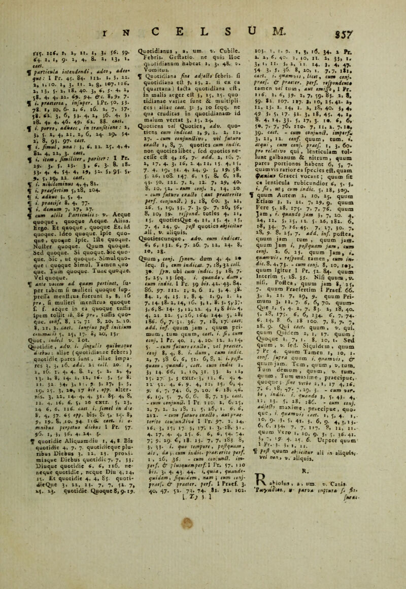 $57 tiq. nf. r. x, n. i, 3» 3*. 39- (q. 2, 2, 9. 2, 4. 8. 1| 13, U »4«. particula intendendi, 4</«o » que t I Pr. 43. 84. 111. t-> 3. n* 2, 1,10. 2, 3, n. x, 8» l®7*116- 2» 13. J- 2. 18. 4°- 3» 6• f* 4* 1* 58, 4. 4. 22. 69. J>4. £TC. 8,9» 7. $ i. praeterea , infupcr. I Pr. 50. 53. 78. 1, 20. 6- x, *, 16. X, 7, 37* 58. <x. 3, 6, 33. 4, x, 56. 4. 3> 18. 4« 4, 46. 49» *x. 88* enet* f i. porri, adleacc , in tranfitionc : x, 3, f. X, 4, XI. 2, 6. X4. 29. 34. 2, 8, 93. 97* ««»• i. fimul, una: 3, *, 21. XJ. 4>4» 8x. 4, IX, 3. caet. 5 i. itent, fimihter , pariter : I r r. 29. 3. 3* »3- 3» 3- 8- l8* 33. 4» 4. 34- 4> U) 3« 5» 93 S* 9. 5, 19, 22. £4«. nihilominus 4, 4, 81. i. praefertim 5, x8, 204. 1f i. adhuc 3. 5. 4* II praecift 8, 4, 77. i. demum 7, 27, 27. ^ cum aliis Particulis:- v. Aeque quoque , quoque Aeque. Alius. Ergo. Et quoque , quoque Et. Id quoque. Ideo quoque, lple quo- que, quoque lple. Ifte quoque. Noller quoque. Quum quoque. Sed quoque. Si quoque. Sic quo- que. Sic , ut quoque. Simul quo- que : quoque Simul. Tamen quo que. Tum quoque. Tuuc quoque. Vel quoque. ante vecem ad quam pertinet, fu* per tabem fi mulieri quoque (up- prefla menlitua fuerunt 1» 8, 16 pre, fi mulieri menltrua quoque f. f. aeque in ca quoque tuliis lpem tollit ib. 84 pro, titflis quo- que. conf. 8, 10, 71 8, 20, x, 10. 8,.xi, 2. caet. longius pofi initium commatis 3, 23, I/. e, 20, Ijj- Quot, indeil v. I ot. Quotidie , adv. i. fingulis quibusque diebus: aliae (quotidianae febres ) quotidie pares funt, aliae impa- res 3, 3, 16. adsi. xi coli. 10. 1, x, 16. r, 4, 4. 8. i, 3. x. x, 4, 13. x, 8, 14. x, ix, i<. 3, 3, 8. »1. 32 34> 3» * '•> 9- 3. 17» 3- 5. 19, 23. 3, io, 17 bis , opp. alter, nis. 3, xi, 14. 4, 4, 31. 83. 4> 8, 12. 4. 16, *. 3, 20 extr. 5, 23. 14 6, 6, 116. caet i. ftmel in dte 8, 4, 37. 4 3 °re- bis. 8j 3j 14. 8, 9, 19- 8, 10. 94- n <*> caet. o- mnibus perpetuo diebus 1 Pr. 37. S<5- 1, 3» 3*> 4. 24. 5- quotidie Aliquamdiu 1, 4,8 Bis quotidie 4, 7, 7. quotidieque plu* ribus Diebus 3. 22, x;. proxi- misque Diebus quotidiey, 7, 33, Diuque quotidie 4, 4, 216. ne- neque quotidie, neque Diu 4,24, 13. Et quotidie 4, 4, Sj quoti- dieQiie 3, xx, 13. 7, 7, 32. 7, 24. 13. quotidie Quoque8,9.19. Quotidianus , a, um. v. Cubile. Febris. Geftatio. ne quis Hoc quotidianum habeat 1, 3, 48. v. Vomitus. Quotidiana fine adjelfo febris, fi quotidiana eil ?, 13, 2. ii ex ea (quartana) ta£la quotidiana eil, in malis aeger eil 3, 13, 23. quo tidianae vatiae fune & multipli ces : aliae caet. 3: 3> 10 feqq. ne qua cruditas in quotidianam- id malum vertat 3, 13, 24. Quotiens vel Quoties, adv. quo- tiens cum indicat 1, 9, 2. 2, 12, 27. - cum conjunflivo , vel futuro exatta 1, 8, 7. quoties cum indic. non quoties libet, ied quoties re- celle eil 4, 1S, 7. add. x, 16, 7. i, 17. 4. 3> i*> 2. 4, II, 1 J. 4, 1 3, 7. 4. 19. 31- 4. 24, 9. 5., 19, 58. 5, 26, 10S. 147 6, 13, 8. 6, 18, 43* 5°. 121. 7, 2, 12. 7, 29. 4». 8> 10, 32. - eum conj. 2, 14, 20. - cum futuro exatto ( 4«f praeterito perf. conjunU.) 3, 18, 60. 3, XI, 2*. 3, >9* ii- 7- 3» 9- 7’ l6* f*» 8, 10, 39. refpond. toties 4, 11, 15. quoti esQue 4, 11, 1;. 4, 13, 7. 4, 24, 9. poji quoties abjicitur -ali , V. aliquis, Quotiescunque , adv. cum indicat. 6, 6, 131. 6, 7. 26. 7, 12, 24. 8, 10, 28. Quum > conj, fynen. dum 4, 4, i* feq. fi, cum indicat. 7, 18» 31 coli. 3*. fjn. ubi cum indic. 3* 18, 7. j, 23-, 13 feq. i. quando , dntn , cum indic. 1 Pr. 39 bis. 41.-43. 84. 86. 97. 112. 1, x, 6 1, 3. 4- 3*- 84. 1, 4, 13. 1. 8, 4. 1, 9, 1. x, 7, 14.38.1,14, 16. 3, i. 8. 3. s,-37* 3, S, 8. 14. 5,11, xx. 4, 1, 8 bti.q, 4. n xx. 5,-26, 1 tf+: 244; j, 281 18*. 6,-7, 31. 36. 7, 18, 17'. caet: add. inf. quum jam , quum pri- mum, tum quum, caet. i. fi, cum conj. 1 Pr. 40. 1, 4, 10. 12. 2, 14, 5. - cum futuro exaSlo , vel praeter, conj 8> 4, 8. i. dum , cum indic. 1» 7« 38 6. 6, 52. 6, 8, xi i.pofi- quar» , quando , caet. cum indic I, 3, 14. 66. 1, 10, 31. 33 2, 12, 25. 27- 3* J extr.-3, 12, 6. 4, 4. 22 52. 4. 6, 9. 4, n> 1-3- 4* 9- 6, 7, 74, 6, 9, 10. 6, 18, c,6. 6, 19, 5. 7, 6, 6. 8, 7, 23. caet. -cum conjunO. 1 Tt 110. 1, 6.25, 2, 7, 2. 2, i3, 1, 3> 26, 1. 6, 6, 212. cum futuro exatto , aulprae terito coujunUivo 1 l’r. 97- x* M> 1*2-3, t\i 17 i' *7* 1 3* :8> 3>. 4. 17, 4. 4, 23. *. 6, 6, 54. 74. 7; 9. 29. <>, 18. 13. 7* 7* 183 8, 3, 33. i. quo tempore, pojlquam , ais, da-,, cum indic, praetento perf. 1 , 26, ,3«. - cum coniunfl. im- perf. & plusquarr.perf.l I'r. 57. 1 10 bis. 3, 4. 43. 44. i. quia, quando, quidem, fiquitlem , nam-, cum 1 onj- pracf. & praeter, perf. 1 Praef. 3. 40. 47. 32. 73« 74- 81. 92. 102. L- r.) 3 1 103. 1. I. 9. 1, 3, 16. 34. 2 Pr. 2. x, *, 40. 2, io, 11. 1, 33, 1, 3» •> »*• 3. 2, 11 14. j, 4, 47. 54 3* S. (6. 8, 20, 1. 7,7, ili, caet. i. quamvis, licet, cum conj. praef. Cr praeter, perf. refpondent» tamen vel tum, aut omijfo, I Pr. II*. 2, 6, 39. 2, 7, 59. 83. 2, t, 39. 82. 107. 117. J, 10, 25.42. 2, 12, 13. 1, 14, I. 2, x8, 40. 3, 4, 4? 5* S> >7- 31. 3» «8, 45. 4. 1* 8. 4. 14. 35* 3. 17* 3- i». *, 6, 3*. 7> 7i 76. no* 7, 11,2. 7,1», 39. caet. - cum conjuntt, imperf, 3, 21, ii. conf. quum, tum. i. atqui, cum conj. praef. 1, 3, 6o. pro relativo qui , lenticulam tol- lunt galbanum & nittum, quum pares portiones habent 6, j, 7. quamvis rarior ea fpecies elt, quam fetstiitr Graeci vocant; quum fit ca lenticula rubicundior 6, 5, 5, ». fic, ut i cum indic. 5, 18, 309. quum Autem 2, 10, ij. quum Etiam j, 2, 21. 7, 29, 9. quum Fere 5, 28, 175. 7, 7, 76. quum Jam, i. quando jam 3, 7, 20. 4, 24, 12. 5. 13* 1 x. 5. 16, 282. 6. 'f’ 7’ J6’ 45- 7. 17. 30. 7, x8> 9- 8, 15, 7, add. inf. poftea, quum jam tum , quum jam. quum jam », pojlquam jam, cum conj. x, 6, 25. quum Jam, ». quamvis, refpond. tamen, eum in, dic. 8,4,73. - cum conj. 8, to, 143. quum Igitur I Pr. 52. 84. quum Interim 5, 28. 35. Nifi qunra.v. nifi, Poitea , quum jam 8, 25, 7. quum Praefertim I Praef, 66. 3, x, 2i. 7, xc), 9. quum Pri- mum 3, 12, 7. 6, 6, 70. quum- Qiie '» 3» 4- x. 7. 83. 2, 18, 40. 5. 28. 175. 6 6, i34. er, 7, 74. *. 14, 8 6, 18 100. 7, 8, 7. 7, 28, 9. Qui caet. quum , v. qui. quum Quidem 2,1, 17. quum. Quoque 2, 7, 1. 8, 20, i. Sed quum , v. fed. Siquidem , quum 7 Pr 4. quum Tamen 1, io, 1. conf. Jupra quum quamvis, cir quutnjam. T-um , quum, n, tum. Tum demum , quum, v. tum. quum, Tum masime , praecipue,- quoque ; fine vetbo 1,1, 17 4,16. 7. 47» 7> 19* 3- - tum ver. bo , indic, s. quando 3, 3, 43. 4, 113. 28, 18C. - cum conj. adjelh maxime, praecipue, quo- que, quamvis taet. 1, j, 4, 9- 3. S. 41. 3. 6, 9. 4,3*13. 6, 6, 134, 7, 7> , ,7> Sj u, quum Vero 1, ,0> 9. 3, 3, ,s. 4,. 3> ~> '9 4, 25, 6. Utpoce quum 1 ”r* 3- 3> 1, 11. 1? P°ft quum abjicitur ali in aliquis, Vel nin > aliquis. R R. . _ abiolus , 3 , um v. Canis- ‘Vecyeceiti., n- parva ruptura fi fis. furat-