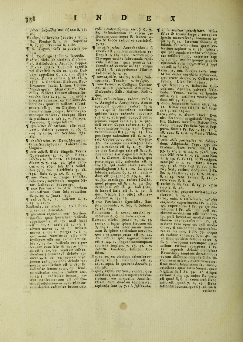 far a. pxydoict dcc. :»’ano6, 18, 81. 1 Radius, i. Brevior ( cubito ) 8, 1, 80. Plenior 8, i. 83. Superior 8, 1, 80. Tenuior 8, 1,80. IT v. Caput. Offa in cubitus Si- ' tutsi Ii v. Confurgo. Infinuo. Recedo. Radix 1 dicis, de oleribus f plantis v . Ariftolochia. Arundo. Cappar, & ejus cortex. Cucumis agreltis vel filvettris. radix ea, quam Dul- cem appellant 6, 10, 3 ». glycyr. rhiz.a. Dulcis radicis S, 10, 18. 3, 23,9. v. Gentiana. Ribiscus. Hyo- fcyamum. Inula. Lilium. Lolium. Mandragora. Mentafttum. Nar- ciffus. radices Olerum alienae Ito- ■macho funt 1, 15, 2. in media materia numerari ex Oleribus de- bere ea , quorum radices aflumi- mus 2, 18, 9. ex Oleribus ( in- flant) allium , cepa , braffica.O- mnesque radices , excepco fifere & paltinaca 2, 16: 1. v. Panaces. Ponticus. Quinquefolium. fpccialiter de raphano, elfe radi- cem , deinde vomere 3, 16, 6. conf 1, 3, 50, it. Scribon. T(bo- dii. ^ de aliis rebus. v. Dens. Myrmecia. Pilus Staphyloma. Tuberculum. Unguis. cum adjeci. Biais Singulis Ternis Quaternisve 8, 1, 40. Flexa, Recta , v. in dens, ad Imam ra- dicem 7, 7, 114. ad Ipfas radi- ces 7, 7, 109. fub Ipfis radici- bus 7, 7, 70. Latifiimis 3, 28, 133. Suis 6, 9, 29. 8, 1, 94- cum Verbis: v. Fxigo. Inflefto. Inhaereo, myrmecia, ungues-Ni- tor. Relinquo. Subterago. ^ cum Particulis: v. Ad. herbam mentaftrum Cum fuis radicibus 6, 9, 29. v. Juxta. Sub. radice S, 1, 41. radicum 6, 7, 13. 7, 12, r. Radicula, ae dimin. v. Mali Puni- ci tenues radiculas. fpeciatim raphanus, conf Scribon. %hodii. quae fpecialiter radicula appellatur 2, 18, 13. mali fucci xilt 1, 2i, 1. acris e it 1, 21, 3- alvum movet 2, 29, 2. urinam movet 2, 31, 2. purgat 3. T, 4- qui .nane vomiturus eft, ante hvffopum effe aut radiculam de- bet 1, 3, 50. radicula aut e po- fca aut cum fale & aceto eden- da elt 5, 27, 84. multam effera- diculam (oportet,) deinde vo- mere 4, 2. 40 ex intervallo je- junum radiculas effe, deinde vo- mere, neceffatium ett 3, 28, 183. radiculae femen 3, 27, 64. femi- na radiculae corpus erodunt caet. x, 33, i. radiculae fuccus . va- lens medicamentum elt ad fto- tn-ihi refolutionem 4,3- 3fi'nai1 (cui dandus radiculae fuccus cum rofa (contra fonum caet. ) 6, 7, 87. infundendum in aurem ca» ftoreum cum aceto & laureo o- leo & fucco radiculae corticis 6, 7. 79-.. U de aliis rebus. Acrochordon , fi excifa eft , nullam radiculam re- linquit 5, 28, 231. Acrothymio Clavoque excilis fubrotunda radi- cula nafeitur. quae penitus de- fcendit ad carnem ib. 232. eique relifta ib. adaperiuntur Pilorum radiculae 6, 4, 9. K cum adjeSliv. Multa, Nulla, Sub- rotunda , Tenuis ; v. in fuper. V cuns Verbis: v. Colligor. Contun- do. it. in fuperiorib. Adaperio, Defcendo , Effe, Nafcor, Relin- quo. Rado, rafi , rafum , radere, rafus, v. Aeruginis. Aeruginem, Aream novacula quotidie radere 6, 4, 9. Capillis fluentibus maxime quidem laepe radendo fuccurri- tur 6, 1, 3. fi pott concodionem jejunus Caput radit 1, 3, 6. pro- delt etiam Caput radere 4, 2, 36. Caput radatur 3, 23, 24. Caput radendum ( eft ) 3, 20, 13. Ca- put faepe radendum elt 6, 1, 7. ralo Capite 7, 7, 160. v. Cartila- go. ea quoque (Cartilago) fcal- pello radenda eft 8, 2, 7. five os live Cartilago rafa eft 8, 2, 8. quali rafae Cartilagini limile7, 16, 8. v. Clavum. Dens.fcaber, qua parte niger eft , radendus eft 7, 12, 18. qui radit Haec (os vel cartilaginem ) 8, 2, 10. Id quod fubinde raditur 6, 4, 11. raden- dum eft (Inguen) 7. 19, 4. ®s, v. fup. cartilago, radere (Os) id, quod pingue eft 8, 1, 6. id (Os) radendum eft ib. 9. radi (Os) & laevari fatis eft 8, 5, 39. fi «id Vitiofi (in offe) eft, ra- endum 6, 13, 13. cum Particulis: Quotidie , Sae- pe , Subinde , v. Jup. it. Subinde 3. 28, 234. Ramentum , i. cornu cervini ra- mentum 6, 9, 10 hodie rafura Ramex, micis, quid? 7, 18, 33. ramex fi fuper ipfum ferotum eft 7, 22, 1. ubi inter imam tuni- cam & ipfum tefticulum nervum- que ejus ramex ortus eft 7, 22, 17. ubi in ipfo inguine ramex eft 7, 14. 1. inguen nonnunquam ramices implent 7, 18, 44. v. Aduro, innalcor. lnfideo. Ob- fideo. Rapa, ae. ex oleribus valentior ra- pa 2, 18, 13. mali fucci eft 2, 2i,2. aqua, in qua rapa decofta 3, 28, 98. Rapio, rapui, raptum, rapere, quo celerius ejusmodi tempeifates cor- ripiunt, -eo maturius Auxilia, etiam cum quadam temeritate, lapienda funt 3, 7,6 i. fejlinanda. T >• *'» mortem praecipitare, «rina fulva & tenuis faepe , antequam fpacio maturefeat , hominem ra- pit 2, 6, 31. laterum dolores & infania febricitantium quam ce- lerrime rapiunt 2, 1, 33. (olent , qui per omnia membra vehemen- ter refoluti funt, celeriter rapi 3; 27> 13. mulier quoque gravida ejusmodi cafu ( dyjcnteriae J rapi poteft 2, 8, 100. Rarus , a , um. i. cujus partes nsul- ta vel ampla tntcrjlstia dijlinguunt, opp. creber denfus. v. Coftae pars. Fibula. -Lien. Os. Sutura. K opo. frequens v. Balneum. Con- cubitus. Species, adverfa Vale- rarior ea fpecies eft 3. rarillima venere uten* dum eft 3, x7, 33, T quod Admodum rarum eft 8, 14 11. Nimis rara (fibula vel Puta- tu ) 3, 26, ii} bis. Raro, adv. v. alvum Duci. Eve- nit. Excedo, magnitud. Expleo. Fit. Habeo, lncrelco. Nafcor Per- duco. Pereo. Proficio. Spiro. Sup- puro. Sum I pr. 80. 3, 23, 18, 224. 8, 1, 6. v. Venio. Video, Utor. II cum aliis particulis: v. Admo- dum. Aliquando. Fere. opp. In- terdum, fynon. raro, Nili I Pr. 93' 3» t6, 4. 4, 24, x. 5,18, 209. non Nifi raro 3, 4, rj. raro Non >, 3> *9- 6, 113, u. Praecipue. raroQue 4. 2, 50. raro, Saepe opp. 5, 28, 123. 248. 8, 20, 3. ra- ro, Sed; rarius. Sed, caet. I Pr. 80. 3, 18, 82, 5, 23, j, 7, x8l4,. 8, 4, 24. raro Tamen 8, ii, 3. raro Vero 8, 8, 4. 5 H rarius 3, 28, 123. 6, j, j. . pro raro 3. 6, 48. r Raritas, aris, propter raritatem (vi- tiorum ) 7, 14, 1. Ratio , onis. ratiocinatio , vel ejus caufae opp. experimenta I Pr 11,29. opp. experientia I Pr. 59. opp. cu- rationes I Pr. 48. nec poft ra- tionem medicinam effe inventam, led poft inventam medicinam ra- tionem effe quaefitam 1 Pr. 38 ratione vero opus eft ipf, medi- cinae, fi non lemper inter obfcu- ras caulas caet. I Pr. 79, neque ab ratione abhorret 6, 6, 42. ac ne illud quidem ratione caret 3, 6, 7. Corporum rerumque natu- ralium ratione comperta 1 Pr. 21. repertis deinde medicinae Remediis, homines de rationibus eorum dilferere coepiffe I Pr. 38. requirunt etiam , quare venae no- ftrae modo fubmitcanc fe , modo attollant: quae ratio Somni, quae Vigili;- fit 1 Pr. 34. ab Alique ratione I Tr. 29. cujus Ea ratio eft quod 8, 8, 5. cujus (rei; Haec ratio eft, quod 7, 2, 13. Hanc rationem fecutus.quod 3.18. 20. fi rationes