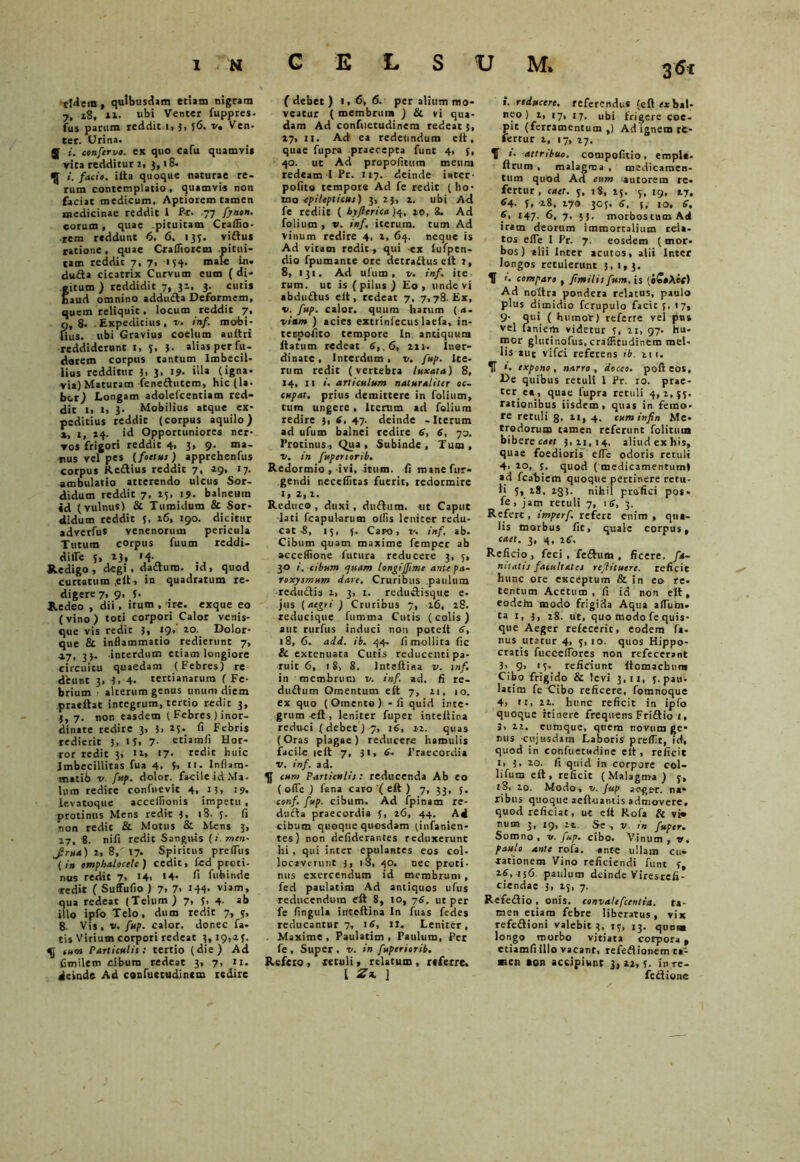 tIdem, quibusdam etiam nigram 7, x8, xi. ubi Venter fuppres. fus parum reddit i, 5, $6. v. Ven. ter. Urina. J i. conferve. ex quo cafu quamvi* vita redditur 2, 3,18. «. facio, iita quoque naturae re- rum contemplatio, quamvis non faciat medicum. Aptiorem tamen medicinae reddit 1 P-r. 77 fynon. cotum , quae pituitam CralTio- rem reddunt 6. 6. 133. viftus ratione, quae Crafliorem -pitui- tam reddit 7, 7, 134. male in* du£ta cicatrix Curvum eum ( di- itum ) reddidit 7, 32, 3. cutis aud omnino addufta Deformem, quem reliquit, locum reddit 7, o, 8. Expeditius, v. inf. mobi- Hus. ubi Gravius coelum auitri reddiderunt 1, 5, }. alias per fu - dorem corpus tantum Imbecil- lius redditur 3. 3. 19- (igna* via) Maturam fene&ucem, hic (la. bor) Longam adoleicentiam red- dit 1, i, 3- Mobilius atque ex* peditius reddit (corpus aquilo) *, 1, 24. id Opportuniores ner- vos frigori reddit 4, 3, 9. ma- nus vel pes (foetus ) apprehenfus corpus Reftius reddit 7, 49, 17. ambulatio atterendo ulcus Sor- didum reddit 7, 15, 19. balneum id (vulnus) Si Tumidum & Sor- didum reddit 5, x6, 190. dicitur adverfu* venenorum pericula Tutum corpus fuum reddi- difle 5, 13, »4- Redigo, degi . dadtum. id, quod curtatum .elt-, in quadratum re- digere 7, 9, J. Redeo , dii, itum , ire. exque eo (vino) toti corpori Calor venis- que vis redic 3, 19» xo. Dolor- que & inflammatio redierunt 7, 4.7, 33. interdum etiam longiore circuitu quaedam (Febres) re deunt 3, 3, 4. tertianarum ( Fe- brium alterum genus tinum diem pratftat integrum, tertio redit 3, {, 7. non easdem ( Febres ) inor- dinate redire 3, 3> A Febris redierit 3. * 5. 7- etiam fi Hor- ror redit 3, n» >7- redit huic Imbecillitas fua 4, f, 11. lnflam- matib v fup. dolor, facile id Ma- lum redire confuevit 4, »3, .’9. levatoque accelfionis impetu , protinus Mens redit 3, iS. 5. fi non redit & Motus & Mens 3, 17, 8. nifi redit Sanguis (i.men- Jru4)1,8/17. Spiritus preffus (in omphalocelc) cedit, fed proti- nus redit 7, i4> '4- fi fubinde «■edic ( Suffufio ) 7> 7> 144* viam, qua redeat (Telum ) 7, 5, 4. ab illo ipfo Telo, dum redit 7, 5, 8- Vis, v. fup. calor, donec fa- tis Virium corpori redeat 3,19,43. cum Particulis: tertio (die) Ad fimilem cibum redeat 3, 7, «I. deinde Ad coufuctudincm redire f debet ) t,6, 6. per alium mo- veatur ( membrum ) Si vi qua- dam Ad confuetudinera redeat 3, 27, u. Ad ea redeundum elt, quae fupra praecepta funt 4, f, 40. ut Ad propofitum meum redeam I Pr. 117. deinde inter- polito tempore Ad fe redit (ho- mo epilepticus) 3, 23, 4. ubi Ad fe rediit ( byftcrica )q, 20, 3. Ad folium , v. inf. iterum, tum Ad vinum redire 4, 2, 64. neque is Ad vitam redit , qui ex fufpen- dio fpumante ore detradtus elt 1, 8, 131. Ad ufum , v. inf. ite tum. ut is ( pilus ) Eo , unde vi abdudtus ell, redeat 7, 7,78. Er, v. fup. calor, quum harum (a. viam ) acies extrinfecus laefa, in- tespofito tempore In antiquum flatum redeat 6, .6, 22 r. inor- dinate, Interdum, v. fup. Ite- rum redit (vertebra luxata) 8, 14, 11 i. articulum naturaliter oc- cupat. prius demittere in folium, tum ungere. Iterum ad folium redire 3, S, 47. deinde -Iterum ad ufum balnei redire 6, 6, 70. Protinus, Qua , Subinde, Tum, v. in fupertorib. Redormio , ivi, itum, fi roane Tur- gendi neceilitas fuerit, redormire I, 2, 2. Reduco , duxi , dudtum. «t Caput lati fcapukrum ollis leniter redu- cat S, 15, 3. Caro, v. inf. ab. Cibum quam maxime femper ab acceflione futura reducere 3, 5, 30 /. cibum quam longiJf me ante pa- roxysmum dare. Cruribus paulum redudtis 2, 3, 1. reductisque e- jus (aegri ) Cruribus 7, 26, 28. reducique fumma Cutis (colis) aut rurfus induci non potelt 6, 18, 6. add. ib. 44. fi mollita fic & extenuata Cutis reducenti pa- ruit 6, 18, 8. lnteliina v. inf. in membrum v. inf. ad. fi re- duftum Omentum elt 7, 21, io. ex quo (Omento) -fi quid inte- grum-ell, leniter fuper inteltina reduci ( debet) 7, 16, 12. quas (Oras plagae) reducere hamulis facile telt 7, 31, 6. Praecordia v. inf. ad. cum Particulis: reducenda Ab eo ( olle ) fena caro '( eft ) 7. }}, 5. conf. fup. cibum. Ad fpinam re- ducta praecordia 3, 26, 44. Ad cibum quoque quosdam (infanien- tes) non defiderantes reduxerunt hi , qui ir.ter epulantes eos coi. locaverunt 3, 18, 40. nec proti- nus exercendum id membrum , fed paulatim Ad antiquos ufus reducendum ell 8, 10, 76. ut per fe fingula inteltina In fuas fedes reducantur 7, 16, II. Leniter, . Maxime , Paulatim , Paulum, Per fe , Super , v. in fupersorib. Refero , xetuli, relatum , referre. I 2 a. ] i. reducere, referendus (efl «bal- neo) 2, 17, 17. ubi frigere coe- pit (ferramentum ,) Ad ignem re- fertur 2, 17, 17. f i. attribuo, compofitio. empl*. Itrum , malagma , medicamen- tum quod Ad eum autorem re- fertur, enet. 3, 18, 25. 3, 19, 27, 6a,. 5, 28, 170 303. 6, 5, 10. S, f, 147. 6, 7, 55. morbosttim Ad iram deorum immortalium rela- tos efle I Pr. 7. eosdem ( mor- bos ) alii Inter acutos, alii Inter longos retulerunt 3,1,3. U 1. comparo , fmilis fuste, is (i£»Aeff) Ad nciltra pondera relatus, paulo plus dimidio fcrupulo facit 3, 17, 9- qui ( huraot) referre vel pus vel laniem videtur 3, 11, 97. hu- mor glutinofus, craffitudinem mel- lis aut vifei referens ib. 211. 5T i- expono, narro, doceo, pol) eos. De quibus retuli 1 Pr. 10. prae- termea, quae fupra retuli 4,2,33. rationibus iisdem , quas in femo- re retuli 8. xi, 4. cum inf n Me- trodorum tamen referunt folituia bibere coet 3,21,14. aliud ex hi9, quae foedioris efic odoris retuli 4> xo, s. quod ( medicamentum) ad fcabiem quoque pertinere retu- li 3, 18, 233. nihil profici pos* fe, jam retuli 7, 16, 3. Refert, imperf. refert enim , qua- lis morbus fit, quale corpus, caet. 3, 4, 16. Reficio , feci, feftum , ficere. fa- nitatu facultates reflituert. reficit hunc ore exceptum & in eo re. tentum Acetum, fi id non elt, eodeha modo frigida Aqua alium* ta i, 3, 28. ut, quo modo fe quis- que Aeger refecerit, eodem fa- nus utatur 4, 3,10. quos Hippo- cratis fuccelTores non refecerant 3> 9> 'S- reficiunt Itomacbun» Cibo frigido & levi 3,11, 3. pau- latim fe Cibo reficere, fomnoque 4, n, 22. hunc reficit in ipfo quoque itinere frequens Fridlio 1, 3> 2i. cumque, quem novum ge* nus cujusdam Laboris preffit, id, quod in coftfuetudine cit, reficit 1» 20. fi quid in corpjre coi- lifum ell, reficit (Malagma) 3, iS, 20. Modo* v. Jup aege-r. na- ribus quoque aeftuantis admovere, quod reficiat, ut elt Rofa Si vi« num 3, 19, 22. Se ■, v. in fuper• Somno, v. fup. cibo. Vinum, v. paulo ante rofa. ante ullam cu- rationem Vino reficiendi funt 3, 26,456 paulum deinde Viresreii- ciendae 3, 15, 7. Rcfedlio . onis. convalefcentia. ta- men etiam febre liberatus, vix refedtioni valebit 3, 13, 13. qunaa longo morbo vitiata corpora , ctiamfi illo vacant, refedlionem ta- men aon accipiunt 3,22,5- inre- fe&ione