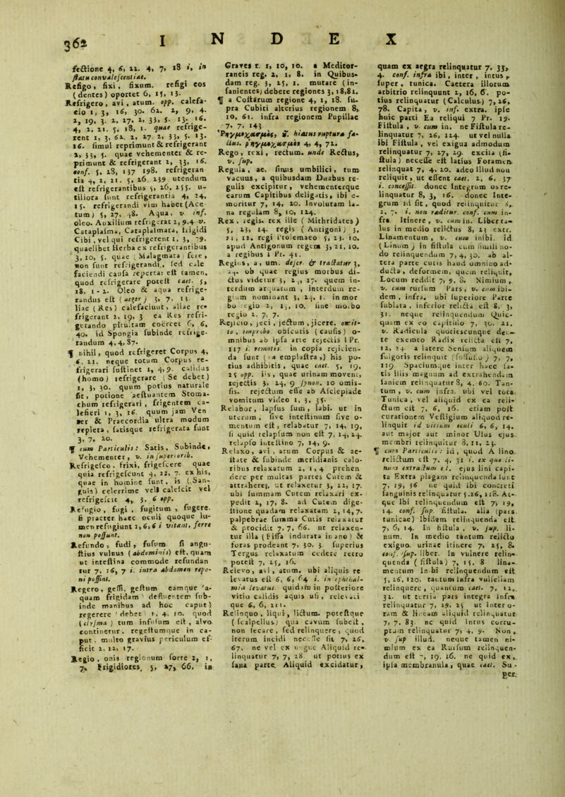 3<5* INDEX feftione 4, 6, ix. 4, 7> 18 »'• flatuconvalefcenliae. # Refigo 1 fixi, fixum. refigi eos (dentes) oportet 6, «f, ij. Refrigero , avi , atum. opp. calefa- «io i, 3, i6> 3°- 6». 1, 9> 4- 1, 19, 3. 1, 17. *• 3)> J- x3* '*• 4, 1. xi. 3, iS, 1. refrige- rent 1, 3, 6*. i» 17- t> 53« 5* '31 16. fimul reprimunt & refrigerant x, }3, 3. quae vehementer & re- primunt & refrigerant 1, 33, iS. tonf. 3, xS, 137 ‘5>8- refrigeran tia 4, 2, 2i. 5, 26 239 utendum elt refrigerantibus 3, 26, 255. u- tiliora iunt refrigerantia 4, 24, 15. refrigerandi vim habet (Ace tum j 5» 27, 48. A qua, v inf. oleo. Auxilium refrigerat 2, 9A ?■ Cataplafma, Cataplaimata, Rigidi Cibi, vel qui refrigerent 1, 3, -9. quaelibet Herba ex refrigerantibus 3,10, 5. quae Malagmata fcie , non funt refrigerandi., led cale faciendi caufa reperta: e It tamen, quod refrigerare pocelt caet. j, 18, 1-2. Oleo & aqua refrige- randus elt (<»<?*'') 3« 7» H a liae (Res) calefaciunt, aliae re» frigerant 2, 19, 3 ea Res refri- gerando pituitam coercet C, 6, 40. id Spongia fubinde refrige- randum 4,4.87. f nihil, quod refrigeret Corpus 4. 4. 11. neque totum Corpus re- frigerari fuitinet i, 4>9- calidus (homo) tefrigerare (Se debet) 1, 3, 30. quum potius naturale fit, potione aeftuantem Stoma- chum refrigerari , frigentem ca- lefieri i, 3, 16 quum jam Ven •er & Praecordia ultra modum repleta , fatisque refrigerata funt 3. 7. io- a|f cum Particulis: Satis, Subinde, Vehementer, v. infupenortb. Refrigefco. frixi, frigefeere quae quia refrigefeunt 4» 2X> 7- e5t his, quae in homine funt, is .(.San- guis) celerrime veli calelcit vel refrigefttc 4, 3, 6 opp. Refugio , fugi , fugitum , fugere, fi praeter haec oculi quoque lu- men refugiunt 3,6,6 t vitant, ferri non pofjunt. Refundo , fudi , fufum fi angn- ftius vulnus (abdominis) elt. quam ut inteflina commode refundan tur 7, il, 7 i. intra abdomen rtpo- ni pojfinl. Regero, gefli. geltum eamque 'a- quam frigidam 1 defluentem fub- inde manibus ad hoc caput) regerere ' debet! 1,4. 10. quod (chjma ) tum infidum e(t , alvo continerur. regeftumque in ca- put . multo gravius periculum ef- ficit 1. 11, 17. Regio, onis regionum forte 2, 1, 7» frigidiores, s, »7» 66, in Graves r. t, 10, 10. a Mediter- raneis reg. x, 1, 8. in Quibus» dam reg. 3, if, 1. mutare (in- fanientesj debere regiones 3, 18,8r. a Coitarum regione 4, 1, 18. fu- pra Cubiti alterius regionem 8> 10, Si. infra regionem Pupillae 7- 7, 43 *Pnypce^xrptit, ». hiatus ruptura /x- Uus. ptiyfia^atrptii 4, 4, 71. Rego, rexi, rectum, unde Redhis, v. fup. Regula, ae. fimis umbilici, tum vacuus, a quibusdam Duabus re- gulis excipitur, vehementerque earum Capitibus deligatis, ibi e- inuritur 7, 14, 10. Involutam la- na regulam 8> 10, 124. Rex, regis, rex ille ( Mithridates) 5, 23, 14. regis (Antigoni) 3, 11, 12. regi Ptolemaeo 5, 23. io. apud Antigonum regem 3,21,10. a regibus 1 Pr. 41. Regii.s, a, um. dejer■ £r tradatur 3, a1. ob quae regius morbus di- ctus videtur 3, 2 ,, 17. quem in- terdum arquatum , interdum re- gium nominant 3, 24, 1. in mor bo egio 2, i,, 10. fine uio.bo regio 2, 7, 7. Rejicio , jeci, leftum , jicere. otrit- tv , improbo oblcuris ( caufis ) o- innibus ab ipfa arie rejectis l Pr. 117 i. remotis in copia rejicien- da funt (ix emplaltra ,) his po- tius adhibitis , quae caet. 7, 19, 23 opp. fis, quae urinam movent, rejectis 3, 24, 9 jynon. 10 omis- fis. rejedtum efle ab Afciepiade vomitum video 1, 3, 35. Relabor, lapfus fuin , labi, ut in uterum , five inteltinum five o- mentum e it, relabatur 7, 14, 19, fi quid relaplum non elt 7, 14,24. rclapfo iiitcltino 7, 14, 9. Relaxo, avi, arum Corpus & ae* itate & fubinde meridianis calo- ribus relaxatum 2, 1,4 prehen dere per multas parces Cutem & attrahere], ut relaxetur 3, 12, 17. ubi fummam Cutem relaxari ex- pedit 2, 17, 8. ad Cutem dige- Itione quadam relaxatam 2,14,7. palpebrae fumma Cutis reiaxarur de procidit 7, 7, 66. ut relaxen- tur illa (filia indurata in ano ) {< foras prodeant 7, io, 3 fuperiuj Tergus relaxatum cedere retro potell 7, 25, 16. Relevo, avi, acum, ubi aliquis re levatus e it 6, 6, (-4 ;. in Ophthal- mia levatus, quidim in poiteriore vitio calidis aquis ufi, relevati que 6., 6, 111» Relinquo, liqui-, lidtum. poteftque ( fcalpelliis) qua cavum fubeit , non lecare , fed relinquere , quod iterum incidi nec.de fit 7, 26. 67. ne vel ex ungue Aliquid te* linquatur 7, 7, 28 ut potius ex fana parte. Aliquid «xcidatur, quam ex aegra relinquatur 7, 33» 4. conf. infra ibi, inter , intus r iuper , tunica. Caetera illorum arbitrio relinquunt 2, 16, <F. po- tius relinquatur (Calculus.) 7,26, 78. Capita, v. inf. extra, iple huic parti Ea reliqui 7 Pr. 19. Fiitula , v. cum in. ne Fiitula re- linquatur 7, 26, 124. ut vel nulla ibi Fiitula , vel exigua admodum relinquatur 7, 27, 29. excila (fi. ftuia) necetfe eit latius Foramen, relinquat 7, 4, 20. adeo Illud non reliquit, ut eflent caet. 2, 6, 37 s. conctffit. donec Integrum os re- linquatur 8, 3, 16. donec Inte- grum id fit, quod relinquitur 2, 7. i. non raditur, conf. cum in- fra Itinere, v. »1» in, Liberta* lus in medio relidtus 8, 23 extr. Linamentum , v. cum inibi, id (Linum) in fidula tum un,ili no- do relinquendum 7,4,30. ab al- tera parte cutis haud omnino ad* dudta, deformem, quem reliquit. Locum reddit 7, 9, S. Nimium , v. cum rurlum Pars, v. cum ibi- dem , infra, ubi (uperiore Parte fublata , inferior relidta elt 8, 3, 31. neque relinquendum Quic- quam ex eo Capitulo 7, 30. 21. v. Radicula quotiescunque den- te exemto Radix relidla elt 7, 12, 24. a latere .Senium aliquem fulgoris relinquit (folfufio J 7, 7, 129 Spaciumque inter haec fa- tis iliis magnum ad extrahendam laniem relinquatur 8, 4, 6o. Tan- tum , v. cum jnfra. ubi vel tot». Tunica, vel aliquid ex ea reii- dium elt 7, 6, 16. etiam poit curationem Vefligium aliquod re- linquit id vitium oculi 6, 6, 14. aut major aut minor Ulus ejus membri relinquitur 3, 11, 23. curs Particulis: id, quod A lino, felicium eil 7, 4, 31 i. ex ejuo li- num extradum et. ejus lini capi, ta Extra plagam relinquenda lui t 7, 19, 36 ne quid ibi concreti fanguinis relinquatur 5.26, 118. At*- que Ibi relinquendum elt 7-, 19, 14. conf. fup fiitula. alia (pars, tunicae) Ibidem relinquenda elt. 7, 6, 14. In fiitula , v. Jup. fi. num. In medio tantum relicto exiguo, urinae itinere 7, 25, 8. eo.ij. 'fup. liber. In vulnere relin- quenda (fiitula) 7, 13. 8 lina- mentum ln bi relinquendum eit 3,26.120. cai.tumlnfra vulfellain relinquere, quantum caet. 7, 11, 32. ut tertia pars integra Infrm relinquatur 7, 29. 23 ut Intero- rnm & lineam aliquid relinquatur 7, 7, 83. nc quid intus corru- ptum relinquatur 7, 4, 9. Non , v fup illud. neque tamen ni- mium ex ea Ruifum relinquen- dum eit 19, 16. ne quid ex, ipla membranula , quae caet. Su • RCC