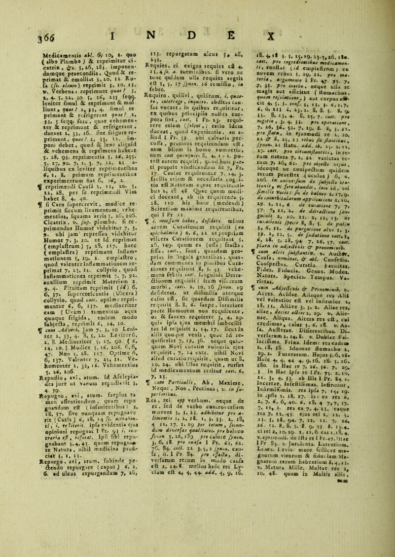 3 66 Medicamentis *U. fy io» t. qeio { albo Plumbo) Sc reprimitur ci- catrix, fjc. 5,16, 283. iraponen- dumqae praecordiis 1 Quod & re- primat & emolliat i, 10. zx. Ro- ta (fc. oleum) reprimit }, 10, t). v. Verbena 1 reprimunt quae? 5, t, 4. 5, 21, 50 5, iS, 13$ leniter fimul & reprimunt & mol liunt , quae? 1, }j, 4. fimul re primunt 8c refrigerant quae? z, }j, 5 feqq. fere, quae vehemen- ter 8c reprimunt & refrigerant , durant z, 3}, 16. fine frigore re- primunt, quae? z, 33, iz. im- poni debet, quod Sc lene aliquid & vehemens & reprimens habeat y. z8, 93. reprimentia 5, ztf, 233. 5, »7. 7. 3- 7> 1J-.- 11 a' liquibus ex leviter reprimentibus 6, z, 8. primum reprimentibus experimentum fiat C, t6, z. reprimendi Cauiii z, 1 z, 10. 5, 11, z8, per fe reprimendi Vim habet 8, 4> 4°. fi Caro fupercrevit, mod'ce re- primit ficcum linamentum; vehe- mentius, fquama acris f, 26, zofi. Cicatrix, v. fup. phttnbo. fi re- primendus Humor videbitur 7, 3, 9. ubi jam' repreiTus videbitur Humor 7, 3, 10. ut Id reprimat ( emplaftrum ) y, zS, 117. haec (emplaftra) reprimunt Inflam- mationem 3, 19, x. emplaftro , quod valenter Inflammationem re- primat 7, X5, n. collyrio, quod Inflammationes reprimit 7, 7, ?z. auxilium reprimit Materiam 2, 9, 4. Pituitam reprimit (ii) 6. 6, J7- fupercreicentia (Ulcera) collyrio, quod caet. optime repri- muntur S, 6, 137- mediocriter eam ( Uvjm ) tumentem aqua quoque frigida , eodem modo fubjeda , reprimit 6, 14, 10. cuta ^Adverb. Jam 7, 3, 10 Leni- ter 1, 35, 4. 8, 3, zz. LevicerG, z, 8. Mediocriter 3, 27, qo. ( 6. 14, 10.) Modice 5, 16, zog. C, 6, 47. Non 3, zS, 117. Optime fi, 6, 137. Valenter 7, 23, n. Ve- hementer z, 33, i(5. Vehementius y, ztf, zo6. Repudio, avi, atum. id Afclepia- des jure ut vanum repudiavit 3, 4- 59 , , . Repugno, «vi, atum. laepius ta men allentiendum , quam repti gnandum ett ( infanientibus ) }, 18, 37. five nunquam repugnare rit (Cutis} 6, t8> 14 fc- ^trahen- t! , i. rei it er it. ipfa evidentia ejus opinioni repugnat 1 Pr. 93 i. con- traria tjl, refutat. Ipfi nbi repu- gnabant 3,4, 43. quum repugna® te Natura, nihil medicina profi- ciat i, I, 11. Repurgo , avi, atum. fubinde pe- dendo repurgare (caput) 6, z, 6. ad ulcus repurgandum 7, 16, izj. repurgatum ulcus y, zfi, ‘i1: Requies, ei. exigua requies cfi 4, IS.4 fc- a. torminibus, fi vero ne tunc quidem ulla requies aegris ett 3, y. 17 fynon. 16 remiffio , in febre. Requiro , quifivi , quifitum. i. quae• ro , interrogo , inquiro. abditas cau- fas vocsnt, in quibus requiritur, ex quibus principiis noilra cor- pora iint, caet. I l’r. Z3. requi- rere etiam {[olent,) ratio idem doceat, quod experientia, an a- liud I Pr. 59. ubi calvaria per- cu fla , protinus requirendum cit, num bilem is hotno vomuerit, num caet quinquia S, 4, 1 - z. po- ceit autem requiri, quod huic p-r- ti proprie vindicandum iit 7, Pr. 17. Caulae requiruntur 7, 14, 3. facilis eliam & neceifaria cog i- tio ett Naturam aquae requirm,ti- biis z, 18 48 Quae quum medi- ci doceant, ab iis requirenda y, 18, 110 his hanc (metiendi) Scientiam maxime requirentibus, qui 1 Pr 11. ^ i. neujjurn habeo , defdero. minus acrem Curationem requirit (ea Ophthalmia ) 6, 6, zz utptopijjtn vifcera Curationem requirant 3, zfi, 149. quum ea (ofla) frada , fi fla , caet., funt, quasdam pro- prias in .‘inguls generibus, quas- dam communes in pluribus Cura- tiones requirunt 8, 3, 43. vehe- mens febris caet. (unguinis Detra- dionera requirit : item vifi-erum morbi , caet. z, 10, 16 fynon. 19 defiderat. ut dilfimilis uterque cafus ett , fic quaedam Difiimilia requirit 8.8. 6. faepe, interiore parte Humorem non requirente , os & fauces requirere 3, 4, 19. quia ipla ejus membri imbecilli tas Id requirit z, 14, 17. ficucin aliis quoque venis , quae Id re- quiflerint 7, t?, 3O. neque quic- quam Novi curatio vulneris ejus requirit, 7, 24 exet. nihil Novi aliud curatio requirit, quam ut S, 20, Z4. ubi Ufus requirit, rurfus id medicamentum teritur caet. 6, 7. Z3. “,m Particulis, Ab, Maxime, Neque , Non , Protinus y v. in fu- peri oribus, Res , rei. opp verbum, neque de re , fed de verbo controverfiam movent 3, }, 25. adhibetur pro a- limentis 1, z, 18. 1, }, 33. z, 18, 4 11, 27. 2, 19 per totum, fecun- dum diverfas qualitates, pro balneo fynon 3,26,189 pro calore fynon. 3, 6, 18. pro caufa I Pr. 61, 61. 76. 84. coli, it 3, y,z fynon. cau- fa , it. I Pr. 84. pro effulti, di- verfarum rerum in modo caufa ett z, 14,8. melius huic rei Ly- cium ett 4, 4, 44. add. 4, 9, iG, \ . 18. 4, 18 f. 3, ry;, 19. 23.3,16, zS», caet. pro tngredtenubus medicamen, ti, «onttat (id cmplattrnm ) ex novem reous 21, yr« ma~ terta, argumento i pr. 47. y9 7» pro morbo , neque ulla rc m^gis aut afficitur ( itomachus * quam rejolutione , ) aut corpus afiih- Clt 4, y, 3. conf. 3, ,f, f. 6, 1>7< 6. 6, zi; i, 13,2. 8. 3. 5. 8. 9, 33. o, 13, 4. 8, zy, 7. caet. pro negotio, 3, 4, jj, j,ro operatione , 7. 0.6, 16. yz. 7, z9, 8. 8, 3, a t. pro flatu, in ejusmodi re z, 10, 11 dr g, zy, I 5 rebus fic Jiant ibus, fynon. 11 ltatu. add. ib. zy. z, t z. Z/. caet. pro circumflant it t , in re- tum natura 7, z, 22 varietas re- rum 7, 26, 61. pro objetto vi jus , ideoque ne conipedum quideta teium praeftet (oculus) 6, 6. 2° . ,n univerfum de fubieRo ora- tionis, ut fert abundet, l,co id, vel fimilts vocis: fic de balneo z, 17,9. de cucurbitularum applicatione z, 10, 19- z, n, 6 de curatione 7, 7, 57- 7, 11, z, de detrailiene f an- guinis z, 10, ZI. 1, iz, 13. de luxationis fpeeie 8, 8. 3. de pufu 3, 6, 11. de purgatione alvi 1, 3. 39- z, 12, y. de fudationc cael, i, 6. z8. 5, 18, 94 7> i6, y7. caet. plura m adjecit vis tr pronominib. ^ n“mr *l‘“ JuWlan,,'v. v. Aud®r. Caula , nominat. & abi. Confelfio. Compedus. Curatio, fiaciiita*. tidcs. Fiducia. Getuis. Moduj. Natura. Species. Tempus. Va- rietas. fi -Adjeciivit fy Pronominib. v. Acres. Acidae. Aiiaque res Alii vel Valentior eit vel infirmior z, i8> 11. Aliave 3, j, z. Aliae res, aliae, decies oRiesi, 19. v. Alie- nae. Aliqua. Altera res ett, cui credimus, calor 5, 6, 18. v. As- fa, Autterae. JOilferentibus. Di- verfamm z, 14, 8. v. Dubiae Fal- lacilfima. Frixa. Idem: reseadeoa 38. Idoneae ttomacho z, 19. i- Futurarum. Hujus 3,6, zg- Kuic 4, 4, 44 4, 9,16. 18. z6, 280. in Hac re 7, zg, 36. 7, x9, . 3 in Hac Ipfa re I Pr. 73. 2, 10, y- 3. 4. 53 Ji> His 1 Pr. 84. t. Incertae, infeitiffimas. Infirmior y Infirmiflimis. res Jpfa 7, 14, 19. in tpfis 2, 18, 27. Is: ea res 6, *> 7- 6, 40. 6, r8, 4 7,7, 37. 7, i'a z. res ea 7, 4, 25, eaque res 7, iz, 45, ejus rei z, 1 z, 5. 13- S» z8, 94. 7, 12, 11. 7, 26, 12. 8. 8, y. 8 9, 33. 8. 13,4. ei rei z, 10, 29. z, 11,6. eas 2,18, 4. v.ejusmodi, de Itta re I Pr-47. Iuac 1 Pr 84. v. Jurulenta. Latentium. Lenes. Levis, more fcilicet ma- gnorum virorum & fidutiam Ma- gnarum rerum habentium 8,4,11. v. Matura Mille. Multae res z, 10, 48. quum in Multis aliis, «um