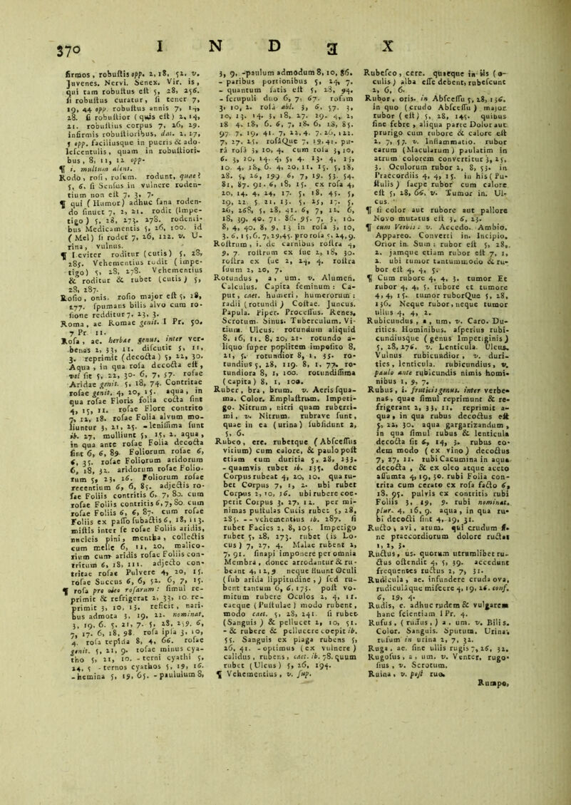 firmos < robuftis opp. i,i8, ji. v. Juvenes. Nervi. Senex. Vir. is, qui tam robuitus eit 5, 28, 256. fi robuitus curatur, fi tener 7, 19, 44 opp. robuitus annis 7, 1-,, 28. fi robuitior ( qw)s eit) 2,14, 21. robultius corpus 7, 16, 19. infirmis robuftioribus, dat. 1. 17, j opp. faciliusque in pueris & ado- lefcentulis, quam in robultiori- bus ,8, 11, 11 opp- i. multum alens. Rodo, roii, rofum. rodunt, epuael 3, 6. fi Setifus in vulnere roden- tium non eit 7, 3, 7* ^ qui (Humor) adhuc fana roden- do finuet 7, 2, ii. rodit (impe- tigo ) 5, 28, 173- 178. rodenti- bus Medicamentis 5» l0°* id (Mei) ii rodet 7, 26, 122. v. li- rina , vulnus. ^ l eviter roditur (cutis) 5, 28» 28J. Vehementius rudic ( impe- tigo) 3, 2.8, 278. Vehementius Si roditur di tubet (cutis) 5, 28, 287. Rofio, onis. rofio major eit s» s.77. fpumans bilis alvo cum ro- fione redditut7, 23, 3. Roma, ae Romae genit. I Pr. 50. 7 Pr 11. Rofa , ae. herbae gentis, inter ver- benas 2, 33, 11. difcutit s. 11. 3. reprimit (decocta) 5» 12., 30. Aqua , in qua rola decodla eit , itl fit 5, 22, 30. 6, 7, s 7- rofa e Aridae genit. 5, 18, 74* Contritae rofae genit. 4, 10, 15. aqua , in qua rofae Floris folia cocta lint 4, 15, 11. rofae Flore contrito 7, 12, 18. rofae Folia alvum mo- liuntur 21, 23. -lenitfima funt ih. 27, molliunt 5, M, 2. aqua, in qua ante rofae Folia decodla fixit 6, 6, 89. Foliorum roiae 6, f, 33. rofae Foliorum aridorum 6, 18, 32. aridorum rofae Folio- rum 3, 2 3. s6. Foliorum rofae reeentium 6, 6, 83. adjectis ro- fae Foliis contritis 6> 7> 80. cura rofae Foliis contritis 6,7, So cuin rofae Foliis 6, 6, 87. cum rofae Foliis ex pafio fubadtis 6, 18, 113. miliis intet fe rofae Foliis aridis, nncieis pini, mentha , colledtis cum meile fi, * * • 10> malico- rium cum- aridis rofae Foliis con- tritum 6, iS, ni. adjecto con- tritae rofae Pulvere 4, 20, 13. rofae Succus 6, 6, 51. fi, 7, 'S- rofa pro obeo rofarum .* fimul re- primit & refrigerat 2, 33, 10 re- rimit 3, 10, 13. reficit , nari- us admota 3, 19. 22. nominat. 3, 19, 6. 3. 21, 7- 5. **-. *S9- 6’ 7, 17. fi, 18, 98 rofa ipla 3» l°» 4. rofa tepida 8, 4, 66. rofae emit. 3, 21, 9. tofae minus cya- tho 5, 21, 10. - terni cyathi 3. 24, 3 -ternos cyathos 5, 19, 16. -hemina 5, 19.65- - paululum 8, 3, 9, -paulum admodum 8,10, 86. - paribus portionibus 5, 24, 7. - quantum latis eit 3, 23, 94. - fcrupuli duo 6, 7, 6j. rofam 3, io, 2. rola abi. 3, 6, 57, 3, 10, 13. 14. 3, 18, 27. 29. 4,, 2, 18 4, 18, 6. 6, 7, 18. 6, 1.8, 85. 97. 7, 19, 41. 7, 21,4. 7,26,111. 7, 27. 13. rofAQue 7, 19-41- pu- ri rofa 5» io, 4. cum rola 3,10, 6. 3, 20, 14. 4, s, 4- 13- 4- «)> 10 4- 18,. fi. 4. lo.ii. 15. 3,18, 15. 5, 16, 199 7. iS- 53- 54- 81, 87. 91- 6, 18, 13. ex rofa 4, 10, 14. 4, 24, 17. j, 18, 43. 5, 19, 12 5 21, 13- 5- 15> 17- 5- ifi, 168, 5, 18, 41. 6, 7, 11. 6, 18, 39. 40. 71. 86. 93. 7, 3, 10. 8, 4, 40. 8, 9, 13 in rofa 3, 10, 3. 6, 1 5,6. 7, 29,43. Pro rofa s, 14,9. Roltrum , i. de carnibus rollra 4, 9, 7. roltrum ex lue 1, 18, 30. rollra ex fue 2, 14, 4. rollra fuum 2, 10, 7. Rotundus, a, um. v. Alumen. Calculus. Capita feminum : Ca- put, caet. humeri, humerorum: radii (rotundi ) Coltae. Juncus. Papula. Pipet. ProcclTus. Renes, Scrotum. Sinus. Tuberculum. Vi- tium. Ulcus, rotundum aliquid 8. 16, 11. 8, 20, 11- rotundo a- liquo fuper poplitem impolito 8, 11, 3. rotundior 8, 1, 35. ro- tundius 5, 28, 119. 8, I, 77» ro- tundiora 8, 1, 100. rocundifiima (capita) 8, 1, loa. Ruber, bra , brum. v. Aeris fqua- ina. Color. Emplaltrum. Impeti- go. Nitrum , nitri quam ruberri- mi , v. Nitrum, rubrave funt, quae in ea (urina) fubfidunt 2, 5, 6. Rubeo, ere. rubetque (AbfcelTus vicium) cum calore, Si paulo poit etiam tum duritia 3, 28, 233. -quamvis tubet ib. 133. donec Corpus rubeat 4, 20, 10. qua ru- bet Corpus 7, 1, 2* ubi rubet Corpus 2,io, 16. ubi rubere coe- perit Corpus 3, 27, 12. per mi- nimas pullulas Cutis rubet 3., 28, 2S5. --vehementius 1 b. 287. fi tubet Facies 2, 8, 105. Impetigo rubet 3, 18, 273. rubet (is Lo- cus ) 7, 17, 4. Malae rubent 1, 7,91. finapi imponere per omnia Membra, donec arrodantur & ru- beant 4,12,9 neque fluunt Oculi (fub arida lippitudine,) fed ru- bent tantum 6, 6, 175. poli vo- mitum rubere Oculos 2, 4, 11. eaeoue (Fulfulae) modo rubent, modo caet. 3, 28, 241. fi rubet (Sanguis ) & pellucet 1, 10, 31. - Si rubere Si pelluccre coepit ib. 5 3. Sanguis ex plaga rubens 3, 16, 41. -optimus (ex vulnere) calidus, rubens , caet. ib. 78. quum rubet (Ulcus) 3,26, 194. \ Vehementius, v. fup. X Rubefco, cete, quaeque in iis fo- culis) alba efle debent, rubefcunc 2, 6, 6- Rubor, oris, in Abfeefiii 3,18, 1 36. in quo (crudo AbfcelTu ) major rubor (eit) 3, 28, 143. quibus fine febre , aliqua parte Dolor aut prurigo cum rubore Si calore eit 2. 7> 37. t. inflammatio, rubor earum (Maculatum ) paulatim in atrum colorem convertitur ‘3, 23, 3. Oculorum rubor 2, 8, 33. in Praecordiis 4, 4, 15. in his(Pu- ftulis) faepe rubor cum calore eit 3, 28, 66. v. Tumor in. Ul- Cus. • li color aut rubore aut pallore Novo mutatus eit 3, 6, 23. eum Veilns 0 v. Accedo. Ambio. Appareo. Converti in. Incipio, Orior in. Sum: rubor eit 5, 28,, 2. jamque etiam rubor eit 7, 1, 2. ubi tumor tantummodo Si ru- bor eil 4, 4, 3. Cum rubore 4, 4, 3. tumor Et rubor 4, 4, 3. rubore et tumore 4,4, 13.. tumor ruborQue s, 28, 136. Neque rubor, neque tumor ullus 4, 4, 2, Rubicundus , * , um. v. Caro. Du- rities. Hominibus, afperius rubi- cundiusque ( genus Impetiginis ) 3, 28, 276. v. Lenticula. Ulcus, Vulnus rubicundior, v. duri- ties, lenticula. rubicundius, v. paulo ante rubicundis nimis homi- nibus 1, 9, 7. Rubus , i. fruticis genus, inter verbe- nas , quae fimul reprimunt & re- frigerant 2, 33, 11. reprimit a- qua, in qua rubus decodlus eit 5, 22, 30. aqua gargarizandum , in qua fimul rubus & lenticula decodla fit 6, 14, 3, rubus eo- dem modo (ex vino) decodlus 7, 27, 11. rubi Cacumina in aqua decodta , & ex oleo atque aceto aflumta 4, 19, 30. rubi Folia con- trita cum cerato ex rofa fadto 6, 18, ^3. pulvis ex contritis rubi Foliis 3, 19, 9. rubi nominat, plur. 4, 16, 9. aqua, in qua ru- bi decodti fint 4,-19, 31. Rudto , avi, atum. qui crudum (f- ne praecordiorum dolore rudlat 1,2,3- Rudius, us. quorum utrumlibet ru- dius oflendit 4, 5, 39. accedunt frequentes rudius 2, 7, 31. Rudicula, ae. infundere cruda ova, rudicuUque mifcere 4, 19, i(. conf. 6, 19, 4- Rudis, e. adhuc rudem & vulgare» hanc fcientiam I Pr. 4. Rufus, ( riuTus , ) a, um. v. Bilis. Color. Sanguis. Sputum, Urina', rufum in urina 2, 7, 32. Ruga. ae. fine ullis rugis 7,26, 32. Rugofus, a, um. v. Venter, rugo- fius , v. Scrotum. Ruina , v. pejt ruo. Rumpo,
