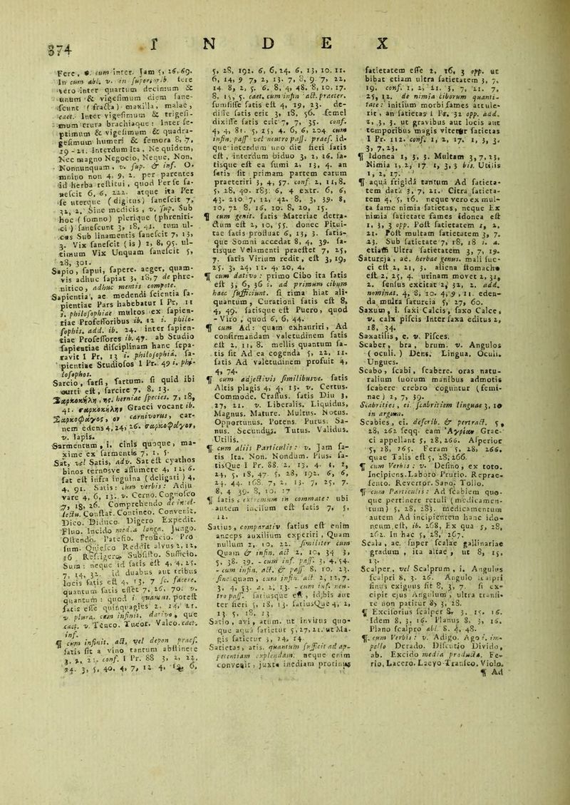 Fere, cumintct■ Jam y, 26, 69. In CUM abi-, v. in fuptrs-.rib (ere ■iero inter quartum decimum & linum ■& vigefimum C.icm fane- fcHnt t frafla) maxilla, malae , cact. Inter vigefimum & friged- inum crura brachiaque : Inter *e' ptimmn & vigelimuro & quadra- ceftmum humeri &. femora.8, .7, 19 - ii. interdum Ita , Ne quidem, Nec magno Negocio, Neque, Non. Nonnunquam > v. fup■ & mf. O. inniuo non 4- 9> Per parentes id herba reltitui . quod Perfc ia- sefcit 6, 6, 222. atque ita Per •ie uterque (digitus) fanefcit.7, ^r,, i. Sine medicis , v. jup. Sub hoc (fomno) plerique (phreniti- .ci ) fanefcunt 3, 18, 4i> tum ul- cus Sub linamentis fanefcit 7, 13» a. Vix fanefcit (is ) 2, 8. 95. ul- timum Vix Unquam fanelcit 5, Sapio y fapui, fapere. aeger, quam- yis adhuc fapiat 3» io>7 de phre- nitico, adhuc mentis compote. Sapientia', ae medendi fcientia la- pientiae Pars habebatur I Pr, 11 i. philofophiae multos ex lapien- tiae Profefforibus ib. 12 i. phtlo- fophis. add. ib. 24. ««er fapien- tiae Profeflores 47- ab btudio fapientiae difciplinam hanc lepa- ravit I Pr, 13 «'• philojopht a. ia- • pientiae Studiofos I Pr. 49 fb‘ loftphos. ., ... Sarcio, farfi, fartum, fi quid xbi ourti eft , farcire 7. »• J3- , ne. herntae fpectes. 7. i«> 41. retpy-ox.hh.nt Graeci vocanti». s*pxe<f)«yos, 01 carnivorus, cor- nem edens4,i4> '-*>• vctpKe^ciyot, v. lapis. Sarmeticum , i. cinis quoque, ma- xime ex farmeiuie 7, 1. 5- Sat, vel Satis, adv. Sat eit cyathos binos ternosve alTumere 4> l}> 6- fat eit infra inguina ( deligati ) 4. 4 01 Satis: cum verbis: Adiu vare 4, 6, r;. v. Cerno. Cognofco •7, ig, 26. Comprehendo desrret- ieiiu. Conitar. Contineo. Convenit. 19ico. Diduco. Digero Expedit. Fluo. Incido mei.a Ionia. Jungo. Oitendo. Patefio. Proficio. Pro fum. Oii.ie.fco Reddit.alvus 2,11, 16 Ref.igerc*. Subfiito. Sufficio. Sum: neque id. fatis eit 4> 4. 25. 7 14 32. id duabus aut tribus locis fatis ea 4> ‘3* 7 ^ f*Ce’1' quantum fatis eilet 7. 26, 70. v. quantum: quod «'• eruamus. poteit fatis e (Te quinquagies 2, t-1, 2t. i, plura, ct/n infinit. dative ^ que cacf. v. Teneo. Tueor. Valeo.cael: inf. , „ er cur» infinit. aa. vel depon praef. fatis fit a vino tantum abiiineie j, >, 2 1,. conf. I Pr. 88 3> 2, 12. 3, 5, 40. 4> 71 «1 d' 5, iS, 192. 6, 6, 24. 6, 13, 10. It. 6, »4. 9 7* 1» tJ- 7. 8. 9 7» 14 8, 2, y. 6. 8, 4, 48. 8, 10, 17. 8, 13, y. caet. cum injtn abf. praeter. fu infide fatis eit 4, 19, 23. de- dille fatis erit 3, iS. 56. ftmel dixifie fatis erit'7, 7, 5y. conf. 4, 4, 81. y, 25, 4- 6, 6, 104 cum infin. pajfi vel neutro pajj. praef. id- que' interdum uro die fieri fatis eit , interdum biduo 3, 2, 16. la- tisque eft ea fumi 2, 13, 4. an fetis iit primam partem catum praeteriri 3, 4, $7. conf. 2, 11,8. y, 28, 40. 185. 6, 4 extr. 6, 6, 43. 210 7, 12, 42. 8, 3, 39- 8. 10, 72 8, 16, 10. 8, 10, ry. cum genit, fatis Materiae derra- dum eit 2, ro, yy. donec Pitui- tae fatis proiiuat 6, 13, 3. fatis- ijue Somni accedat 8, 4, 39. fa- tisque Velamenti praeftet 7, 2y, y. fatis Virium redit, eit 3,19, 2 y. 3, 24, 11. 4, io, 4. cum dativo : primo Cibo ita fatis eit 3, 6, 36 i. ad primum cibans haec fufficiunt. fi rima hiat ali- quantum , Curationi fatis eit 8, 4, 49. iatisque eit Puero, quod - Viro , quod 6, 6, 44. cum Ad: quam exhauriri, Ad confirmandam valetudinem fatis eit 2, 11, 8- mellis quantum fa- tis fit Ad ea cogenda y, 22, 11. fatis Ad valetudinem profuit 4, 4» 74. . „ , . cum adjcbhvis fimtltbusve. latis Altis plagis 4, 4, 15. v. Certus. Commode. Craffus. fatis Diu 3, 27, ii. v. Liberalis. Liquidus, Magnus. Mature. Multus. Notus. Opportunus. Potens. Putus. Sa- nus. Secundqs. Tutus. Validus. Utilis. cum aliis Particulis: v. Jam fa- tis Ita. Non. Nondum. Plus, fa- tisQue I Pr. 88. 2, 13, 4- t. 2, 24, y. iS, 47 f» l3> »92. 6, 24. 44. ifiS. 7. 1. 13- 7* 25> 7- 8, 4 39. S, 10, 17 laris, extremum tn commate: ubi autem incilum eit fatis 7, j, 12, Satius, comparativ fatius eit enim anceps auxilium experiri , Quam nullum 2,. 10, 22. fimiliter cum Quam «ir infin. aci 2, 10« 34 3, 5, 38. 39. - cum inf. pafi'. 3, 4. 54’ -cum infin. acf. & pajj 8, ro, 23. fine quam , cum infin. act. 2, 11,7. 3, 4, y3. a, 1, 13. -cum inf. r.cu. tropaff. fari usque e*, id,bis aut ter fieri 5, 18, 13. latiusQueq, i, 13. y, 18, 13 Sario, avi, atum. ut invitus quo* que aqui fatietur y , 27, 21. ut Ma- gis fatiecur 3, ?4a r4- Satietas, aris, ejuantum fujficit ad ap- letentiam explendam, neque enim convcaic, juxta inediam protinus fatietatem eife t, 16, 3 epp. «C bibat etiam ultra fatietatem 3, 7, 19’. conf. 1, 2, ii. 3, 7, xi. 7, 25, 12. de nimia ciborum cjuanli- tate:' initium morbi fames attule- rit, an fitietas 1 Pr. 32 opp. add. i> .3, 3. ut gravibus aut locis aut temporibus magis vitet*r fatietas I Pr. 112. conf. 1, 2, 17. 1, j, 3, 3. 7. 23. Idonea 1, 3, 3. Multam 3,7,23, Nimia t, 2, 17. 1, 3,3 bis. Utilis 1, 2, 17. ' aqua frigida tantum Ad fatieta- tem dat j 3, 7, 2i.‘ Citra fatieta- tem 4, y, 16. neque vero ex mul- ta fame nimia fatietas, neque Ex nimia fatietate fames idonea eft x, 3, 3 opp. Poli fatietatem x, 2, 21. Polt multam fatietatem j, 7. 2.3. Sub fatietate 7, 18, 18 i. a. etiaft Ultra fatietatem 3, 7, 19. Satureja, ab. herbae genus, mali fuc- ci eit 2, 2i, 3. aliena itomach* eil 2, ly, 4. urinam movet 2, 31, 2. fenlus excitat 2,' 32, 2. add. nominat. 4, 81 10. 419,11. eden- da multa faturtia y, 27, 60. Saxum, i. faxi Calcis, faxo Calce, v. calx pifeis Inter laxa editus 2, 18, 34. Saxatilis, e. v. Pifces. Scaber, bra , brum. v. Angulos ( oculi. ) Dens. Lingua. Oculi. Ungues. Scabo, Icabi, fcabere. oras natu- ralium fuorum manibus admotis Icabere crebro coguntur (femi- nae) 2, 7, 39- Scabrities, ei. fcabriliem linguae 3,1» in argmn. Scabies, ei. deferib. ir penraft. yt 28, 262 feqq- eam 'Aypix* Grae- ci appellant 5, 28,266. Alperior y, 28, ?6y. Feram y, 28, 266, quae Talis eil 5, 28,266. cum Verbis : v. Defino , ex toto. Incipiens.Laboro Prurio. Reprae- fento. Revertor. Sano. Tollo. cura Paniculis: Ad fCabiem quo- que pertinere retuli (medicamen- tum) 5, 28, 2S3. medicamentum autem Ad incipientem hanc ido- neum. eft, ib. 268, Ex qua y, -8, 162. In hac 5, 28,’ 2C7. Scala, ae. fuper fcalae gallinariae gradum , ita altae , ut 8, ry, 1 ?- Scalper , vel Scalprum , i. Angulus fcalpri 8, 3. 26. Angulo itaipri finifs exiguus fit 8, 3, 7. fi ex- cipit ejus Angulum , ultra cranii- re tion patirur 8> 3, 28. Exciforius fcalper St 3. ry. 16. Idem 8, 3, 1 <?. Planus 8, 5, iS. Plano fcalpro abi. 8. i, 4S. cum Verbis: v. Adigo. Agoi. »'»<- pello Derado. Difentjo Divido, ab. Excido media producit. Fe- rio. Lacero. Lacyo Tranico. Violo. U Ad