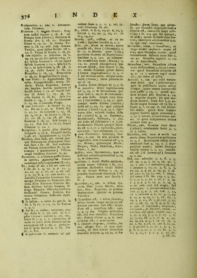 .37* 8 criptorius , a » utn. v. Atramen- tum. Calamus. Scrotum . i. Graeci > fero- tum noftri vocant 7, 18, 8. af- fertque tum ( hernia ) Dolorem & fcroto &e. 7, 18, it* Oraeque fcroti 7, 19, 37* fcroto Tu- mor 7, 18, 14. add. feqq- fumma Tunica, quae ipfius Scroti e it 7, 19, 6. Venae in fcroto 7, x8, 30. ^ cum adjeSiiv. v. Albidius. Id 7, 19, 14 39. 46. fer. Ipfum 7» > 19» i7* 43. Ipfum fcrotum7, 18, }tf. fuper Ipfum ferotum 7,11, 1. lptofcr-7, 23, t. in Ipfo fcroto 7, 18, 38. 7, 19, 46. taftu Laeve 7, 18, 19. Reraiffius 7, 18. 3 3* Rotundum 7, lji,i9. Rugofius fiat 7, 19,43- cum Verbis : v. Apprehendo Ae- tolio. Comprehendo , manu. Di- duco. Duco. Exprimo. Exten- do. Impleo. Incido, paululum id Incidi debet 7, i9> 4^- fu“' ter id debet 7, 19. 19- ln- cifo fcroto tf. 18, 80. ipfo fer. Incifo 7, 23, t. id Incidendum 7, 19, 14. v. Intendo. Purgo. 4[ cum Particulis: A Icroto 7, zo, 11. Ex eo 7, 10, 9. Extra fer. 7, 21, 15. In ferotum 7, 19. 18. 3Q. 7» 9* io fcroto 7, t®» !4* 27. 30. 38. 7, 19. 38. 46- ferotum 7, 18, 31. Sub icroto 7, 19,24. Sub hoc 7, ii, 13. Super ferotum 7, it, 1. Scrupulus, i. paulo plus dimidio fcrupulo f,i7, 9. fcrupuli duo6, 7,48. 67. fcrupulorum 3, 17,60. Scrutor, atus fum, ari. rerum quo- que Naturam ex aliqua parte feru- tati funt l Pr. 78. fine ambitio- ne Verum ferutantibus ib. 73. eo rumque ( motPuorum ) Vifcera atque Inteltina fcrittari >b. 40. Scutulum, i. a fcutum noftri fcutu ta operta, tiftoorXultef Grate nominant (offa icapularam) 8, 1,65 Se , accuf. & abi. a fui ace. cum inf 1 Pr. 91 3. 4, 3’ 9- «i. 3 21, 11. 31. 5. 1tf, 51. 3, 18. 106 7, 7, 53* 8. 4, n. cum verbis: v Attollo. Committo. Contineo- De mergo. Demitto in. Dimoveo. Di vido. Eluo Exerceo. Glutino Ha beo. Inclino. Inftro. Nomino O bligo- Oppono. Oltendo. Perfrico Perfundo. Promo. Reficio. Re mitto. Submitto. Suffundo. Suili neo. caet. fe Ipfum , v. intra fe- per fe. fe Se 3, 6, 21. 3, n» 11. fe Totum I.4.7. Ad fe , v. redeo , reverror, tra- ho. Ante fe 7. 26, 108. In fe i- pfae ( vtnae ) coeant 5, itf.y 102. Inter fe 2, 9, 3. v. contrarius & verba in Inter di SI a. Intra le ipfum Corruptum eit 5, 16, 3- aures In- tra fe ipfae ionant tf, 7, 82. Per ie , v. Per. J lc pojitemitm it simmate ve! \ofl verbum fuum 1, 1, 1, f, 16, ji. conf. Contineo. Se abi. Se , ablat. A fe 6, is, si. 8, 21, 3. leCum s> 17, 47. S, 18, ii. In fe 4, 19» ** 5* Secedo , cefii, cefluin. ut ex eo (ode) fquama fecedat s, 1, j. Seco, cui, dium, ut minus, quam necefle eft, fecet ( Chirurgus) 7, Pr. 1 j. v. Dentes, quae (Lina ) paulatim fecando id (ftaphyioma) excidant 7, 7, 110. ut tvansvet- fas membranas fecet ( Mucro ) 7, 19, 28. poteft (Scalpellus) qua cavum fubeft, non (ecare 7, 16, tf7. modo frontem ipfam lecans (Sutura longitudinalis ) 8, 1, it i. per mediam dulta. aliaque trans, verfa (Sutura ) idem palatum le- cat ib. 19. „ fruftra fedus Aliquis fit 7, 7, 8i  in palpebra, fecan fupervacuum elt 7, 2®, 11 de hery-.iotomiet. qui- dam fefti 7, itf, 8 1 de lithotomia ; al. non fefti. neque tuto leca- tur ( Carcinoma ) j, 2S, 27. quo- cunque modo Cervix (veficae) lefta eft 7, 2tf, 71. quo celerius fecet at ( Cuns) 7, 4. 33 i. divol- vatur Uno. etiamli fruftra le&a eft (Cutis) 8, 4, 23. Frontem , Membranas, Palatum, v. fup. ubi fcfta eft (Palpebra ) 7. 7,88. fleatoinatis Tunica quoque fecan da eft 7, 6, 12 i. exjecar.da, fynon. ejicienda, tota eximenda 13. ij. ij,' cum Particulis: Celerius, Fru- 'ftra, v. fup. In alis quidem & inguinibus raro fecandum eft 7, 2, 12. Minus, quocunque Modo, Neque., Non, Paulatim, Raro, Tuto, v. fup Se&io» onis. ferramento, :quo in fc&ionc calculus prottahitur 7, is, 13 de lithotomia. Seculum, i. leculi Noftri medicus, quem nuper vidimus I Pr, tro. quidam methodici fcculi Noftri ib. 88 feculo Noftro 2, n, s. populis leculorum Omnium I Pr. 4j. Paucis ante nos feculis I Pr. 3. Secundus, a, utn. v. Cibus. Cu- ratio. Dies. Loco. Mcnfa. Mor. bus. Pars, Purgatio, in primus. Septenarius. Species in primus. Vertebra. ^ fecundum eft, i minus falut are , minus bor.um. longe optimum eft febrem omnino non efle: fecun- dum eft , tantillam effe , caet. 1, j, 13 opp. (anguis mittendus eft, etli non abundat: fecundum eft, dueere alvum 4, 4, tf. conf. primum eft, i. praecipuum. ^ i. /dr.itati congruus , /Ulubris , bo- nus. eflque hoc, ut non opti- mum, lic fatis tair.en fecundum lerudoi fynoh. bona. opp. advftr- fa. qui lecundis aliquando fruftra curatu* eft, contrariis faepe refti- tuitur I Pr. 114 opp. hic quoque, ut alibi, quum fecunda vana fua- rinr, contrariis adjuvantibus 6,6, 74 opp. conf. contrarius. Secundae, arum. i. Pecundinae, ut vulgo vocari confuevit. usque ad eas, quas fecundas vocant, quod velamentum infantis intus fuit 7, 29, 42. fecundas expellit j, 25» 31. v. Apprehenfis. Secundum , adv. fecundum cibum curis abftinendum 3,27, 30 i. prae- ter. quod fecundum naturam eft 4, 11 ni. naturae aegri conve- nit ; fed dubia tjl lehlio. Secutus, a, um. fui nihil metuen- dum habet, qua ( obfervatione ) quis in peflilentia utatur adhuc integer, quum tamen fecurus efTe non poffit 1, 10, 1. poteft qui- dem Aliquis «fte fecurior 4, 24, 6. moritur aliquis, De quo me- dicus fecurus rimo fuit 2, 6, 41. facile itaque fecurus eft In his a- liquis 2, 7, 10 opp. ib. ille Eoi lici- tari debet, quum vero fetnper aegros fecuros agere conveniat 3, 5, 41 i, vacare perturbatione ani- mi. iis quae exafperatura eoium animos funt 42. Secure, adv. fecurius vero datur ( cibus ) antelucanis horis 3, 5, 21 i. tutius. Securitas, atis. tutus a morbo vel morte flatus, fecuritarem pollicetur 1, 3, s• fecuritaiem totius vitae confecuti funt 4, 24, J. i. tran- quillitas animi: animi fecuritas implet corpus 1, 3, 31. necefla- ria eft ( in haemoptyfi) fecutita* 4, 3, 94. Sed conj. adverfat. 1, 1, o. 1, 3, 26. 59. 1, 4, 3, 10. 1, io, 30. 3, 19, 5. caet. i. e contrario 5,26,153 »’. attamen 2, 10, ji. 3, 6, 3, j, 12, 19. 4, 4, 97- 4. 19, 35- 5, 28. 97. n 5. 7, 14, 14. caet. i. tamen , Jed tamen I Pr So. 119.-1, 3, 83, 2, 1,5. 2, 3, IO. 1, 26, 2. 2, 29. }. 3, 3, 4 3, tf, 19. }, 7, 24. 4, 4, 90. caet. conf. fed magis , fed praecipue. i. fed tantummodo I Pr. 117- 3, 5» 4- I. 16, 248. 5, 27, 33. i. caeurum 4, 6, 10. 4, 11,24. 4. 13, 4- 4, *9’ 3- S» 1*- 6~- 5, 19, 5. 5, 2:, 18. 5, 16, 247. s, 27, 90. 5, 28, 17. 19 8, 9, 4- 8, 18, 4 caet. in limitando, excipiendo, corrigendo , if ftmtliter, verum , e- nirnvtro, nifi quod, excepto caet. 1, 3, 52. 2, 13, 3. 3, 5, 7- 17. 3. 3 3 3. i'» 4> *7 4» 4, 40. 44 53. 64. 4> S. 5- >«• 17* 3«, 5, 2tf, 2. 60. 5,18, 51. caet. 8, 10,24. i. ot quidem 1, 2, 15. 1, 4, 4. r, g, 6. 2. 4, 21. 2, 7, 11. 80. 3, 5,