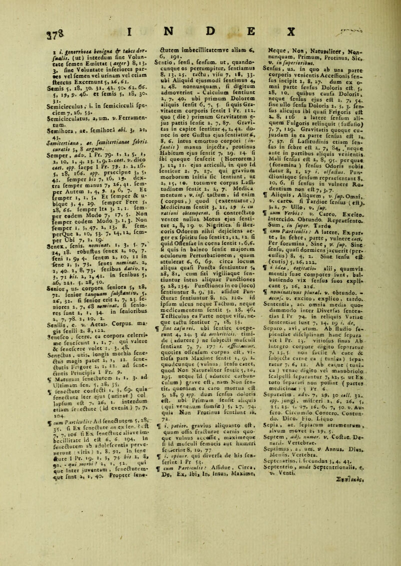 37& 1 ». gonorrhoea benigna & tabet dor- fetalis. (ut) interdum fine Volun- tate femen Emittat (aeger) 8,13, fine Voluntate inferiores jjar- •es vel femen vel urinam vel etiam fterctis Excernunt 3, 26, «1. Scmis 5, 18, 30. $1. 41. 50 61.66. j, 19, $• 4<5- «t femis j, 18, 30. Semicirculus ,• i. in femicirculi fpe* ciem 7, i6> 53. Semicirculatus, a.um. v. Ferramen- tum- Semihora , ae. femihora abi. 3, *i> Semitertiana , ae. femitertianae febrit. curatio 3, 8 argum. Semper, adv. 1 Pr. 79* •> 1» S- *» 2, 10. i, 4, 13. r*9>i-'C*et. v. dico caet. opp■ faepe 1 Pr. 79- »> 1. 16 ‘ f, 28, 166. opp. praecipue 3, 3» 41. femper bis 7, iG» ‘J- dex- tra femper manus 7» per Autem 1, 4, 9■ i» G, 7. Et femper 1, 1. 3. Et femper & u- bique 3. 4. *9- femPer Fe7 J’ i8. «6. femper Ita 3. 2,1. lem- per eodem Modo 7» 17> 5- femper eodem Modo 3>1» 3 femper 1, 3> 47* l, 13» ®* r perQiie 2, 10, 53. 7» M»11* lem per Ubi 7* 2, 19- Senex., fenis, nominat, 1, 3, 3- 7« 14, 18. robuftus fenex x» 10, 7. feni i* 9» 4* fenem 1, 10, 11 in fene J, 3» 75* temnes nominat. 1, j, 40. 2, 8, 73» fer.ibus dativ. 1, j. 71 Ut. 1, 1, 4«- ‘n lembus 5, 46, 221. J, 18, 5°. Senior, us. corpora femora 7, 28, 72. fenior tancjuam fubflantiv. 5, 2f, 32. fi fenior erit i, 7, 23. fe* siiores 2. 7, 88 nantinat. fi femo- res funt 2, 1, 34- in femoribus 2, 7, 78. 2,10, 2. Senilis, e. v. Aetas. Corpus, ma- Non Non fem- gis fenili 2. 8,122. Senefco , fcere. ea corpora celerri- m-e fenefeunt «, 1, 7- qlli valete 6 fenefeere volet 1, 3. 48* Senectus , uris, longis morbis lene* ftus magis patet i, 1, 12. ‘ene- ftutis Frigore 2, 1. it. ad lene- ftutis Principia 1 Pr. 9- Maturam fenedutem l. l. 3' ad Ultimatr. fen. 3. 28, 3 5- rr fenedute confedi '• 3, 9 8111* fenedute iter ejus (urinae ) coi lapfum eft 7. »■ interdum etiam fenedute (id evenit ) 7> 7* 104- f cum Particulis: Ad fenedutem 7, 2«* *r fi Ex fenedute an ex 1 en. I <■ it 7 7,10« fi Ex fenedute aliaveim? becillitate id eit 6. 6 194. ln fenedutem ab adolefrentia perve- nerunt (vitia) 2, 8. 91. In lene dute 1 Pr. 19. 1, 3, 73 b,t l' «i, - tfuti mprbt ? i> i* Sl* Swl que Inter juventam, feneautem* <jue funt 2, 1, 40. Propter feno* dutem imbecillitatemve aliam fi» 6, 191. Sentio, fenfi ,. fenfum. ut, quando- cunqueos perrumpitur* fentiamus 8, 13, 25. cadu, vifu 7, i(, 33. ubi Aliquid ejusmodi fentimus 4, 2, 48. nonnunquam., fi digitum admoverint - Calculum Tendunt 2, 7, 40. ubi primum Dolorem aliquis fenfit 6, 7, 7. fi quis Gra- vitatem corporis fentit I Pr. 112. quo ( die ) primum Gravitatem e- jus pattis ienfit 2, 7, 87. Gravi- tas in capite (enticur 4, 2. 42. do- nec in ore Guftus ejusfentiaturfi* 8, 6. intus emortuo corpori (in- fantis) manus injeda, protinus Habitum ejus fentit 7, 19. 14. fi Ibi quoque fenferit ( Horrorem ) 3, n, n. ejus articuli, in quo ld fentitur 2, 7, 17. qui gravium morborum lnida fic fentiunt, tu 2, 13, to. tocumve corpus Laflt. tudi nem fendt 2, 2, 7. Medica mentum, v.inf. tadum, id enim (corpus*) quod (extenuatur,) Medicinam fentic 3, 21, 19 »• cu rationi obtemperat, fi contredato ventre nullus. Motus ejus fenti- tur i, 8, 29 v. Nigrities, fi iter* coris Odorem nihil dejiciens ae- ger ex fpir.itu fuo fentit 2,12, 11.fi quid Oftenfae in coena ientit 1,6,6. fi quis in balneo fenfit majorem oculorum Perturbationem , quam attulerat 6, 6, 69. circa locum aliqua quali Punda fentiuntur 3, x8, 81. cum fili vigiliaque fen- tiuntur intus aliquae Pundiones 7,28,134. Pundiones in eo (loco) fentiuntur 8, 9, 32. allidue Pun- durae fentiuntur 8, 10, 120. id ipfum ulcus neque Tadum, neque medicamentum fentit 5, 18, 46. Tefticulus ea 1’arte neque vifu, ne- que tadu fentitur 7, iS, 3 3- fine cafurei. ubi feutire. coepe- runt 4, 24, 3 de arthriticis, timi- de ( adurere ) ne fubjedi mufculi fentiant 7, 7, 177 ». afficiantur. quoties olfenfum corpus eft , vi- tiofa pars Maxime fentic 1, 9, 2. quodcunque (vulnus, lenlu caret, quod Nor Naturaliter fentit 3. 26, 195. neque id ( adurere carbun- culum ) grave elt, nam Non fen- tit, quoniam ea caro mortua elt 5, 18, 9 opp. dum fenfus doloris «it. ubi Primum ienfit aliquis (qui venenum fumfir ) 5, 27, 74. quia Non Protinus fentiur.t <4, 71- i. patior, gravius aliquanto eft, quum oflis ftadurae carnis quo- que vulnus accafiit , niaximeque fi id mufculi femocis aut humeri fei-»erinr 8, 10, 77 i. opinor, qui diverfa de his fen- ferint 1 Pr 3?> cum Particulis : Ailidue , Circa , De, Ex, ibi* In* Intus, Maxime, Neque, Nos, Natutaliter, N«,n- nunquam. Primum, Protinus, Sic, v. in fuperioribus. Senfus, us. in quo ab una parre corporis venientis Acceflionis fen- fus incipit 2, 8, 27. dum ex o- mni parte fenfus Doloris elt. 3, 18, 10. quibus caufa Doloris, neque fenfus ejus eft 2, 7, 54. fine ullo fenfii Doloris 2, 3, 3. fen- fus alicujus ibi quafi Frigoris eft 2, 8, 116 a latere fenfum ali- quem Fulgoris relinquit (futfufio) 7* 7, 1 29. Gravitacis quoque cu- jusdam in ea parte fenfus eit i%> 7, 3-7- fi Lafiitudinis etiam fen- fus in febre eft 2. 7, 84, /neque ante in partibus aliquis venientis Mali fenfus eft 2, 8, 93. per quae, (foramina ) fenfus Odoris nobis ^tur. 8, I, 27 i. olfactus. Pun- dionisque fenfum repraelentant 8, io, 6. fi fenfus in vulnere Ro. dentium non eft 7, 3, 7. H Aliquis, Aliquem, v fup. Omni, v. careo. fi Tardior fenfus (eft). 3,2, 7. Ullo, v. fup. fi ‘«2» Verbis: v. Careo. Excito, Intercido. Obtundo. Repraefento. Sum, in fiuper. Tarde H cum Particulis: A latere, Ex.par- te, In febre, parte, vulnereenct. Ver foramina , Sine , v. fup. Sine fenfu, quafi dormiens jacuerit (per- «uflus) 8, 4, 2. Sine lenfu eit (cutis) 5, 16,122, K i 'dea , Cogitatio- alii , quamvis mentis ftiae compotes lur.t, bal- butiendo vix fenfus fuos expli- cant 5, j6, 216. K nominativus plura!, v. obtundo. - accuf. v. excito, explico, tardo. Sententia , ae. omnia media quo- dammodo inter Diverfas fenten- t.ias I Pr 74. in reliquis Variae lencentiae lunt 7, 14, 19 i. de. Separo , avi , atum. Ab ftudio fa- pientiae difciplinam hanc fepara vit 1 Pr. 13. vitiofus finus Ab integro corpore digito fepnratur 7, 1 i, 3 non facile A cute dc fubjeda carne ea ,( runiia) lepa- racur 7, 6, 11. Ab eaque (tuni- ca ) venae digito vel manubriolo fcalpelli feparantur 7,22,3. ut Ex toto feparari non pollint ( partes medicinae ) 3 Pr 6. Separatim . adv. 7, 29, 30 coli. 31. opp. jungi, milceri 2, 6, 16. 3, 23, 23. s, 17, 16. 6, 7, 50. v. Au, fero. Circumdo Contero. Contun- do. Dico, fio. Liquo Sepia, ae, fepiarum atramentum, alvum movet 2* 19, 5. Septem , adj. numer. v. CoffaC. De- narii. Vertebrae. Septimus, a, um. V Annus, Dius* Menfis. Vertebra. Septenarius, i.fecundus 3,4, 43. Septentrio, unde Septentrionali», e. •v. Venti. Zjt7 )*«(-,