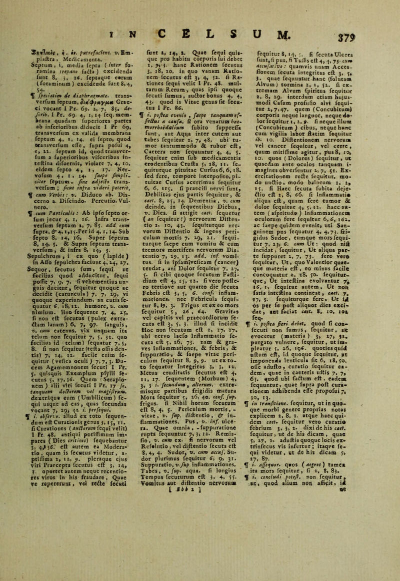2*t7;*cc , i, it. putrtfAciem. v. Em* plaitra , Medicamenti. Septum , i, media fepea ( inter fo- ramina trepano fadta ) excidenda Ainc 8, 5, 26. feptaque earum (foraminum) excidendi fune 8, 4, 54- IT fpeciatim de diaphragmate, trans» verfum feptura, Grae- ci vocant I Pr. 69. 2, 7, 85. de- ferib. I Pr. 59. 4, 1,14 fcq. mem- brana quadam fuperiores partes ab inferioribus diducit I Pr 69, transverfum ex valida membrana (eptum 4, 1, 14. ei fepto, quod tcansverfum efTe, fupra pofui 4, e, 12. feptum id, quod transver- (um a fuperioribus vifceribus in- teitina difeernit, violare 7, 4, 10. eidem fepto 4, 1, 17. Ner- vofum 4, I , 14. faepe /impli- citer feptum, fine adjedo trans- verfum ; ficut infra videri poterit. ^ cum Verbis: v. Diduco ab. Dis- cerno a. Difcindo. Percutio. Vul- nero. \ cum rarticulis : Ab ipfo fepto or- fum jecur 4, i, 15. Infra trans- verfum feptum t, 7, 8y. add cum fupra, £r 4,1,1 y. Per id 4, 1, 14. Sub fepto 8, 14, 16. Super leptum 8, 14, y. & Supra feptum trans- verfum , & infra 8, 14, 3. Sepulchrum , i ex quo ( lapide ) in Aflo fepulchra faciunt 4,14, 27. Sequor, fecutus fum, fequi ut facilius quod adducitur, fequi poffit 7, 9, 7. fi vehementius un- guis ducitur, fequitur quoque ac decidit (caruncula) 7, 7, 29, vi quoque experiundum, an cutis fe- quatur 6, 18, tt. humore, v. cum nimium, lino fequente 7, 4, 2;, fi non eft fecutus (pulex extra- fiam lanam) 6, 7, 97. fanguis, v. cum eatenus. vix unquam ica telum non fequitur 7, 5, 32. quo facilius id • telum) fequatur 7, y, 8. fi non fequitur (teita ollis den- tis) 7, 14, 11. facile enim fe- quitur (vefica oculi ) 7, 7, 3. Du- cem Agamemnonem fecuti I Pr. y. quisquis Exemplum pfylli fe- cutus y, 27, j<>. Quem ! Serapio- nem ) alii viti fecuti I Pr. 17 /c. tanquam dotlorcm vel magi/Irum. dextraque eum (Umbilicum) fe- qui usque ad eas, quas fecundas vocant 7, 29, 42 /. per fequi. ^ i. obferte. aliud ex toto fequen- dum e It Curationis genus 3, ty, 11. fi Curationes ( auftorum fequi velit) I Pr. 48. antiqui potiflimum im- pares ( Dies criticos) fequebantur 3, 4,135. elt autem ea Modera- tio . quam is fecutus videtur , a- ptiftima 2, 12, 9. pleraque ejus viti Praecepta fecutus eft 3, 14, 3. oportet autem neque recentio- res viros in his fraudare, Quae ve tepetetunt, vel refle fecuti funt 2, 14, t. Quae fequi quis- que pro habitu corporis lui debet 1, 9, {. hanc Rationem fecutus j, 18, 20. in quo vanam Ratio- nem fecutus eft 3, 4, yt. fi Ra- tiones fequi velic 1 Pr. 48. mul- tarum Rerum, quas ipfi quoque fecuti fumus, audior bonus 4, 4, 43. quod is Vitae genus fic fecu- tus I Pr. 85. IT i. pofita evenio , faepe tanquam ef- feSus a caufa. fi ora venarum hae- morrhoidalium fubito fupprefla funt, aut Aqqa inter cutem aut tabes fequicur 2, 7, 48. ubi tu- mor tantummodo & rubor eft, Caetera non fequuntur 4, 4, y. fequitur enim fub medicamentis erodentibus Cruita y, 28, 11. fe- quiturque pituitae Curfus6, 6, 18. led fere, tempore interpofito, pi- tuitae Curfus acerrimus fequitur 6, 6, ity. fi praecifi nervi funt, Debilitas ejus partis fequitur, & caet, 8, ay, 14. Dementia , v. cum deinde, in fequentibus Diebus, v. Dies, fi attigit caet. fequetur ( an fequitur ?) nervorum Dilten- tio t, 10, 43. fequiturque ner- vorum Diftentio & ingens peri- culum mortis 7, 19, 21. fequi- turque faepe cum vomitu & cum tremore mortifera nervorum Dis- tentio 7, 29, 13. add. inf. vomi- tus. fi in ipfamiveficam (cancer) tendat, ani Dolor fequitur 7, 27, y. fi cibi quoque fecutum Fafti- dium eft 4, ty, 12. fi vero polie- ro tertiove aut quarto die fecuta Febris eft $, y, 6. conf. inflam- mationes. nec Febricula fequi- tur 8,19, 3. Frigus et ex eo mors fequitur y , i5 , 54. Gravitas vel capitis vel praecordiorum fe- cuta eft 3, y, 3. illud fi incidit Hoc non fecutum eft 2, 27, 27. ubi nervo laefo Inflammatio fe- cuta eft y, 16. 73. nam & gra- ves Inflammationes, & febris, 8c fuppuratio, & faepe vitae peri- culum fequitur 8, 9, 9. ut ex to- to fequatur Integritas 3, 3, 12. Metus cruditatis fecutus eft 4, ii, 17. fequentem (Morbum) 4, 3, 3 i. fecundum , alterum, extre- misque partibus frigidis matura Mots fequitur y, 26, 40. conf. fup. frigus, fi Nihil horum fecutum eft 8, 4, y. Periculum mortis, - vitae, v. fup. diftentio, & in- flammationes. Pus, v. inf. ulce- ra. Quae omnia, - fuppuraciotie rupta fequuntur 7,3, 12. Remis- fio, v. cum ex. fi nervorum vel Refelutio , vel diftentio fecuta elt 8,4, 4. Sudor,'v. cum accuf. Su- dor plurimus fequitur 5, 9, 31. Suppuratio, v.fup inflammationes. Tabes, v. fup. aqua, fi longius Tempus fecuturum eft 3, 4, yy. Vomicus aut diftentio nervorum l *** 2 1 fcquitut 8, 14, y. fi fecuta Ulcera funt, fi pus, fi Tullis elt 4, 4, 7j- cum accufarivo : quamvis unam Acces- fionem fecuta integritas eft 3, y, J. quae fequuntur hanc (folutam Alvum) tormina 2, 1, 51. fi ex- tremam Alvum fpiritus fequitur 2, 8, 29. interdum etiam hujus- modi Cafutn profufio alvi fequi- tur 2,7,47. quem (Concubitum) corporis neque languor, neque do- lor fequitur 1, 2, >. fi neque illum (Concubitum ) cibus, neque hunc cum vigilia labot liatim fequitur ib. io. Diitentionem nervorum vel cancer fequicut, vel cerre, quum mitilTime agitur, pus 8, io» 10. quos (Dolores) fequitur , ut quaedam ante oculos tanquam i- anagines obverfentur 2, 7, yi. Ex- ercitationem redte fequitur, mo- do undtio, modo balneum t, 2, «y. fi Haec fecuta fubita deje* dtio eft i, 8, 56. fi Inflammacis aliqua eft , quam fete tumor & dolor fequicut 4, y, 11. haec au- tem ( afpritudo ) Inflammationem oculorum fere fequitur 6,5, i52. ac faepe quidem evenit, uti San- guinem pus fequatur 4, 4,73. fri- gidus Sudor, eumque mors fequi- tur 7, 23, 5. cum Ut: quod nifi incidat, fequitur , Ut aliqua par- te fuppuret 2, 7, 73. fere vero fequitur. Ut, quo Valentior quae- que materia eft , eo minus facile concoquatur 2, 18, yo. fequitur- que , Ut inteftina evolvantur 7, 15, 1, fequitur autem. Ut non fatis inteftina contineat, caet. 7. ty, 3. fequiturque fere. Ut i«l os per fe poft aliquot dies exci- dat , aut faciat caet. 8, 10, 101 feq. i. pofiea fieri debet, quod fi con- fecuti non fumus, fequitur, ut evocetur (materia) 3, 27, 32. purgato vulnere, fequitur, ut im- pleatur y, 26, 195. quoties quid uftum eft, id quoque fequitur, «t imponenda lenticula fit 6, 18, yo. olle adufto , curatio fequicur ea- dem, quae in caeteris ullis 7, 7, 6y. quod ubi fadlum eft. eadem fequuntur, quae fupra poft cura- tionem adbibenda effe propofui 7, 3°’ , . . in tranfittonc. fequitur, ut in quo- que morbi genere proprias notas explicem 2, 8, 1. atque haec qui- dem caet. fequitur vero curatis febrium 3, 3, 2. dixi de his caet. fequitur, ut de his dicam , quae y, 27, 2, adultis quoque locis ex- trinfecus vis infertur; itaque fe- qui videtur, ut de his dicam y, 27, 87. i. affequor. quos ( aegros) tamex ita mors fequitur, fi 2, 8, 83. i. concludi potefl. non fequitur, ut, quod alium nort afficit, id 0«